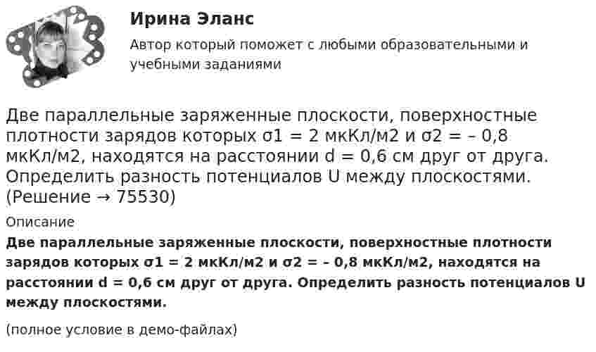     
            Описание
            Две параллельные заряженные плоскости, поверхностные плотности зарядов которых σ1 = 2 мкКл/м2 и σ2 = – 0,8 мкКл/м2, находятся на расстоянии d = 0,6 см друг от друга. Определить разность потенциалов U между плоскостями.(полное условие в демо-файлах)   
            
            
            Две параллельные заряженные плоскости, поверхностные плотности заряда которых s1 = 2 мкКл/м2 и s2 = − 0,8 мкКл/м2, находятся на расстоянии d = 0,6 см друг от друга. Определить разность потенциалов U между плоскостями.Две параллельные заряженные плоскости, поверхностные плотности зарядов которых σ1 = 2 мкКл/м2 и σ2 = – 0,8 мкКл/м2, находятся на расстоянии d = 0,6 см друг от друга. Определить разность потенциалов U между плоскостями.Две параллельные металлические пластины, расположенные в диэлектрике (e = 2,2), обладают поверхностной плотностью заряда 3 и 2 мкКл/м2. Определить напряжённость и индукцию электрического поля между пластинамиДве параллельные плоскости заряжены с поверхностной плотностью зарядов s1 = − 0,4 мкКл/м2 и s2 = 1 мкКл/м2. Определить напряжённость электростатического поля вне плоскостей.Две параллельные плоскости одноимённо заряжены с поверхностной плотностью зарядов 2 и 4 нКл/м2. Определить напряжённость поля:  а) между плоскостями;  б) вне плоскостей.Две параллельные плоскости одноимённо заряжены с поверхностной плотностью зарядов s1 = 0,5 мкКл/м2 и s2 = 1,5 мкКл/м2. Определить напряжённость электростатического поля вне плоскостей.Две параллельные плоскости одноимённо заряжены с поверхностной плотностью зарядов s1 = 2 нКл/м2 и s2 = 4 нКл/м2. Определить напряжённость электростатического поля между плоскостями.Две одинаковые лодки массами M = 200 кг каждая (вместе с человеком и грузами, находящимися в лодках) движутся параллельными курсами навстречу друг другу с одинаковыми скоростями  = 1 м/с. Когда лодки поравнялись, то с первой лодки на вторую Две одинаковые лодки массами m = 200 кг каждая (вместе  с  человеком   и   грузами,   находящимися   в лодках)   движутся   параллельными   курсами   навстречу  друг другу с одинаковыми скоростями v = 1 м/с. Когда  лодки поравнялись, то с первой Две одинаковые плоские пластины площадью по 100 см2 каждая расположены рядом друг с другом на расстоянии 2 см. Заряды пластин 100 нКл и -100 нКл. Найти силу притяжения пластин. Считать поле между пластинами однородным.Две отрасли могут осуществлять капитальные вложения в 3 объекта.Две параллельные длинные равномерно заряженные нити с одинаковой линейной плотностью заряда  4 мкКл/м находятся на расстоянии d = 2 см друг от друга. Определите силу, действующую на точечный заряд q = 2 нКл, Две параллельные заряженные плоскости, поверхностные плотности заряда которых _1= 2 мкКл/м2 и _2 = - 0,8 мкКл/м2, находятся на расстоянии d = 0,6 см друг от друга. Определить разность потенциалов U между Две параллельные заряженные плоскости, поверхностные плотности заряда которых 1 = 2 мкКл/м2 и 2 = –0,8 мкКл/м2, находятся на расстоянии d = 0,6 см друг от друга. Определить разность потенциалов U между плоскостями.
