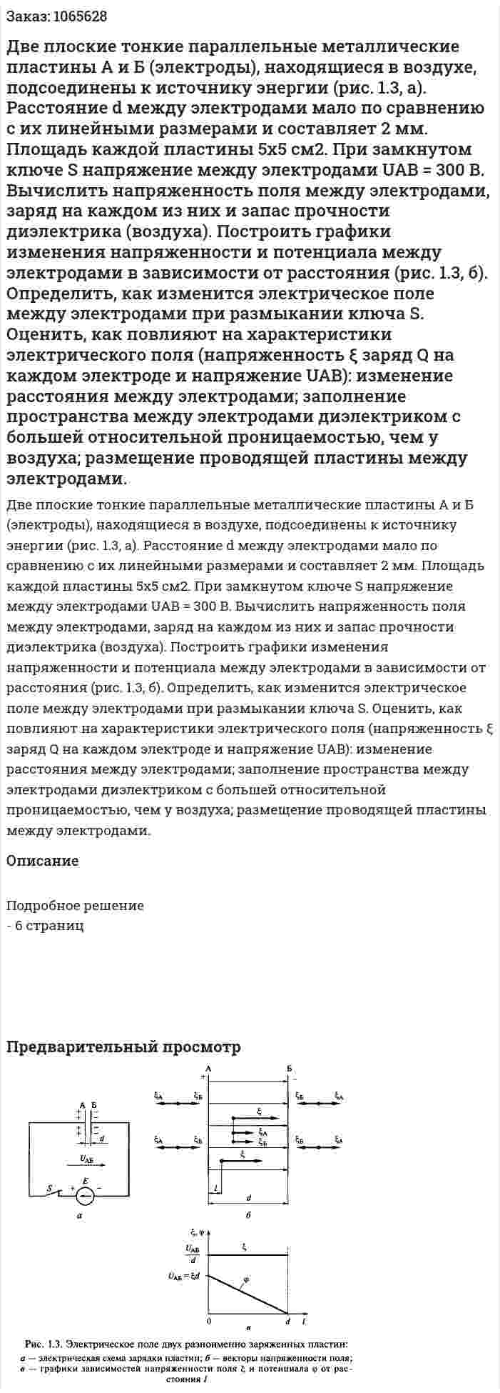 Две плоские тонкие параллельные металлические пластины А и Б (электроды), находящиеся в воздухе, подсоединены к источнику энергии (рис. 1.3, а). Расстояние d между электродами мало по сравнению с их линейными размерами и составляет 2 мм. Площадь каждой пластины 5x5 см2. При замкнутом ключе S напряжение между электродами UAB = 300 В. Вычислить напряженность поля между электродами, заряд на каждом из них и запас прочности диэлектрика (воздуха). Построить графики изменения напряженности и потенциала между электродами в зависимости от расстояния  (рис. 1.3, б). Определить, как изменится электрическое поле между электродами при размыкании ключа S. Оценить, как повлияют на характеристики электрического поля (напряженность ξ заряд Q на каждом электроде и напряжение UAB): изменение расстояния между электродами; заполнение пространства между электродами диэлектриком с большей относительной проницаемостью, чем у воздуха; размещение проводящей пластины между электродами. 