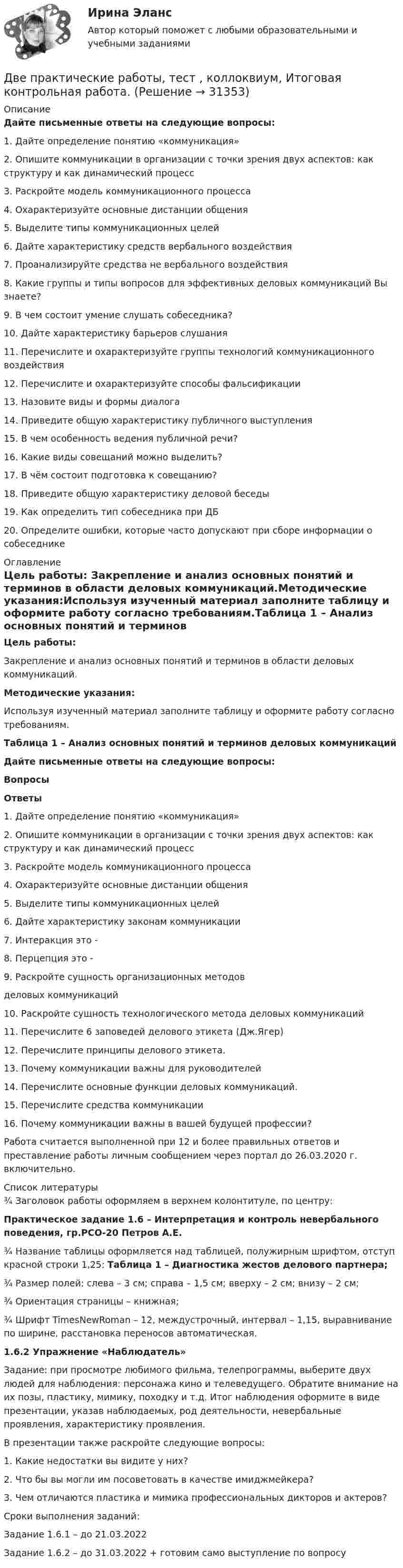     
          Описание
          Дайте письменные ответы на следующие вопросы:1.     Дайте определение понятию «коммуникация» 2.     Опишите коммуникации в организации с точки зрения двух аспектов: как структуру и как динамический процесс3.     Раскройте модель коммуникационного процесса4.     Охарактеризуйте основные дистанции общения5.     Выделите типы коммуникационных целей6.     Дайте характеристику средств вербального воздействия7.     Проанализируйте средства не вербального воздействия8.     Какие группы и типы вопросов для эффективных деловых коммуникаций Вы знаете?9.     В чем состоит умение слушать собеседника?10. Дайте характеристику барьеров слушания11. Перечислите и охарактеризуйте группы технологий коммуникационного воздействия12. Перечислите и охарактеризуйте способы фальсификации 13. Назовите виды и формы диалога14. Приведите общую характеристику публичного выступления15. В чем особенность ведения публичной речи?16. Какие виды совещаний можно выделить?17. В чём состоит подготовка к совещанию?18. Приведите общую характеристику деловой беседы19. Как определить тип собеседника при ДБ20. Определите ошибки, которые часто допускают при сборе информации о собеседнике 
          Оглавление
          Цель работы:	Закрепление и анализ основных понятий и терминов в области деловых коммуникаций.Методические указания:Используя изученный материал заполните таблицу и оформите работу согласно требованиям.Таблица 1 – Анализ основных понятий и терминов деловых коммуникаций Дайте письменные ответы на следующие вопросы: Вопросы Ответы   1.     Дайте определение понятию «коммуникация»      2.     Опишите коммуникации в организации с точки зрения двух аспектов: как структуру и как динамический процесс     3.     Раскройте модель коммуникационного процесса     4.     Охарактеризуйте основные дистанции общения     5.     Выделите типы коммуникационных целей     6.     Дайте характеристику законам коммуникации     7.     Интеракция это -      8.     Перцепция это -     9.     Раскройте сущность организационных методов  деловых коммуникаций     10. Раскройте сущность технологического метода деловых коммуникаций     11. Перечислите 6 заповедей делового этикета (Дж.Ягер)     12. Перечислите принципы делового этикета.     13. Почему коммуникации важны для руководителей     14. Перечислите основные функции деловых коммуникаций.     15. Перечислите средства коммуникации     16. Почему коммуникации важны в вашей будущей профессии?     	Работа считается выполненной при 12 и более правильных ответов и преставление работы личным сообщением через портал до 26.03.2020 г. включительно.  
          Список литературы
          ¾             Заголовок работы оформляем в верхнем колонтитуле, по центру: Практическое задание 1.6 – Интерпретация и контроль невербального поведения, гр.РСО-20 Петров А.Е.¾             Название таблицы оформляется над таблицей, полужирным шрифтом, отступ красной строки 1,25: Таблица 1 – Диагностика жестов делового партнера;¾             Размер полей: слева – 3 см; справа – 1,5 см; вверху – 2 см; внизу – 2 см;¾             Ориентация страницы – книжная;¾             Шрифт TimesNewRoman – 12, междустрочный, интервал – 1,15, выравнивание по ширине, расстановка переносов автоматическая. 1.6.2 Упражнение «Наблюдатель»	Задание: при просмотре любимого фильма, телепрограммы, выберите двух людей для наблюдения: персонажа кино и телеведущего. Обратите внимание на их позы, пластику, мимику, походку и т.д. Итог наблюдения оформите в виде презентации, указав наблюдаемых, род деятельности, невербальные проявления, характеристику проявления. 	В презентации также раскройте следующие вопросы:1.    Какие недостатки вы видите у них? 2.    Что бы вы могли им посоветовать в качестве имиджмейкера? 3.    Чем отличаются пластика и мимика профессиональных дикторов и актеров?Сроки выполнения заданий:Задание 1.6.1 – до 21.03.2022Задание 1.6.2 – до 31.03.2022 + готовим само выступление по вопросу
            
            
            	Две пластины из одного материала, толщины    заряжены равномерно по объёму с объёмными плотностями    и    и сложены вместе. Напряжённость результирующего поля:Две практические работы, тест , коллоквиум, Итоговая контрольная работа.Две пружины жёсткостью 0,5 кН/м и 1 кН/м скреплены последовательно. Определить потенциальную энергию данной системы при действии внешней силы 10 Н.Две пружины жесткостью 300 Н/м и 500 Н/м скреплены последовательно. Определить работу по растяжению обеих пружин, если вторая пружина была растянута на 3 см.Две пружины жесткостью 3*10^2 Н/м и 5*10^2 Н/м соединены последовательно. Определить работу по растяжению обеих пружин, если вторая пружина растянута на 3 см.Две пружины жёсткостью k1 = 0,5 кН/м и k2 = 1 кН/м скреплены параллельно. Определить потенциальную энергию данной системы при абсолютной деформации x = 4 см.Две   пружины   жесткостью   k1 = 0,5 кН/м  и k2 = 1 кН/м скреплены параллельно. Определить потенциальную энергию П данной системы при абсолютной деформации  = 4 см.Две параллельные металлические пластины, расположенные в диэлектрике (e = 2,2), обладают поверхностной плотностью заряда 3 и 2 мкКл/м2. Определить напряжённость и индукцию электрического поля между пластинамиДве параллельные плоскости заряжены с поверхностной плотностью зарядов s1 = − 0,4 мкКл/м2 и s2 = 1 мкКл/м2. Определить напряжённость электростатического поля вне плоскостей.Две параллельные плоскости одноимённо заряжены с поверхностной плотностью зарядов 2 и 4 нКл/м2. Определить напряжённость поля:  а) между плоскостями;  б) вне плоскостей.Две параллельные плоскости одноимённо заряжены с поверхностной плотностью зарядов s1 = 0,5 мкКл/м2 и s2 = 1,5 мкКл/м2. Определить напряжённость электростатического поля вне плоскостей.Две параллельные плоскости одноимённо заряжены с поверхностной плотностью зарядов s1 = 2 нКл/м2 и s2 = 4 нКл/м2. Определить напряжённость электростатического поля между плоскостями.Две параллельные плоскости разноимённо заряжены с поверхностной плотностью зарядов -2 и 4 нКл/м2. Определить:  а) напряжённость поля: между плоскостями и вне плоскостей.Две пластинки одинаковой толщины, но изготовленные из разного материала, пропускают соответственно 1/2 и 1/4 падающего потока световой волны. Пренебрегая отражением света, определит