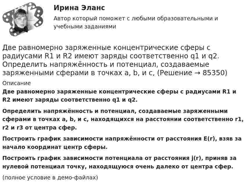     
            Описание
            Две равномерно заряженные концентрические сферы с радиусами R1 и R2 имеют заряды соответственно q1 и q2.           Определить напряжённость и потенциал, создаваемые заряженными сферами в точках a, b, и c, находящихся на расстоянии соответственно r1, r2 и r3 от центра сфер.           Построить график зависимости напряжённости от расстояния E(r), взяв за начало координат центр сферы.           Построить график зависимости потенциала от расстояния j(r), приняв за нулевой потенциал точку, находящуюся очень далеко от центра сфер.(полное условие в демо-файлах)   
            
            
            Две равномерно заряженные концентрические сферы с радиусами R1 и R2 имеют заряды соответственно q1 и q2.             Определить напряжённость и потенциал, создаваемые заряженными сферами в точках a, b, и c, Две равномерно заряженные концентрические сферы с радиусами R1 и R2 имеют заряды соответственно q1 и q2.             Определить напряжённость и потенциал, создаваемые заряженными сферами в точках a, b, и c, Две тепловые машины работают по циклу Карно. Холодильник первой машины служит нагревателем второй. Разность температур между нагревателем и холодильником у обеих машин одинакова. У какой из машин КПД большеДве тонкие концентрические металлические сферы радиусами R_1 и R_2 (R_1 < R_2 ) имеют заряды q_1=10 мкКл и q_2=20 мкКл, соответственно. Найдите силу, действующую на заряд q=1 нКл, находящийся на расстоянии a=10 см от центра сфер (a > R_2 ).Две точки движутся вдоль оси x так, что скорость первой из них меняется согласно уравнению v1 = Bt + Ct2, где B = 8 м/с2; C = -1 м/с3, а скорость второй постоянна и равна v2 = 12 м/с. Определить расстояние между точками, Две точки лежат на одной прямой и находятся на расстоянии 4 м и 7 м от источника колебаний. Период колебаний 20 мс, скорость распространения волны 300 м/с. Определите разность фаз колебаний этих точек.Две точки находятся на прямой, вдоль которой распространяется волна со скоростью 50 м/с. Период колебаний 0,5 с, расстояние между точками 50 см. Найти разность фаз колебаний в этих точках.Две практические работы, тест , коллоквиум, Итоговая контрольная работа.Две пружины жёсткостью 0,5 кН/м и 1 кН/м скреплены последовательно. Определить потенциальную энергию данной системы при действии внешней силы 10 Н.Две пружины жесткостью 300 Н/м и 500 Н/м скреплены последовательно. Определить работу по растяжению обеих пружин, если вторая пружина была растянута на 3 см.Две пружины жесткостью 3*10^2 Н/м и 5*10^2 Н/м соединены последовательно. Определить работу по растяжению обеих пружин, если вторая пружина растянута на 3 см.Две пружины жёсткостью k1 = 0,5 кН/м и k2 = 1 кН/м скреплены параллельно. Определить потенциальную энергию данной системы при абсолютной деформации x = 4 см.Две   пружины   жесткостью   k1 = 0,5 кН/м  и k2 = 1 кН/м скреплены параллельно. Определить потенциальную энергию П данной системы при абсолютной деформации  = 4 см.Две пружины жёсткостью k1 = 0,5 кН/м и k2 = 1 кН/м скреплены параллельно. Определить потенциальную энергию П данной системы при абсолютной деформации Dl = 4 см.