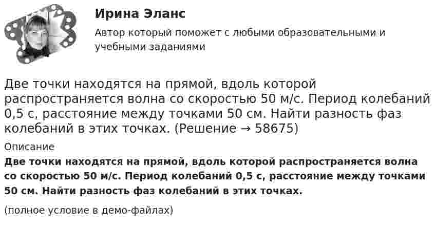    
            Описание
            Две точки находятся на прямой, вдоль которой распространяется волна со скоростью 50 м/с. Период колебаний 0,5 с, расстояние между точками 50 см. Найти разность фаз колебаний в этих точках.(полное условие в демо-файлах)   
            
            
            Две точки лежат на одной прямой и находятся на расстоянии 4 м и 7 м от источника колебаний. Период колебаний 20 мс, скорость распространения волны 300 м/с. Определите разность фаз колебаний этих точек.Две точки находятся на прямой, вдоль которой распространяется волна со скоростью 50 м/с. Период колебаний 0,5 с, расстояние между точками 50 см. Найти разность фаз колебаний в этих точках.Две точки находятся на прямой, вдоль которой распространяются волны со скоростью u = 50 м/с. Период колебаний T = 0,05 с, расстояние между точками Dx = 0,5 м. Найдите разность фаз Dj колебаний этих точек.Две точки находятся на прямой, вдоль которой распространяются волны со скоростью V = 10 м/с. Период колебаний T = 0,2 с, расстояние между точками Dl = 1 м. Найти разность фаз Dj колебаний в этих точках.Две точки находятся на расстоянии Dx = 50 см друг от друга на прямой, вдоль которой распространяется волна со скоростью u = 50 м/с. Период T колебаний равен 0,05 с. Найти разность фаз Dj колебаний в этих точках.Две точки находятся на расстоянии x = 50 см друг от друга на прямой, вдоль которой распространяется волна со скоростью v=50 м/с. Период T колебаний равен 0,05 с. Найти разность фаз колебаний в этих точках. Две трети тонкого кольца радиусом R = 10 см несут равномерно распределенный с линейной плотностью  = 0,2 мкКл/м заряд. Определить напряженность Е электрического поля, создаваемого распределенным зарядом в точке ОДве   пружины   жесткостью   k1 = 0,5 кН/м  и k2 = 1 кН/м скреплены параллельно. Определить потенциальную энергию П данной системы при абсолютной деформации  = 4 см.Две пружины жёсткостью k1 = 0,5 кН/м и k2 = 1 кН/м скреплены параллельно. Определить потенциальную энергию П данной системы при абсолютной деформации Dl = 4 см.Две пружины с жёсткостью, соответственно равной k1 и k2, соединены один раз последовательно, второй раз параллельно. Во сколько раз будут отличаться периоды вертикальных колебаний груза на таких пружинах?Две равномерно заряженные концентрические сферы с радиусами R1 и R2 имеют заряды соответственно q1 и q2.             Определить напряжённость и потенциал, создаваемые заряженными сферами в точках a, b, и c, Две равномерно заряженные концентрические сферы с радиусами R1 и R2 имеют заряды соответственно q1 и q2.             Определить напряжённость и потенциал, создаваемые заряженными сферами в точках a, b, и c, Две тепловые машины работают по циклу Карно. Холодильник первой машины служит нагревателем второй. Разность температур между нагревателем и холодильником у обеих машин одинакова. У какой из машин КПД большеДве тонкие концентрические металлические сферы радиусами R_1 и R_2 (R_1 < R_2 ) имеют заряды q_1=10 мкКл и q_2=20 мкКл, соответственно. Найдите силу, действующую на заряд q=1 нКл, находящийся на расстоянии a=10 см от центра сфер (a > R_2 ).