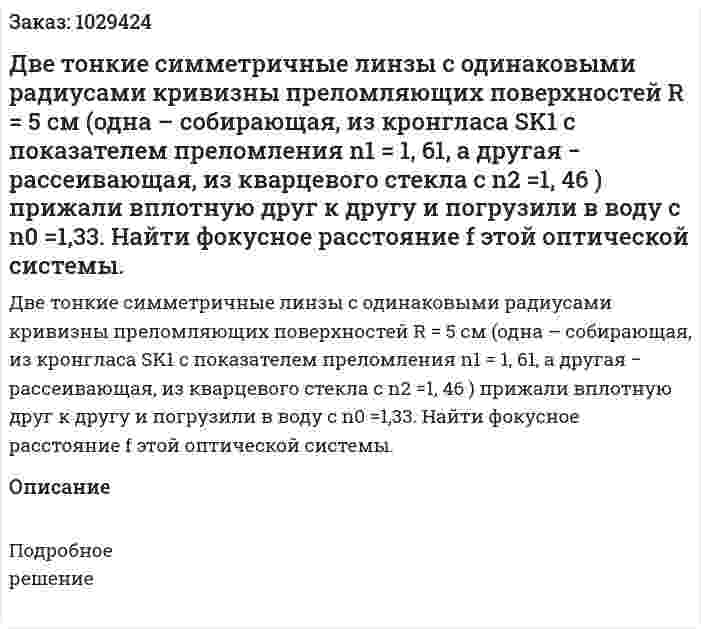 Две тонкие симметричные линзы с одинаковыми радиусами кривизны преломляющих поверхностей R = 5 см (одна – собирающая, из кронгласа SK1 с показателем преломления n1 = 1, 61, а другая − рассеивающая, из кварцевого стекла с n2 =1, 46 ) прижали вплотную друг к другу и погрузили в воду с n0 =1,33. Найти фокусное расстояние f этой оптической системы. 