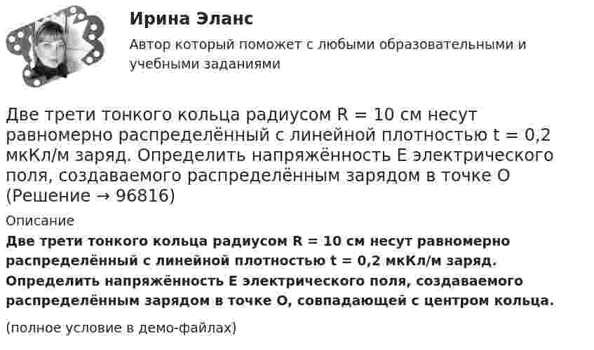     
            Описание
            Две трети тонкого кольца радиусом R = 10 см несут равномерно распределённый с линейной плотностью t = 0,2 мкКл/м заряд. Определить напряжённость E электрического поля, создаваемого распределённым зарядом в точке O, совпадающей с центром кольца.(полное условие в демо-файлах)   
            
            
            Две трети тонкого кольца радиусом R = 10 см несут равномерно распределенный с линейной плотностью  = 0,2 мкКл/м заряд. Определить напряженность Е электрического поля, создаваемого распределенным зарядом в точке ОДве трети тонкого кольца радиусом R = 10 см несут равномерно распределённый с линейной плотностью t = 0,2 мкКл/м заряд. Определить напряжённость E электрического поля, создаваемого распределённым зарядом в точке OДве электрические лампочки включены в сеть параллельно. Сопротивление первой 360 Ом, второй – 240 Ом. Какая из лампочек поглощает большую мощность? Во сколько раз?Две электрические лампочки с сопротивлениями R1 = 360 Ом и R2 = 240 Ом включены в сеть параллельно. Какая из лампочек потребляет большую мощность и во сколько раз?Двигатель мощностью 3 кВт за 12 с разогнал маховик до скорости вращения, соответствующей 10 об/с. Определить момент инерции маховика.Двигательные физические способности - это ...Двигатель равномерно вращает маховик. После отключения двигателя маховик в течение 30 с сделал 30 оборотов и остановился. Момент инерции маховика равен 0,5 кг·м2. Найти мощность двигателя при равномерном вращении маховика,Две тонкие концентрические металлические сферы радиусами R_1 и R_2 (R_1 < R_2 ) имеют заряды q_1=10 мкКл и q_2=20 мкКл, соответственно. Найдите силу, действующую на заряд q=1 нКл, находящийся на расстоянии a=10 см от центра сфер (a > R_2 ).Две точки движутся вдоль оси x так, что скорость первой из них меняется согласно уравнению v1 = Bt + Ct2, где B = 8 м/с2; C = -1 м/с3, а скорость второй постоянна и равна v2 = 12 м/с. Определить расстояние между точками, Две точки лежат на одной прямой и находятся на расстоянии 4 м и 7 м от источника колебаний. Период колебаний 20 мс, скорость распространения волны 300 м/с. Определите разность фаз колебаний этих точек.Две точки находятся на прямой, вдоль которой распространяется волна со скоростью 50 м/с. Период колебаний 0,5 с, расстояние между точками 50 см. Найти разность фаз колебаний в этих точках.Две точки находятся на прямой, вдоль которой распространяются волны со скоростью u = 50 м/с. Период колебаний T = 0,05 с, расстояние между точками Dx = 0,5 м. Найдите разность фаз Dj колебаний этих точек.Две точки находятся на прямой, вдоль которой распространяются волны со скоростью V = 10 м/с. Период колебаний T = 0,2 с, расстояние между точками Dl = 1 м. Найти разность фаз Dj колебаний в этих точках.Две точки находятся на расстоянии Dx = 50 см друг от друга на прямой, вдоль которой распространяется волна со скоростью u = 50 м/с. Период T колебаний равен 0,05 с. Найти разность фаз Dj колебаний в этих точках.