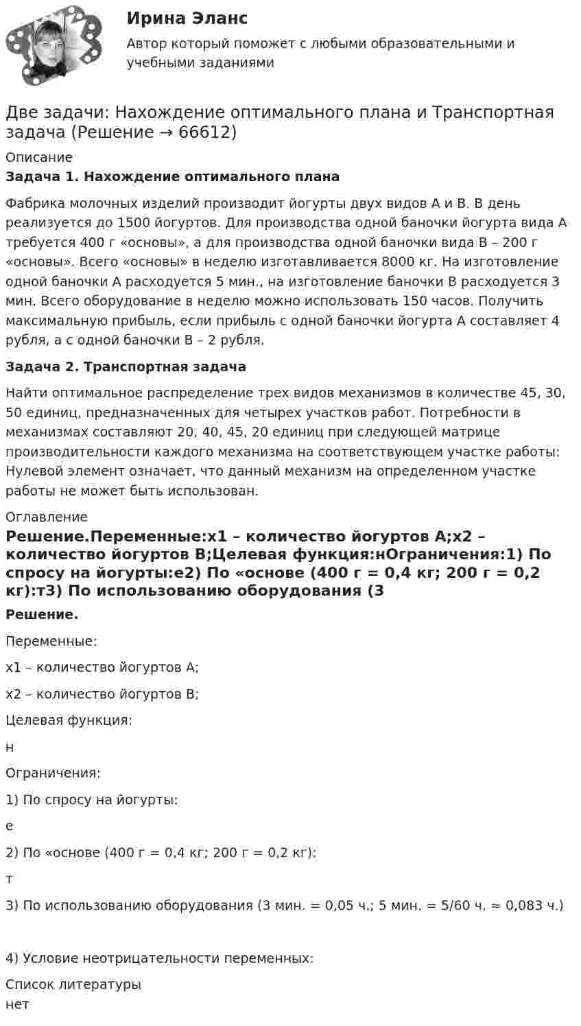     
            Описание
            Задача 1. Нахождение оптимального планаФабрика молочных изделий производит йогурты двух видов А и В. В день реализуется до 1500 йогуртов. Для производства одной баночки йогурта вида А требуется 400 г «основы», а для производства одной баночки вида В – 200 г «основы». Всего «основы» в неделю изготавливается 8000 кг. На изготовление одной баночки А расходуется 5 мин., на изготовление баночки В расходуется 3 мин. Всего оборудование в неделю можно использовать 150 часов. Получить максимальную прибыль, если прибыль с одной баночки йогурта А составляет 4 рубля, а с одной баночки В – 2 рубля.Задача 2. Транспортная задачаНайти оптимальное распределение трех видов механизмов в количестве 45, 30, 50 единиц, предназначенных для четырех участков работ. Потребности в механизмах составляют 20, 40, 45, 20 единиц при следующей матрице производительности каждого механизма на соответствующем участке работы: Нулевой элемент означает, что данный механизм на определенном участке работы не может быть использован.  
            Оглавление
            Решение.Переменные:x1 – количество йогуртов А;x2 – количество йогуртов В;Целевая функция:нОграничения:1) По спросу на йогурты:е2) По «основе (400 г = 0,4 кг; 200 г = 0,2 кг):т3) По использованию оборудования (3 мин. = 0,05 ч.; 5 мин. = 5/60 ч. ≈ 0,083 ч.)4) Условие неотрицательности переменных: 
            Список литературы
            нет 
            
            
            Две задачи на постоянный токДве задачи: Нахождение оптимального плана и Транспортная задачаДве задачи. ПайтонДве задачи по алгебре (Соболева) 171 и 172 задачаДве задачи по криминалистике Две задачи по логистикеДве задачи по постоянному токуДве длинные прямые параллельные нити находятся на расстоянии 10 cм друг от друга. На нитях равномерно распределены заряды с линейными плотностями 0,4 и -0,3 нКл/см. Определить напряжённость электрического поляДве длинные прямые параллельные нити находятся на расстоянии 10 cм друг от друга. На нитях равномерно распределены заряды с линейными плотностями 3 и -4 нКл/см. Определить напряжённость электрического поля Две длинные прямые параллельные нити находятся на расстоянии d = 5 см друг от друга. На нитях равномерно распределены заряды с линейными плотностямиДве длинные прямые параллельные нити находятся на расстоянии d = 5 см друг от друга. На нитях равномерно распределены заряды с линейными плотностями t1 = -5 мкКл/см и t2 = 10 мкКл/см. Две длинные прямые параллельные нити находятся на расстоянии d = 5 см друг от друга. На нитях равномерно распределены заряды с линейными плотностями заряда t1 = − 5 нКл/м и t2 = 10 нКл/м. Две длинные равномерно заряженные нити с линейной плотностью зарядов 6·10-5 Кл/м расположены на расстоянии 0,2 м друг от друга. Найти напряжённость электрического поля, созданного в точке, ДВЕ ЗАДАЧИ  История государства и права