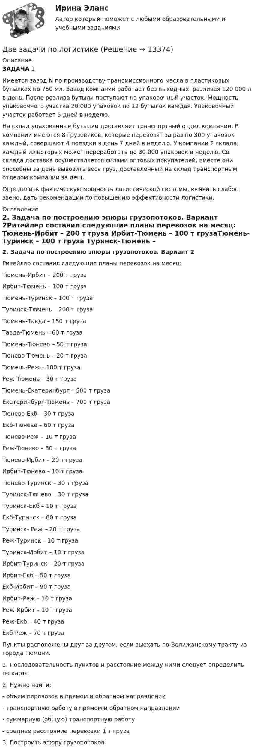      
          Описание
          ЗАДАЧА 1Имеется завод N по производству трансмиссионного масла в пластиковых бутылках по 750 мл. Завод компании работает без выходных, разливая 120 000 л в день. После розлива бутыли поступают на упаковочный участок. Мощность упаковочного участка 20 000 упаковок по 12 бутылок каждая. Упаковочный участок работает 5 дней в неделю.На склад упакованные бутылки доставляет транспортный отдел компании. В компании имеются 8 грузовиков, которые перевозят за раз по 300 упаковок каждый, совершают 4 поездки в день 7 дней в неделю. У компании 2 склада, каждый из которых может переработать до 30 000 упаковок в неделю. Со склада доставка осуществляется силами оптовых покупателей, вместе они способны за день вывозить весь груз, доставленный на склад транспортным отделом компании за день.Определить фактическую мощность логистической системы, выявить слабое звено, дать рекомендации по повышению эффективности логистики. 
          Оглавление
          2. Задача по построению эпюры грузопотоков. Вариант 2Ритейлер составил следующие планы перевозок на месяц: Тюмень-Ирбит – 200 т груза Ирбит-Тюмень – 100 т грузаТюмень-Туринск – 100 т груза Туринск-Тюмень – 200 т грузаТюмень-Тавда – 150 т груза Тавда-Тюмень – 60 т грузаТюмень-Тюнево – 50 т груза Тюнево-Тюмень – 20 т грузаТюмень-Реж – 100 т груза Реж-Тюмень – 30 т грузаТюмень-Екатеринбург – 500 т груза Екатеринбург-Тюмень – 700 т грузаТюнево-Екб – 30 т груза Екб-Тюнево – 60 т грузаТюнево-Реж – 10 т груза Реж-Тюнево – 30 т грузаТюнево-Ирбит – 20 т груза Ирбит-Тюнево – 10 т грузаТюнево-Туринск – 30 т груза Туринск-Тюнево – 30 т грузаТуринск-Екб – 10 т груза Екб-Туринск – 60 т грузаТуринск- Реж – 20 т груза Реж-Туринск – 10 т грузаТуринск-Ирбит – 10 т груза Ирбит-Туринск – 20 т грузаИрбит-Екб – 50 т груза Екб-Ирбит – 90 т грузаИрбит-Реж – 10 т груза Реж-Ирбит – 10 т грузаРеж-Екб – 40 т груза Екб-Реж – 70 т грузаПункты расположены друг за другом, если выехать по Велижанскому тракту из города Тюмени. 1. Последовательность пунктов и расстояние между ними следует определить по карте.2. Нужно найти:  - объем перевозок в прямом и обратном направлении - транспортную работу в прямом и обратном направлении - суммарную (общую) транспортную работу - среднее расстояние перевозки 1 т груза3. Построить эпюру грузопотоков 
            
            
            Две задачи по криминалистике Две задачи по логистикеДве задачи по постоянному токуДве задачи по прокурорскому надзоруДве задачи по транзисторамДве задачи по уголовному процессудве задачи по экономикеДве длинные прямые параллельные нити находятся на расстоянии d = 5 см друг от друга. На нитях равномерно распределены заряды с линейными плотностями заряда t1 = − 5 нКл/м и t2 = 10 нКл/м. Две длинные равномерно заряженные нити с линейной плотностью зарядов 6·10-5 Кл/м расположены на расстоянии 0,2 м друг от друга. Найти напряжённость электрического поля, созданного в точке, ДВЕ ЗАДАЧИ  История государства и праваДве задачи, массивы и циклы. С++Две задачи на постоянный токДве задачи: Нахождение оптимального плана и Транспортная задачаДве задачи. Пайтон