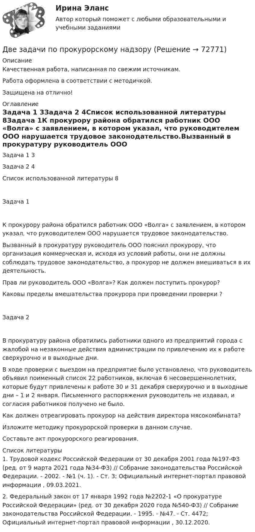      
            Описание
            Качественная работа, написанная по свежим источникам.Работа оформлена в соответствии с методичкой.Защищена на отлично! 
            Оглавление
            Задача 1	3Задача 2	4Список использованной литературы	8Задача 1К прокурору района обратился работник ООО «Волга» с заявлением, в котором указал, что руководителем ООО нарушается трудовое законодательство.Вызванный в прокуратуру руководитель ООО пояснил прокурору, что организация коммерческая и, исходя из условий работы, они не должны соблюдать трудовое законодательство, а прокурор не должен вмешиваться в их деятельность.Прав ли руководитель ООО «Волга»? Как должен поступить прокурор?Каковы пределы вмешательства прокурора при проведении проверки ?Задача 2В прокуратуру района обратились работники одного из предприятий города с жалобой на незаконные действия администрации по привлечению их к работе сверхурочно и в выходные дни.В ходе проверки с выездом на предприятие было установлено, что руководитель объявил поименный список 22 работников, включая 6 несовершеннолетних, которые будут привлечены к работе 30 и 31 декабря сверхурочно и в выходные дни – 1 и 2 января. Письменного распоряжения руководитель не издавал, и согласия работников получено не было.Как должен отреагировать прокурор на действия директора мясокомбината?Изложите методику прокурорской проверки в данном случае.Составьте акт прокурорского реагирования. 
            Список литературы
            1. Трудовой кодекс Российской Федерации от 30 декабря 2001 года №197-ФЗ (ред. от 9 марта 2021 года №34-ФЗ) // Собрание законодательства Российской Федерации. - 2002. - №1 (ч. 1). - Ст. 3; Официальный интернет-портал правовой информации , 09.03.2021.2. Федеральный закон от 17 января 1992 года №2202-1 «О прокуратуре Российской Федерации» (ред. от 30 декабря 2020 года №540-ФЗ) // Собрание законодательства Российской Федерации. - 1995. - №47. - Ст. 4472; Официальный интернет-портал правовой информации , 30.12.2020. 
            
            
            Две задачи по постоянному токуДве задачи по прокурорскому надзоруДве задачи по транзисторамДве задачи по уголовному процессудве задачи по экономикеДве задачи по электротехнике (постоянный ток)Две задачи с полным решениемДВЕ ЗАДАЧИ  История государства и праваДве задачи, массивы и циклы. С++Две задачи на постоянный токДве задачи: Нахождение оптимального плана и Транспортная задачаДве задачи. ПайтонДве задачи по алгебре (Соболева) 171 и 172 задачаДве задачи по криминалистике 