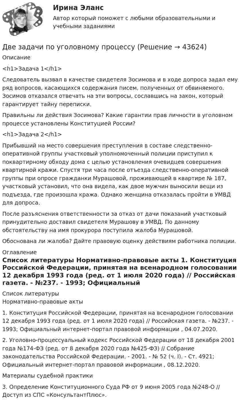      
            Описание
              <h1>Задача 1</h1> 	Следователь вызвал в качестве свидетеля Зосимова и в ходе допроса задал ему ряд вопросов, касающихся содержания писем, полученных от обвиняемого. Зосимов отказался отвечать на эти вопросы, сославшись на закон, который гарантирует тайну переписки.	Правильны ли действия Зосимова? Какие гарантии прав личности в уголовном процессе установлены Конституцией России? <h1>Задача 2</h1> 	Прибывший на место совершения преступления в составе следственно-оперативной группы участковый уполномоченный полиции приступил к поквартирному обходу дома с целью установления очевидцев совершения квартирной кражи. Спустя три часа после отъезда следственно-оперативной группы при опросе гражданки Мурашовой, проживающей в квартире № 187, участковый установил, что она видела, как двое мужчин выносили вещи из подъезда, где произошла кража. Однако женщина отказалась пройти в УМВД для допроса.	После разъяснения ответственности за отказ от дачи показаний участковый принудительно доставил свидетеля Мурашову в УМВД. По данному обстоятельству на имя прокурора поступила жалоба Мурашовой.	Обоснована ли жалоба? Дайте правовую оценку действиям работника полиции.  
            Оглавление
              
            Список литературы
            	Нормативно-правовые акты 	1.        Конституция Российской Федерации, принятая на всенародном голосовании 12 декабря 1993 года (ред. от 1 июля 2020 года) // Российская газета. - №237. - 1993; Официальный интернет-портал правовой информации , 04.07.2020. 	2.        Уголовно-процессуальный кодекс Российской Федерации от 18 декабря 2001 года №174-ФЗ (ред. от 8 декабря 2020 года №425-ФЗ) // Собрание законодательства Российской Федерации. - 2001. - № 52 (ч. I). - Ст. 4921; Официальный интернет-портал правовой информации , 08.12.2020. 	Материалы судебной практики 	3.        Определение Конституционного Суда РФ от 9 июня 2005 года №248-О // Доступ из СПС «КонсультантПлюс».
            
            
            Две задачи по транзисторамДве задачи по уголовному процессудве задачи по экономикеДве задачи по электротехнике (постоянный ток)Две задачи с полным решениемДве капли воды радиусом 1 мм каждая слились в одну большую каплю. Считая процесс изотермическим, определить уменьшение поверхностной энергии при этом слиянии, если поверхностное натяжение воды 73 мН/м.Две капли ртути радиусом r = 1,2 мм каждая слились в одну большую каплю. Определить энергию E, которая выделится при этом слиянии. Считать процесс изотермическим.Две задачи на постоянный токДве задачи: Нахождение оптимального плана и Транспортная задачаДве задачи. ПайтонДве задачи по алгебре (Соболева) 171 и 172 задачаДве задачи по криминалистике Две задачи по логистикеДве задачи по постоянному току
