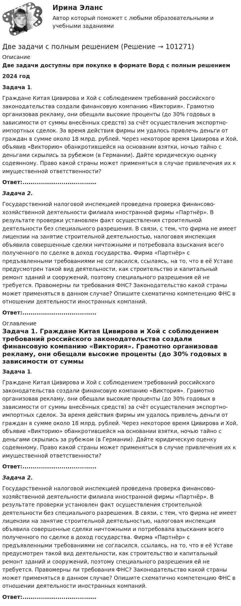      
            Описание
            Две задачи доступны при покупке в формате Ворд с полным решением2024 годЗадача 1. 	Граждане Китая Цивирова и Хой с соблюдением требований российского законодательства создали финансовую компанию «Виктория». Грамотно организовав рекламу, они обещали высокие проценты (до 30% годовых в зависимости от суммы внесённых средств) за счёт осуществления экспортно-импортных сделок. За время действия фирмы им удалось привлечь деньги от граждан в сумме около 18 млрд. рублей. Через некоторое время Цивирова и Хой, объявив «Викторию» обанкротившейся на основании взятки, ночью тайно с деньгами скрылись за рубежом (в Германии). Дайте юридическую оценку содеянному. Право какой страны может применяться в случае привлечения их к имущественной ответственности?Ответ:.................................... Задача 2.	Государственной налоговой инспекцией проведена проверка финансово-хозяйственной деятельности филиала иностранной фирмы «Партнёр». В результате проверки установлен факт осуществления строительной деятельности без специального разрешения. В связи, с тем, что фирма не имеет лицензии на занятие строительной деятельностью, налоговая инспекция объявила совершенные сделки ничтожными и потребовала взыскания всего полученного по сделке в доход государства. Фирма «Партнёр» с предъявленными требованиями не согласился, ссылаясь, на то, что в её Уставе предусмотрен такой вид деятельности, как строительство и капитальный ремонт зданий и сооружений, поэтому специального разрешения ей не требуется. Правомерны ли требования ФНС? Законодательство какой страны может применяться в данном случае? Опишите схематично компетенцию ФНС в отношении деятельности иностранных компаний.Ответ:.................................... 
            Оглавление
             Задача 1. 	Граждане Китая Цивирова и Хой с соблюдением требований российского законодательства создали финансовую компанию «Виктория». Грамотно организовав рекламу, они обещали высокие проценты (до 30% годовых в зависимости от суммы внесённых средств) за счёт осуществления экспортно-импортных сделок. За время действия фирмы им удалось привлечь деньги от граждан в сумме около 18 млрд. рублей. Через некоторое время Цивирова и Хой, объявив «Викторию» обанкротившейся на основании взятки, ночью тайно с деньгами скрылись за рубежом (в Германии). Дайте юридическую оценку содеянному. Право какой страны может применяться в случае привлечения их к имущественной ответственности?Ответ:.................................... Задача 2.	Государственной налоговой инспекцией проведена проверка финансово-хозяйственной деятельности филиала иностранной фирмы «Партнёр». В результате проверки установлен факт осуществления строительной деятельности без специального разрешения. В связи, с тем, что фирма не имеет лицензии на занятие строительной деятельностью, налоговая инспекция объявила совершенные сделки ничтожными и потребовала взыскания всего полученного по сделке в доход государства. Фирма «Партнёр» с предъявленными требованиями не согласился, ссылаясь, на то, что в её Уставе предусмотрен такой вид деятельности, как строительство и капитальный ремонт зданий и сооружений, поэтому специального разрешения ей не требуется. Правомерны ли требования ФНС? Законодательство какой страны может применяться в данном случае? Опишите схематично компетенцию ФНС в отношении деятельности иностранных компаний.Ответ:....................................  
            
            
            Две задачи по электротехнике (постоянный ток)Две задачи с полным решениемДве капли воды радиусом 1 мм каждая слились в одну большую каплю. Считая процесс изотермическим, определить уменьшение поверхностной энергии при этом слиянии, если поверхностное натяжение воды 73 мН/м.Две капли ртути радиусом r = 1,2 мм каждая слились в одну большую каплю. Определить энергию E, которая выделится при этом слиянии. Считать процесс изотермическим.Две капли ртути радиусом r = 1,2 мм каждая слились в одну большую каплю. Определить энергию E, которая выделится при этом слиянии. Считать процесс изотермическим.Две капли ртути радиусом r = 1,4 мм каждая слились в одну большую каплю. Определить энергию E, которая выделится при этом слиянии. Считать процесс изотермическим.Две капли ртути радиусом r = 1 мм каждая слились в одну большую каплю. Какое количество энергии E выделится при этом слиянии?Две задачи по алгебре (Соболева) 171 и 172 задачаДве задачи по криминалистике Две задачи по логистикеДве задачи по постоянному токуДве задачи по прокурорскому надзоруДве задачи по транзисторамДве задачи по уголовному процессу