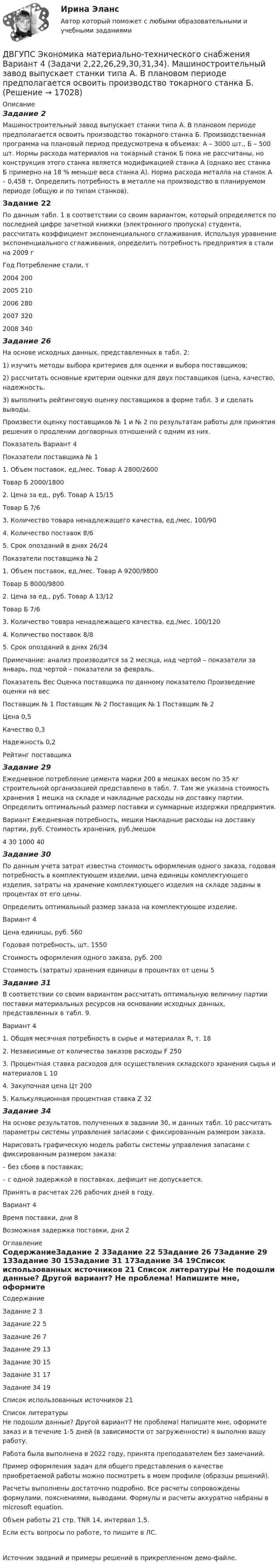     
          Описание
          Задание 2Машиностроительный завод выпускает станки типа А. В плановом периоде предполагается освоить производство токарного станка Б. Производственная программа на плановый период предусмотрена в объемах: А – 3000 шт., Б – 500 шт. Нормы расхода материалов на токарный станок Б пока не рассчитаны, но конструкция этого станка является модификацией станка А (однако вес станка Б примерно на 18 % меньше веса станка А). Норма расхода металла на станок А – 0,458 т. Определить потребность в металле на производство в планируемом периоде (общую и по типам станков).Задание 22По данным табл. 1 в соответствии со своим вариантом, который определяется по последней цифре зачетной книжки (электронного пропуска) студента, рассчитать коэффициент экспоненциального сглаживания. Используя уравнение экспоненциального сглаживания, определить потребность предприятия в стали на 2009 гГод	Потребление стали, т2004	2002005	2102006	2802007	3202008	340Задание 26На основе исходных данных, представленных в табл. 2: 1) изучить методы выбора критериев для оценки и выбора поставщиков; 2) рассчитать основные критерии оценки для двух поставщиков (цена, качество, надежность. 3) выполнить рейтинговую оценку поставщиков в форме табл. 3 и сделать выводы. Произвести оценку поставщиков № 1 и № 2 по результатам работы для принятия решения о продлении договорных отношений с одним из них.Показатель 	Вариант 4Показатели поставщика № 11. Объем поставок, ед./мес.	Товар А	2800/2600	Товар Б	2000/18002. Цена за ед., руб.	Товар А	15/15	Товар Б	7/63. Количество товара ненадлежащего качества, ед./мес.	100/904. Количество поставок	8/65. Срок опозданий в днях	26/24Показатели поставщика № 21. Объем поставок, ед./мес.	Товар А	9200/9800	Товар Б	8000/98002. Цена за ед., руб.	Товар А	13/12	Товар Б	7/63. Количество товара ненадлежащего качества, ед./мес.	100/1204. Количество поставок	8/85. Срок опозданий в днях	26/34Примечание: анализ производится за 2 месяца, над чертой – показатели за январь, под чертой – показатели за февраль. Показатель 	Вес 	Оценка поставщика по данному показателю	Произведение оценки на вес		Поставщик № 1	Поставщик № 2	Поставщик № 1	Поставщик № 2Цена 	0,5				Качество 	0,3				Надежность 	0,2				Рейтинг поставщика		Задание 29Ежедневное потребление цемента марки 200 в мешках весом по 35 кг строительной организацией представлено в табл. 7. Там же указана стоимость хранения 1 мешка на складе и накладные расходы на доставку партии. Определить оптимальный размер поставки и суммарные издержки предприятия. Вариант	Ежедневная потребность, мешки	Накладные расходы на доставку партии, руб.	Стоимость хранения, руб./мешок4	30	1000	40Задание 30По данным учета затрат известна стоимость оформления одного заказа, годовая потребность в комплектующем изделии, цена единицы комплектующего изделия, затраты на хранение комплектующего изделия на складе заданы в процентах от его цены. Определить оптимальный размер заказа на комплектующее изделие.Вариант 	4Цена единицы, руб.	560Годовая потребность, шт.	1550Стоимость оформления одного заказа, руб.	200Стоимость (затраты) хранения единицы в процентах от цены	5Задание 31В соответствии со своим вариантом рассчитать оптимальную величину партии поставки материальных ресурсов на основании исходных данных, представленных в табл. 9.Вариант 	41. Общая месячная потребность в сырье и материалах R, т.	182. Независимые от количества заказов расходы F	2503. Процентная ставка расходов для осуществления складского хранения сырья и материалов L	104. Закупочная цена Цт	2005. Калькуляционная процентная ставка Z	32Задание 34На основе результатов, полученных в задании 30, и данных табл. 10 рассчитать параметры системы управления запасами с фиксированным размером заказа. Нарисовать графическую модель работы системы управления запасами с фиксированным размером заказа: – без сбоев в поставках; – с одной задержкой в поставках, дефицит не допускается. Принять в расчетах 226 рабочих дней в году.Вариант 	4Время поставки, дни	8Возможная задержка поставки, дни	2 
          Оглавление
          СодержаниеЗадание 2	3Задание 22	5Задание 26	7Задание 29	13Задание 30	15Задание 31	17Задание 34	19Список использованных источников	21 
          Список литературы
          Не подошли данные? Другой вариант? Не проблема! Напишите мне, оформите заказ и в течение 1-5 дней (в зависимости от загруженности) я выполню вашу работу.Работа была выполнена в 2022 году, принята преподавателем без замечаний.Пример оформления задач для общего представления о качестве приобретаемой работы можно посмотреть в моем профиле (образцы решений).Расчеты выполнены достаточно подробно. Все расчеты сопровождены формулами, пояснениями, выводами. Формулы и расчеты аккуратно набраны в microsoft equation.Объем работы 21 стр. TNR 14, интервал 1,5.Если есть вопросы по работе, то пишите в ЛС.Источник заданий и примеры решений в прикрепленном демо-файле.
            
            
            ДВГУПС Моделирование инвестиционных проектов предприятия Вариант 10 (5 задач) Рассчитать значение средневзвешенной стоимости капитала WACC по приведенным в табл. 1 данным, если налог на прибыль компании ДВГУПС Экономика материально-технического снабжения Вариант 4 (Задачи 2,22,26,29,30,31,34). Машиностроительный завод выпускает станки типа А. В плановом периоде предполагается освоить производство токарного станка Б. ДВГУПС Экономикам материально-технического снабжения Вариант 5 (Задачи 2,22,26,29,30,31,34). Машиностроительный завод выпускает станки типа А. В плановом периоде предполагается освоить производство токарного станка Б. ДВГУПС Экономикам материально-технического снабжения Вариант 8 (Задания 2,22,26,29,30,31,34). Машиностроительный завод выпускает станки типа А. В плановом периоде предполагается освоить производство токарного станка Б. Две  автомашины  движутся  по  дорогам,  угол  между   которыми α=60°. Скорость автомашин v1 = 54 км/ч и v2=72 км/ч. С какой скоростью v удаляются машины одна от другой?Две автомашины движутся по дорогам, угол между которыми а = 60°. Скорость автомашин u1 = 54 км/ч и u2 = 72 км/ч. С какой скоростью u удаляются машины одна от другой?Две батареи (e1 = 10 В, r1 = 1 Ом, e2 = 8 В, r1 = 2 Ом) и реостат (R = 6 Ом) соединены, как показано на рисунке. Определите силу тока в батареях и реостате.Два шарика с зарядами q1 = 7 нКл и q2 = 15 нКл находятся на расстоянии r1 = 40 см. Какую работу нужно совершить, чтобы сблизить их до расстояния r2 = 25 см? Два эксперта проранжировали 7 районов области по туристической привлекательности.Два электрона движутся в вакууме «бок о бок» по параллельным проводам с одинаковой скоростью V = 3∙105 м/с. Расстояние между электронами a = 10 мм. Найти силу Fм магнитного взаимодействия между электронами.Два электропоезда проследовали со скоростью 60 км/ч мимо одной платформы в одном направлении с интервалом в 20 мин. С каким интервалом по времени их встретит поезд, идущий по встречной колее, если его скорость 72 км/ч?Два элемента с одинаковыми ЭДС, равными 1,6 В, и внутренними сопротивлениями 0,2 Ом и 0,8 Ом, соединены параллельно и включены во внешнюю цепь, сопротивление которой 0,64 Ом. Найти силу тока в цепи.ДВГУПС Исследование операций Вариант 4 (4 задачи) При откорме каждое животное должно получить не менее 9 ед. белков, 8 ед. углеводов и 11 ед. протеина. ДВГУПС Контрольная работа часть 1 Вариант №7 (8 задач)
