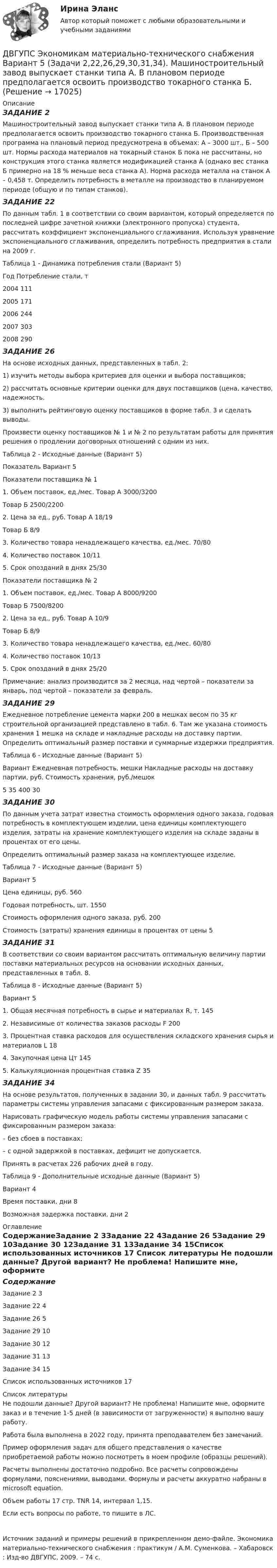     
          Описание
          ЗАДАНИЕ 2Машиностроительный завод выпускает станки типа А. В плановом периоде предполагается освоить производство токарного станка Б. Производственная программа на плановый период предусмотрена в объемах: А – 3000 шт., Б – 500 шт. Нормы расхода материалов на токарный станок Б пока не рассчитаны, но конструкция этого станка является модификацией станка А (однако вес станка Б примерно на 18 % меньше веса станка А). Норма расхода металла на станок А – 0,458 т. Определить потребность в металле на производство в планируемом периоде (общую и по типам станков).ЗАДАНИЕ 22По данным табл. 1 в соответствии со своим вариантом, который определяется по последней цифре зачетной книжки (электронного пропуска) студента, рассчитать коэффициент экспоненциального сглаживания. Используя уравнение экспоненциального сглаживания, определить потребность предприятия в стали на 2009 г.Таблица 1 - Динамика потребления стали (Вариант 5)Год	Потребление стали, т2004	1112005	1712006	2442007	3032008	290ЗАДАНИЕ 26На основе исходных данных, представленных в табл. 2: 1) изучить методы выбора критериев для оценки и выбора поставщиков; 2) рассчитать основные критерии оценки для двух поставщиков (цена, качество, надежность. 3) выполнить рейтинговую оценку поставщиков в форме табл. 3 и сделать выводы. Произвести оценку поставщиков № 1 и № 2 по результатам работы для принятия решения о продлении договорных отношений с одним из них.Таблица 2 - Исходные данные (Вариант 5)Показатель 	Вариант 5Показатели поставщика № 11. Объем поставок, ед./мес.	Товар А	3000/3200	Товар Б	2500/22002. Цена за ед., руб.	Товар А	18/19	Товар Б	8/93. Количество товара ненадлежащего качества, ед./мес.	70/804. Количество поставок	10/115. Срок опозданий в днях	25/30Показатели поставщика № 21. Объем поставок, ед./мес.	Товар А	8000/9200	Товар Б	7500/82002. Цена за ед., руб.	Товар А	10/9	Товар Б	8/93. Количество товара ненадлежащего качества, ед./мес.	60/804. Количество поставок	10/135. Срок опозданий в днях	25/20Примечание: анализ производится за 2 месяца, над чертой – показатели за январь, под чертой – показатели за февраль. ЗАДАНИЕ 29Ежедневное потребление цемента марки 200 в мешках весом по 35 кг строительной организацией представлено в табл. 6. Там же указана стоимость хранения 1 мешка на складе и накладные расходы на доставку партии. Определить оптимальный размер поставки и суммарные издержки предприятия. Таблица 6 - Исходные данные (Вариант 5)Вариант	Ежедневная потребность, мешки	Накладные расходы на доставку партии, руб.	Стоимость хранения, руб./мешок5	35	400	30ЗАДАНИЕ 30По данным учета затрат известна стоимость оформления одного заказа, годовая потребность в комплектующем изделии, цена единицы комплектующего изделия, затраты на хранение комплектующего изделия на складе заданы в процентах от его цены. Определить оптимальный размер заказа на комплектующее изделие.Таблица 7 - Исходные данные (Вариант 5)Вариант 	5Цена единицы, руб.	560Годовая потребность, шт.	1550Стоимость оформления одного заказа, руб.	200Стоимость (затраты) хранения единицы в процентах от цены	5ЗАДАНИЕ 31В соответствии со своим вариантом рассчитать оптимальную величину партии поставки материальных ресурсов на основании исходных данных, представленных в табл. 8.Таблица 8 - Исходные данные (Вариант 5)Вариант 	51. Общая месячная потребность в сырье и материалах R, т.	1452. Независимые от количества заказов расходы F	2003. Процентная ставка расходов для осуществления складского хранения сырья и материалов L	184. Закупочная цена Цт	1455. Калькуляционная процентная ставка Z	35ЗАДАНИЕ 34На основе результатов, полученных в задании 30, и данных табл. 9 рассчитать параметры системы управления запасами с фиксированным размером заказа. Нарисовать графическую модель работы системы управления запасами с фиксированным размером заказа: – без сбоев в поставках; – с одной задержкой в поставках, дефицит не допускается. Принять в расчетах 226 рабочих дней в году.Таблица 9 - Дополнительные исходные данные (Вариант 5)Вариант 	4Время поставки, дни	8Возможная задержка поставки, дни	2 
          Оглавление
          СодержаниеЗадание 2	3Задание 22	4Задание 26	5Задание 29	10Задание 30	12Задание 31	13Задание 34	15Список использованных источников	17 
          Список литературы
          Не подошли данные? Другой вариант? Не проблема! Напишите мне, оформите заказ и в течение 1-5 дней (в зависимости от загруженности) я выполню вашу работу.Работа была выполнена в 2022 году, принята преподавателем без замечаний.Пример оформления задач для общего представления о качестве приобретаемой работы можно посмотреть в моем профиле (образцы решений).Расчеты выполнены достаточно подробно. Все расчеты сопровождены формулами, пояснениями, выводами. Формулы и расчеты аккуратно набраны в microsoft equation.Объем работы 17 стр. TNR 14, интервал 1,15.Если есть вопросы по работе, то пишите в ЛС.Источник заданий и примеры решений в прикрепленном демо-файле. Экономика материально-технического снабжения : практикум / А.М. Суменкова. – Хабаровск : Изд-во ДВГУПС, 2009. – 74 с.
            
            
            ДВГУПС Экономика материально-технического снабжения Вариант 4 (Задачи 2,22,26,29,30,31,34). Машиностроительный завод выпускает станки типа А. В плановом периоде предполагается освоить производство токарного станка Б. ДВГУПС Экономикам материально-технического снабжения Вариант 5 (Задачи 2,22,26,29,30,31,34). Машиностроительный завод выпускает станки типа А. В плановом периоде предполагается освоить производство токарного станка Б. ДВГУПС Экономикам материально-технического снабжения Вариант 8 (Задания 2,22,26,29,30,31,34). Машиностроительный завод выпускает станки типа А. В плановом периоде предполагается освоить производство токарного станка Б. Две  автомашины  движутся  по  дорогам,  угол  между   которыми α=60°. Скорость автомашин v1 = 54 км/ч и v2=72 км/ч. С какой скоростью v удаляются машины одна от другой?Две автомашины движутся по дорогам, угол между которыми а = 60°. Скорость автомашин u1 = 54 км/ч и u2 = 72 км/ч. С какой скоростью u удаляются машины одна от другой?Две батареи (e1 = 10 В, r1 = 1 Ом, e2 = 8 В, r1 = 2 Ом) и реостат (R = 6 Ом) соединены, как показано на рисунке. Определите силу тока в батареях и реостате.Две батареи (e1 = 10 В, r1 = 2 Ом, e2 = 24 B, r2 = 6 Ом) и проводники сопротивлением R1 = 12 Ом и R2 = 8 Ом соединены, как показано на рис. Определить силу тока в батареях и проводниках. Два эксперта проранжировали 7 районов области по туристической привлекательности.Два электрона движутся в вакууме «бок о бок» по параллельным проводам с одинаковой скоростью V = 3∙105 м/с. Расстояние между электронами a = 10 мм. Найти силу Fм магнитного взаимодействия между электронами.Два электропоезда проследовали со скоростью 60 км/ч мимо одной платформы в одном направлении с интервалом в 20 мин. С каким интервалом по времени их встретит поезд, идущий по встречной колее, если его скорость 72 км/ч?Два элемента с одинаковыми ЭДС, равными 1,6 В, и внутренними сопротивлениями 0,2 Ом и 0,8 Ом, соединены параллельно и включены во внешнюю цепь, сопротивление которой 0,64 Ом. Найти силу тока в цепи.ДВГУПС Исследование операций Вариант 4 (4 задачи) При откорме каждое животное должно получить не менее 9 ед. белков, 8 ед. углеводов и 11 ед. протеина. ДВГУПС Контрольная работа часть 1 Вариант №7 (8 задач)ДВГУПС Математическое обеспечение финансовых решений Вариант 11 (8 задач) Рассчитать недостающие параметры кредитной операции, используя «английскую», «французскую», «германскую» практики 