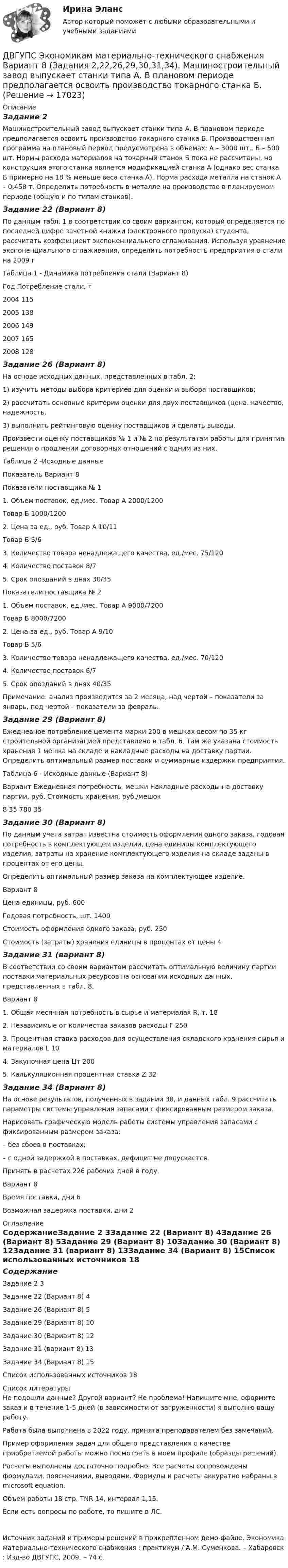     
          Описание
          Задание 2Машиностроительный завод выпускает станки типа А. В плановом периоде предполагается освоить производство токарного станка Б. Производственная программа на плановый период предусмотрена в объемах: А – 3000 шт., Б – 500 шт. Нормы расхода материалов на токарный станок Б пока не рассчитаны, но конструкция этого станка является модификацией станка А (однако вес станка Б примерно на 18 % меньше веса станка А). Норма расхода металла на станок А – 0,458 т. Определить потребность в металле на производство в планируемом периоде (общую и по типам станков).Задание 22 (Вариант 8)По данным табл. 1 в соответствии со своим вариантом, который определяется по последней цифре зачетной книжки (электронного пропуска) студента, рассчитать коэффициент экспоненциального сглаживания. Используя уравнение экспоненциального сглаживания, определить потребность предприятия в стали на 2009 гТаблица 1 - Динамика потребления стали (Вариант 8)Год	Потребление стали, т2004	1152005	1382006	1492007	1652008	128Задание 26 (Вариант 8)На основе исходных данных, представленных в табл. 2: 1) изучить методы выбора критериев для оценки и выбора поставщиков; 2) рассчитать основные критерии оценки для двух поставщиков (цена, качество, надежность. 3) выполнить рейтинговую оценку поставщиков и сделать выводы. Произвести оценку поставщиков № 1 и № 2 по результатам работы для принятия решения о продлении договорных отношений с одним из них.Таблица 2 -Исходные данныеПоказатель 	Вариант 8Показатели поставщика № 11. Объем поставок, ед./мес.	Товар А	2000/1200	Товар Б	1000/12002. Цена за ед., руб.	Товар А	10/11	Товар Б	5/63. Количество товара ненадлежащего качества, ед./мес.	75/1204. Количество поставок	8/75. Срок опозданий в днях	30/35Показатели поставщика № 21. Объем поставок, ед./мес.	Товар А	9000/7200	Товар Б	8000/72002. Цена за ед., руб.	Товар А	9/10	Товар Б	5/63. Количество товара ненадлежащего качества, ед./мес.	70/1204. Количество поставок	6/75. Срок опозданий в днях	40/35Примечание: анализ производится за 2 месяца, над чертой – показатели за январь, под чертой – показатели за февраль. Задание 29 (Вариант 8)Ежедневное потребление цемента марки 200 в мешках весом по 35 кг строительной организацией представлено в табл. 6. Там же указана стоимость хранения 1 мешка на складе и накладные расходы на доставку партии. Определить оптимальный размер поставки и суммарные издержки предприятия. Таблица 6 - Исходные данные (Вариант 8)Вариант	Ежедневная потребность, мешки	Накладные расходы на доставку партии, руб.	Стоимость хранения, руб./мешок8	35	780	35Задание 30 (Вариант 8)По данным учета затрат известна стоимость оформления одного заказа, годовая потребность в комплектующем изделии, цена единицы комплектующего изделия, затраты на хранение комплектующего изделия на складе заданы в процентах от его цены. Определить оптимальный размер заказа на комплектующее изделие.Вариант 	8Цена единицы, руб.	600Годовая потребность, шт.	1400Стоимость оформления одного заказа, руб.	250Стоимость (затраты) хранения единицы в процентах от цены	4Задание 31 (вариант 8)В соответствии со своим вариантом рассчитать оптимальную величину партии поставки материальных ресурсов на основании исходных данных, представленных в табл. 8.Вариант 	81. Общая месячная потребность в сырье и материалах R, т.	182. Независимые от количества заказов расходы F	2503. Процентная ставка расходов для осуществления складского хранения сырья и материалов L	104. Закупочная цена Цт	2005. Калькуляционная процентная ставка Z	32Задание 34 (Вариант 8)На основе результатов, полученных в задании 30, и данных табл. 9 рассчитать параметры системы управления запасами с фиксированным размером заказа. Нарисовать графическую модель работы системы управления запасами с фиксированным размером заказа: – без сбоев в поставках; – с одной задержкой в поставках, дефицит не допускается. Принять в расчетах 226 рабочих дней в году.Вариант 	8Время поставки, дни	6Возможная задержка поставки, дни	2 
          Оглавление
          СодержаниеЗадание 2	3Задание 22 (Вариант 8)	4Задание 26 (Вариант 8)	5Задание 29 (Вариант 8)	10Задание 30 (Вариант 8)	12Задание 31 (вариант 8)	13Задание 34 (Вариант 8)	15Список использованных источников	18 
          Список литературы
          Не подошли данные? Другой вариант? Не проблема! Напишите мне, оформите заказ и в течение 1-5 дней (в зависимости от загруженности) я выполню вашу работу.Работа была выполнена в 2022 году, принята преподавателем без замечаний.Пример оформления задач для общего представления о качестве приобретаемой работы можно посмотреть в моем профиле (образцы решений).Расчеты выполнены достаточно подробно. Все расчеты сопровождены формулами, пояснениями, выводами. Формулы и расчеты аккуратно набраны в microsoft equation.Объем работы 18 стр. TNR 14, интервал 1,15.Если есть вопросы по работе, то пишите в ЛС.Источник заданий и примеры решений в прикрепленном демо-файле.  Экономика материально-технического снабжения : практикум / А.М. Суменкова. – Хабаровск : Изд-во ДВГУПС, 2009. – 74 с.
            
            
            ДВГУПС Экономикам материально-технического снабжения Вариант 5 (Задачи 2,22,26,29,30,31,34). Машиностроительный завод выпускает станки типа А. В плановом периоде предполагается освоить производство токарного станка Б. ДВГУПС Экономикам материально-технического снабжения Вариант 8 (Задания 2,22,26,29,30,31,34). Машиностроительный завод выпускает станки типа А. В плановом периоде предполагается освоить производство токарного станка Б. Две  автомашины  движутся  по  дорогам,  угол  между   которыми α=60°. Скорость автомашин v1 = 54 км/ч и v2=72 км/ч. С какой скоростью v удаляются машины одна от другой?Две автомашины движутся по дорогам, угол между которыми а = 60°. Скорость автомашин u1 = 54 км/ч и u2 = 72 км/ч. С какой скоростью u удаляются машины одна от другой?Две батареи (e1 = 10 В, r1 = 1 Ом, e2 = 8 В, r1 = 2 Ом) и реостат (R = 6 Ом) соединены, как показано на рисунке. Определите силу тока в батареях и реостате.Две батареи (e1 = 10 В, r1 = 2 Ом, e2 = 24 B, r2 = 6 Ом) и проводники сопротивлением R1 = 12 Ом и R2 = 8 Ом соединены, как показано на рис. Определить силу тока в батареях и проводниках.Две батареи аккумуляторов (e1 = 10 В, r1 = 1 Ом; e2 = 8 В, r2 = 2 Ом) и реостат (R = 6 Ом) соединены, как показано на рисунке. Определить силу тока в батареях и реостате.Два электрона движутся в вакууме «бок о бок» по параллельным проводам с одинаковой скоростью V = 3∙105 м/с. Расстояние между электронами a = 10 мм. Найти силу Fм магнитного взаимодействия между электронами.Два электропоезда проследовали со скоростью 60 км/ч мимо одной платформы в одном направлении с интервалом в 20 мин. С каким интервалом по времени их встретит поезд, идущий по встречной колее, если его скорость 72 км/ч?Два элемента с одинаковыми ЭДС, равными 1,6 В, и внутренними сопротивлениями 0,2 Ом и 0,8 Ом, соединены параллельно и включены во внешнюю цепь, сопротивление которой 0,64 Ом. Найти силу тока в цепи.ДВГУПС Исследование операций Вариант 4 (4 задачи) При откорме каждое животное должно получить не менее 9 ед. белков, 8 ед. углеводов и 11 ед. протеина. ДВГУПС Контрольная работа часть 1 Вариант №7 (8 задач)ДВГУПС Математическое обеспечение финансовых решений Вариант 11 (8 задач) Рассчитать недостающие параметры кредитной операции, используя «английскую», «французскую», «германскую» практики ДВГУПС Моделирование инвестиционных проектов предприятия Вариант 10 (5 задач) Рассчитать значение средневзвешенной стоимости капитала WACC по приведенным в табл. 1 данным, если налог на прибыль компании 
