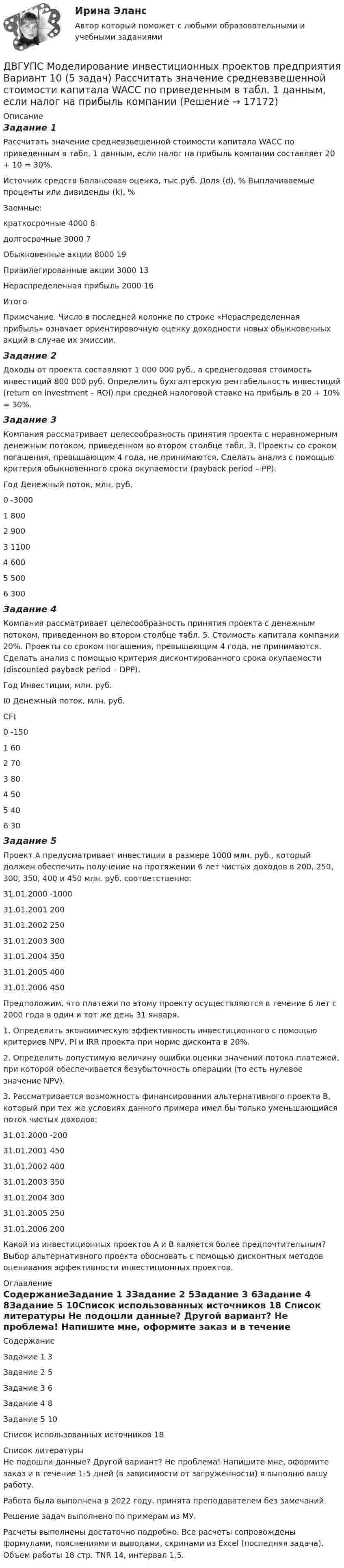      
          Описание
          Задание 1Рассчитать значение средневзвешенной стоимости капитала WACC по приведенным в табл. 1 данным, если налог на прибыль компании составляет 20 + 10 = 30%.Источник средств	Балансовая оценка, тыс.руб.	Доля (d), %	Выплачиваемые проценты или дивиденды (k), %Заемные:	 	 	   краткосрочные	4000	 	8  долгосрочные	3000	 	7Обыкновенные акции	8000	 	19Привилегированные акции	3000	 	13Нераспределенная прибыль	2000	 	16Итого	 	 	 Примечание. Число в последней колонке по строке «Нераспределенная прибыль» означает ориентировочную оценку доходности новых обыкновенных акций в случае их эмиссии.Задание 2Доходы от проекта составляют 1 000 000 руб., а среднегодовая стоимость инвестиций 800 000 руб. Определить бухгалтерскую рентабельность инвестиций (return on investment – ROI) при средней налоговой ставке на прибыль в 20 + 10% = 30%.Задание 3Компания рассматривает целесообразность принятия проекта с неравномерным денежным потоком, приведенном во втором столбце табл. 3. Проекты со сроком погашения, превышающим 4 года, не принимаются. Сделать анализ с помощью критерия обыкновенного срока окупаемости (payback period – PP).Год	Денежный поток, млн. руб.0	-30001	8002	9003	11004	6005	5006	300Задание 4Компания рассматривает целесообразность принятия проекта с денежным потоком, приведенном во втором столбце табл. 5. Стоимость капитала компании 20%. Проекты со сроком погашения, превышающим 4 года, не принимаются. Сделать анализ с помощью критерия дисконтированного срока окупаемости (discounted payback period – DPP).Год	Инвестиции, млн. руб.I0	Денежный поток, млн. руб.CFt0	-150	 1	 	602	 	703	 	804	 	505	 	406	 	30Задание 5Проект А предусматривает инвестиции в размере 1000 млн. руб., который должен обеспечить получение на протяжении 6 лет чистых доходов в 200, 250, 300, 350, 400 и 450 млн. руб. соответственно:31.01.2000 		-100031.01.2001 		20031.01.2002 		25031.01.2003 		30031.01.2004 		35031.01.2005 		40031.01.2006 		450Предположим, что платежи по этому проекту осуществляются в течение 6 лет с 2000 года в один и тот же день 31 января.1. Определить экономическую эффективность инвестиционного с помощью критериев NPV, PI и IRR проекта при норме дисконта в 20%.2. Определить допустимую величину ошибки оценки значений потока платежей, при которой обеспечивается безубыточность операции (то есть нулевое значение NPV).3. Рассматривается возможность финансирования альтернативного проекта В, который при тех же условиях данного примера имел бы только уменьшающийся поток чистых доходов:31.01.2000 		-20031.01.2001 		45031.01.2002 		40031.01.2003 		35031.01.2004 		30031.01.2005 		25031.01.2006 		200Какой из инвестиционных проектов А и В является более предпочтительным? Выбор альтернативного проекта обосновать с помощью дисконтных методов оценивания эффективности инвестиционных проектов. 
          Оглавление
          СодержаниеЗадание 1	3Задание 2	5Задание 3	6Задание 4	8Задание 5	10Список использованных источников	18 
          Список литературы
          Не подошли данные? Другой вариант? Не проблема! Напишите мне, оформите заказ и в течение 1-5 дней (в зависимости от загруженности) я выполню вашу работу.Работа была выполнена в 2022 году, принята преподавателем без замечаний.Решение задач выполнено по примерам из МУ.Расчеты выполнены достаточно подробно. Все расчеты сопровождены формулами, пояснениями и выводами, скринами из Excel (последняя задача). Объем работы 18 стр. TNR 14, интервал 1,5.
            
            
            ДВГУПС Математическое обеспечение финансовых решений Вариант 11 (8 задач) Рассчитать недостающие параметры кредитной операции, используя «английскую», «французскую», «германскую» практики ДВГУПС Моделирование инвестиционных проектов предприятия Вариант 10 (5 задач) Рассчитать значение средневзвешенной стоимости капитала WACC по приведенным в табл. 1 данным, если налог на прибыль компании ДВГУПС Экономика материально-технического снабжения Вариант 4 (Задачи 2,22,26,29,30,31,34). Машиностроительный завод выпускает станки типа А. В плановом периоде предполагается освоить производство токарного станка Б. ДВГУПС Экономикам материально-технического снабжения Вариант 5 (Задачи 2,22,26,29,30,31,34). Машиностроительный завод выпускает станки типа А. В плановом периоде предполагается освоить производство токарного станка Б. ДВГУПС Экономикам материально-технического снабжения Вариант 8 (Задания 2,22,26,29,30,31,34). Машиностроительный завод выпускает станки типа А. В плановом периоде предполагается освоить производство токарного станка Б. Две  автомашины  движутся  по  дорогам,  угол  между   которыми α=60°. Скорость автомашин v1 = 54 км/ч и v2=72 км/ч. С какой скоростью v удаляются машины одна от другой?Две автомашины движутся по дорогам, угол между которыми а = 60°. Скорость автомашин u1 = 54 км/ч и u2 = 72 км/ч. С какой скоростью u удаляются машины одна от другой?Два шарика с зарядами q1 = 6,66 нКл и q2 = 13,33 нКл находятся на расстоянии r1 = 40 см. Какую работу A надо совершить, чтобы сблизить их до расстояния r2 = 25 см?Два шарика с зарядами q1 = 7 нКл и q2 = 15 нКл находятся на расстоянии r1 = 40 см. Какую работу нужно совершить, чтобы сблизить их до расстояния r2 = 25 см? Два эксперта проранжировали 7 районов области по туристической привлекательности.Два электрона движутся в вакууме «бок о бок» по параллельным проводам с одинаковой скоростью V = 3∙105 м/с. Расстояние между электронами a = 10 мм. Найти силу Fм магнитного взаимодействия между электронами.Два электропоезда проследовали со скоростью 60 км/ч мимо одной платформы в одном направлении с интервалом в 20 мин. С каким интервалом по времени их встретит поезд, идущий по встречной колее, если его скорость 72 км/ч?Два элемента с одинаковыми ЭДС, равными 1,6 В, и внутренними сопротивлениями 0,2 Ом и 0,8 Ом, соединены параллельно и включены во внешнюю цепь, сопротивление которой 0,64 Ом. Найти силу тока в цепи.ДВГУПС Исследование операций Вариант 4 (4 задачи) При откорме каждое животное должно получить не менее 9 ед. белков, 8 ед. углеводов и 11 ед. протеина. 