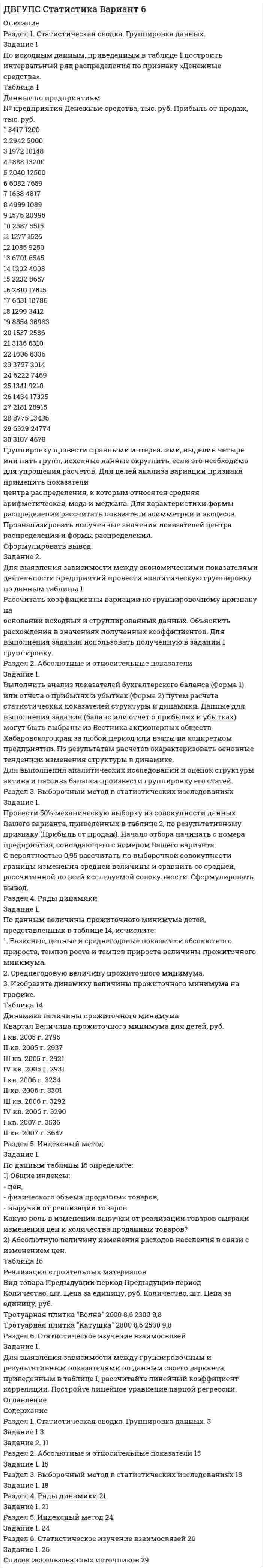 




Описание


Раздел 1. Статистическая сводка. Группировка данных
Задание 1
По исходным данным, приведенным в таблице 1 построить интервальный ряд распределения по признаку «Запасы».
Таблица 1 - Данные по предприятиям, тыс. руб.
№ предприятия Запасы выручка от продажи товаров
2 19700 61235
3 20600 55320
4 17840 94638
5 27833 38654
6 11457 59187
7 13400 61328
8 8100 40155
9 7939 44333
10 6532 39490
11 84013 45499
12 10328 110690
13 23805 32106
14 11774 71587
15 11559 21980
16 40355 31430
17 39373 256050
18 15002 86830
19 47844 50002
20 15197 48370
21 28310 75650
22 32952 24690
23 20645 56341
24 76561 183600
25 13942 21197
26 74681 24446
27 33516 29520
28 54864 56000
29 23256 45700
30 26458 107843
31 77096 100119
Группировку провести с равными интервалами, выделив четыре или пять групп, исходные данные округлить, если это необходимо для упрощения расчетов. Для целей анализа вариации признака применить показатели центра распределения, к которым относятся средняя арифметическая, мода и медиана. Для характеристики формы распределения рассчитать показатели асимметрии и эксцесса. Проанализировать полученные значения показателей центра распределения и формы распределения. Сформулировать вывод.
 
Задание 2
Для выявления зависимости между экономическими показателями деятельности предприятий провести аналитическую группировку по данным таблицы 1.
Рассчитать коэффициенты вариации по признаку «Запасы» на основании исходных и сгруппированных данных. Объяснить расхождения в значениях полученных коэффициентов. Для выполнения задания использовать полученную в задании 1 группировку.
 
Раздел 2. Абсолютные и относительные показатели
Задание 1
Выполнить анализ показателей бухгалтерского баланса (Форма 1) или отчета о прибылях и убытках (Форма 2) путем расчета статистических показателей структуры и динамики. Данные для выполнения задания (баланс или отчет о прибылях и убытках) могут быть выбраны из Вестника акционерных обществ Хабаровского края за любой период или взяты на конкретном предприятии. По результатам расчетов охарактеризовать основные тенденции изменения структуры в динамике.
Для выполнения аналитических исследований и оценок структуры актива и пассива баланса произвести группировку его статей.
 
Раздел 3. Выборочный метод в статистических исследованиях
Задание 1
Провести 50% механическую выборку из совокупности данных Вашего варианта, приведенных в таблице 2 методических указаний, по результативному признаку (Выручка от продажи товаров). Начало отбора начинать с номера предприятия №2.
С вероятностью 0,95 рассчитать по выборочной совокупности границы изменения средней величины и сравнить со средней, рассчитанной по всей исследуемой совокупности. Сформулировать вывод.
 
Раздел 4. Ряды динамики
Задание 1
По данным о величине прожиточного в целом по РФ на душу населения, представленных в таблице 14, исчислите:
1. Базисные, цепные и среднегодовые показатели абсолютного прироста, темпов роста и темпов прироста величины прожиточного минимума.
2. Среднегодовую величину прожиточного минимума.
3. Изобразите динамику величины прожиточного минимума на графике.
Таблица 14 - Динамика величины прожиточного минимума на душу населения
Квартал Величина прожиточного минимума, руб.
III кв. 2002 г. 3047
IV кв. 2002 г. 3060
I кв. 2003 г. 3374
II кв. 2003 г. 3443
III кв. 2003 г. 3434
IV кв. 2003 г. 3437
I кв. 2004 г. 3696
II кв. 2004 г. 3809
III кв. 2004 г. 3047
IV кв. 2004 г. 3060
 
Раздел 5. Индексный метод
Задание 1
По данным таблицы 16 определите:
1) Общие индексы:
- цен,
- физического объема проданных товаров,
- выручки от реализации товаров.
Какую роль в изменении выручки от реализации товаров сыграли изменения цен и количества проданных товаров?
2) Абсолютную величину изменения расходов населения в связи с изменением цен.
Таблица 16 - Реализация строительных материалов
Вид товара Предыдущий период Предыдущий период
Количество, шт. Цена за единицу, руб. Количество, шт. Цена за единицу, руб.
Стеновой блок полнотельный 1700 51,0 1500 53,0
Стеновой блок перегородочный 1400 25,0 1300 26,4
 
Раздел 6. Статистическое изучение взаимосвязей
Задание 1
Для выявления зависимости между группировочным и результативным показателями по данным своего варианта, приведенным в таблице 1, рассчитайте линейный коэффициент корреляции. Постройте линейное уравнение парной регрессии.




Оглавление


Содержание
Раздел 1. Статистическая сводка. Группировка данных 3
Задание 1 3
Задание 2 10
Раздел 2. Абсолютные и относительные показатели 13
Задание 1 13
Раздел 3. Выборочный метод в статистических исследованиях 16
Задание 1 16
Раздел 4. Ряды динамики 19
Задание 1 19
Раздел 5. Индексный метод 22
Задание 1 22
Раздел 6. Статистическое изучение взаимосвязей 24
Задание 1 24
Список использованных источников 27




Список литературы


Не подошли данные? Другой вариант? Не проблема! Напишите мне, оформите заказ и в течение 1-5 дней (в зависимости от загруженности) я выполню вашу работу.
Работа была выполнена в 2020 году, принята преподавателем без замечаний.
Пример оформления задач для общего представления о качестве приобретаемой работы можно посмотреть в моем профиле (образцы решений).
Расчеты выполнены достаточно подробно. Все расчеты сопровождены формулами, пояснениями и выводами. Объем работы 27 стр. TNR 14, интервал 1,15.



            
            
            Задание 1 По имеющимся данным о сбыте продукции (в тыс. руб.) в различных фирмах города произвести группировку данных, образовав 4 равных интервалов. Оформить в таблице.Задание 1 По исходным данным, приведенным в таблице 1 построить интервальный ряд распределения по признаку «Денежные средства».Задание 1 По исходным данным, приведенным в таблице 1 построить интервальный ряд распределения по признаку «Денежные средства». Таблица 1 Данные по предприятиямЗадание 1 По исходным данным, приведенным в таблице 1 построить интервальный ряд распределения по признаку «Запасы». № предприятия Запасы выручка от продажи товаров 2 19700 61235Задание 1 По исходным данным, приведенным в таблице 1 построить интервальный ряд распределения по признаку «Запасы». Таблица 1 - Данные по предприятиям, тыс. руб. № предприятия Запасы выручка от продажи товаровЗадание  1 по Конституционному правуЗадание 1. Получив информацию о повышение цен на кожу, руководство компании, которая владеет сетью обувных магазинов, отдало распоряжение про сокращение продавцов. Докажите верность этого решения при помощи графиков спроса и предложения.Задание 1. Подробно ответьте на вопросы, ссылаясь на нормативно-правовые акты. 3 1. Законы и иные нормативные правовые акты субъектов РФ, о земле посвященные вопросам землепользования как источники земельного права. 3Задание 1. Подробно ответьте на вопросы, ссылаясь на нормативно-правовые акты. 3 1. Законы и иные нормативные правовые акты субъектов РФ, о земле посвященные вопросам землепользования как источники земельного права. 3. 2Задание. 1. По заданной согласно варианту функциональной схеме составить уравнения функциональных связей и минимизированную таблицу функций неисправностей (МТФН), обеспечивающую поиск дефекта с точностью до функционального блока. 2. Определить минимальную совокупность диагностических параметров для проверки работоспособности системы. Пояснить методику выбора этой совокупности по МТФН.Задание 1. Познакомьтесь с фрагментом урока математики в 4 классе по теме «Работа с нестандартными задачами». Задание 2. Письменно обоснуйте выбор используемых на данном уроке методов, приемов, средств обучения. Какие способы оценивания Вы бы предложили использовать на данном уроке?Задание 1. Познакомьтесь с фрагментом урока математики в 4 классе по теме «Работа с нестандартными задачами». Тема: Работа с нестандартными задачами на уроке математики (фрагмент урока в 4 классе)Задание 1. Познакомьтесь с фрагментом урока математики в 4 классе по теме «Работа с нестандартными задачами». Тема: Работа с нестандартными задачами на уроке математики (фрагмент урока в 4 классе) Задание 2.Задание 1. Познакомьтесь с фрагментом урока математики в 4 классе по теме «Работа с нестандартными задачами». Тема: Работа с нестандартными задачами на уроке математики (фрагмент урока в 4 классе) Цель: способствовать развитию умения логически мыслить, рассуждать и делать выводы. Предметные: формировать умение работать с нестандартными задачами. Метапредметные: