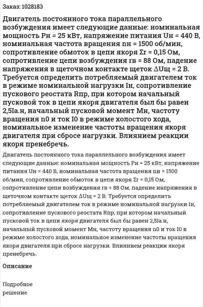 Двигатель постоянного тока параллельного возбуждения имеет следующие данные: номинальная мощность Рн = 25 кВт, напряжение питания Uн = 440 В, номинальная частота вращения nн = 1500 об/мин, сопротивление обмоток в цепи якоря Σr = 0,15 Ом, сопротивление цепи возбуждения rв = 88 Ом, падение напряжения в щеточном контакте щеток ∆Uщ = 2 В. Требуется определить потребляемый двигателем ток в режиме номинальной нагрузки Iн, сопротивление пускового реостата Rпр, при котором начальный пусковой ток в цепи якоря двигателя был бы равен 2,5Iа.н, начальный пусковой момент Мн, частоту вращения n0 и ток I0 в режиме холостого хода, номинальное изменение частоты вращения якоря двигателя при сбросе нагрузки. Влиянием реакции якоря пренебречь. 