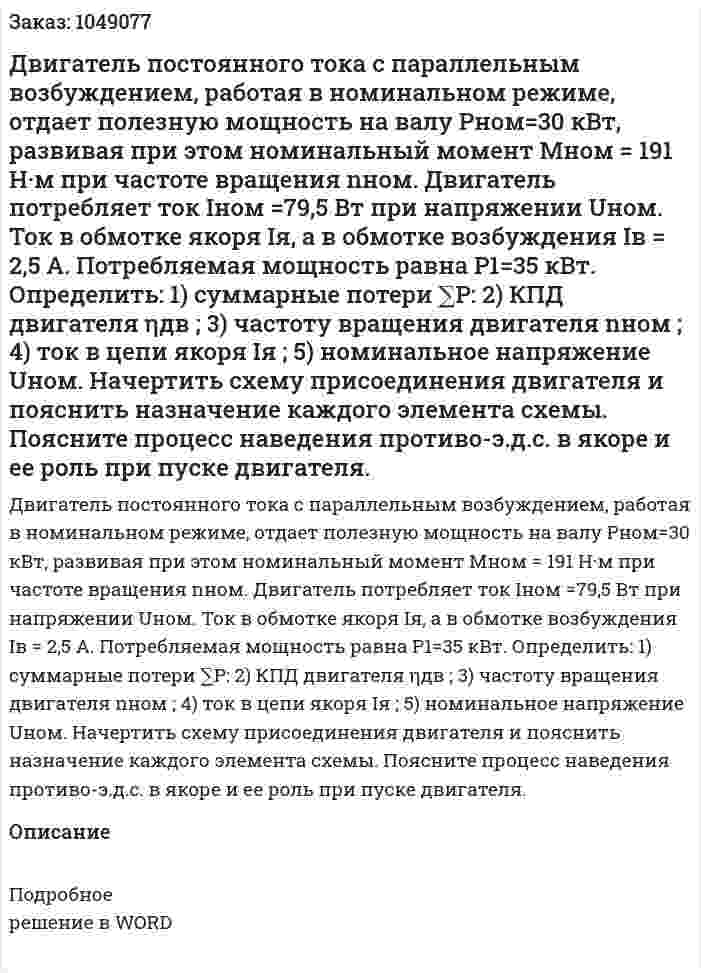 Двигатель постоянного тока с параллельным возбуждением, работая в номинальном режиме, отдает полезную мощность на валу  Рном=30 кВт, развивая при этом номинальный момент  Мном = 191 Н·м при частоте вращения nном. Двигатель потребляет ток Іном =79,5 Вт при напряжении Uном. Ток в обмотке якоря Ія, а в обмотке возбуждения  Ів = 2,5 А. Потребляемая мощность равна  Р1=35 кВт.   Определить: 1) суммарные потери ∑Р: 2) КПД двигателя ηдв ; 3) частоту вращения двигателя nном ; 4) ток в цепи якоря Ія ; 5) номинальное напряжение  Uном.  Начертить схему присоединения двигателя и пояснить назначение каждого элемента схемы. Поясните процесс наведения противо-э.д.с. в якоре и ее роль при пуске двигателя.  