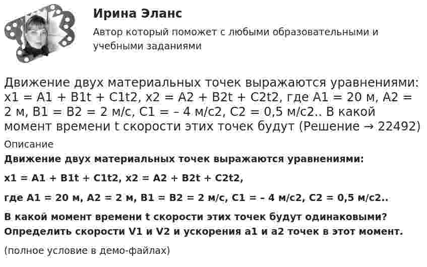     
          Описание
          Движение двух материальных точек выражаются уравнениями:x1 = A1 + B1t + C1t2, x2 = A2 + B2t + C2t2,где A1 = 20 м, A2 = 2 м, B1 = B2 = 2 м/с, C1 = – 4 м/с2, C2 = 0,5 м/с2..           В какой момент времени t скорости этих точек будут одинаковыми? Определить скорости V1 и V2 и ускорения a1 и a2 точек в этот момент.(полное условие в демо-файлах)  
            
            
            Движение грузового автомобиля описывается уравнением x1 = – 270 + 12t, а движение пешехода по обочине того же шоссе – уравнением x2 = – 1,5t. Сделать пояснительный рисунок (ось X направить вправо), на котором указать положениеДвижение двух материальных точек выражаются уравнениями: x1 = A1 + B1t + C1t2,  x2 = A2 + B2t + C2t2, где A1 = 20 м, A2 = 2 м, B1 = B2 = 2 м/с, C1 = – 4 м/с2, C2 = 0,5 м/с2.. 	В какой момент времени t скорости этих точек будут Движение денег для выполнения функций денег как средства обращения и средства платежа в наличных и безналичных формах называют …Движение материальной точки описывается уравнениями:  x = At2; y = Bt,  где A = 1 м/с2; B = 2 м/с. Определить:  1) уравнение траектории;  2) скорость точки в момент времени t = 1 с;Движение материальной точки описывается уравнениями  y = 1 + 2t, м;  x = 2 + t, м.  Найти уравнение траектории. Построить траекторию на плоскости XOY. Движение материальной точки, перемещающейся по прямой, задано уравнением s = 4t3 – t + 1. В интервале времени от 2 до 3 с найти мгновенные скорости и ускорения в начале и конце интервала, среднюю скорость движения.Движение некоторого твердого тела складывается из двух вращений, происходящих вокруг параллельных осей. Результирующее движение является плоскопараллельным. Как расположены в пространстве оси переносного, относительного и абсолютного вращений? Две трети тонкого кольца радиусом R = 10 см несут равномерно распределённый с линейной плотностью t = 0,2 мкКл/м заряд. Определить напряжённость E электрического поля, создаваемого распределённым зарядом в точке OДве электрические лампочки включены в сеть параллельно. Сопротивление первой 360 Ом, второй – 240 Ом. Какая из лампочек поглощает большую мощность? Во сколько раз?Две электрические лампочки с сопротивлениями R1 = 360 Ом и R2 = 240 Ом включены в сеть параллельно. Какая из лампочек потребляет большую мощность и во сколько раз?Двигатель мощностью 3 кВт за 12 с разогнал маховик до скорости вращения, соответствующей 10 об/с. Определить момент инерции маховика.Двигательные физические способности - это ...Двигатель равномерно вращает маховик. После отключения двигателя маховик в течение 30 с сделал 30 оборотов и остановился. Момент инерции маховика равен 0,5 кг·м2. Найти мощность двигателя при равномерном вращении маховика,Двигатель теплохода развивает мощность 1,5 МВт при КПД равном 0,2. Определить массу топлива, расходуемого за 1 час. Теплотворность топлива 3•107 Дж/кг.