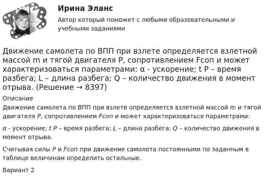     
          Описание
          Движение самолета по ВПП при взлете определяется взлетной массой m и тягой двигателя Р, сопротивлением Fсоп и может характеризоваться параметрами: α - ускорение; t P – время разбега; L – длина разбега; Q – количество движения в момент отрыва.         Считывая силы Р и Fсоп при движение самолета постоянными по заданным в таблице величинам определить остальные.Вариант 2  
            
            
            Движение некоторого твердого тела складывается из двух вращений, происходящих вокруг параллельных осей. Результирующее движение является плоскопараллельным. Как расположены в пространстве оси переносного, относительного и абсолютного вращений? Движение самолета по ВПП при взлете определяется взлетной массой m и тягой двигателя Р, сопротивлением Fсоп и может характеризоваться параметрами: α - ускорение; t P – время разбега; L – длина разбега; Q – количество движения в момент отрыва.  Движение тела вдоль прямой описывается уравнением x=A+B*t+C*t^2+D*t^3, (A=1 м). От момента времени t_1=0,5 с до t_2=9 с тело проходит путь s. Средняя скорость и среднее ускорение на этом интервале v_s=0.3 м/с и a_s=1.5 м/с^2. v_1,a_1,v_2=-0.4 м/c,a_2Движение тела даётся уравнением: S = 0,1 + 0,1t + 0,14t2 + 0,3t3. Через сколько времени после начала движения ускорение тела будет равно a = 2 м/с2?Движение тела массой 0,5 кг задано уравнением S = 2 + 3t + 6t3  (S – метрах, t – в секундах). Определите силы, действующие на тело в конце второй и пятой секунд.Движение точки задано уравнениями x(t) = A1t3  и  y(t) = A2t, где A1 = 1 м/с3, A2 = 2 м/с. Определить скорость  и полное ускорение a точки в момент времени t = 0,8 с.Движение точки по окружности радиуса R = 4 м задано уравнением: S = A + Bt + Ct2. Определить тангенциальное, нормальное и полное ускорение точки в момент времени t = 2 с, если A = 10 м, B = -2 м/с и C = 1 м/с2.Двигатель теплохода развивает мощность 1,5 МВт при КПД равном 0,2. Определить массу топлива, расходуемого за 1 час. Теплотворность топлива 3•107 Дж/кг.Двигатель трактора при движении со скоростью 5 км/ч потребляет мощность 11 кВт. Определить силу тяги двигателя, если его коэффициент полезного действия – 0,4.Движение грузового автомобиля описывается уравнением x1 = – 270 + 12t, а движение пешехода по обочине того же шоссе – уравнением x2 = – 1,5t. Сделать пояснительный рисунок (ось X направить вправо), на котором указать положениеДвижение двух материальных точек выражаются уравнениями: x1 = A1 + B1t + C1t2,  x2 = A2 + B2t + C2t2, где A1 = 20 м, A2 = 2 м, B1 = B2 = 2 м/с, C1 = – 4 м/с2, C2 = 0,5 м/с2.. 	В какой момент времени t скорости этих точек будут Движение денег для выполнения функций денег как средства обращения и средства платежа в наличных и безналичных формах называют …Движение материальной точки описывается уравнениями:  x = At2; y = Bt,  где A = 1 м/с2; B = 2 м/с. Определить:  1) уравнение траектории;  2) скорость точки в момент времени t = 1 с;Движение материальной точки описывается уравнениями  y = 1 + 2t, м;  x = 2 + t, м.  Найти уравнение траектории. Построить траекторию на плоскости XOY. 