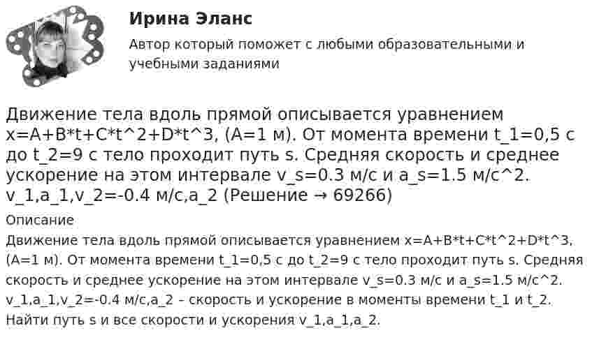      
            Описание
            Движение тела вдоль прямой описывается уравнением x=A+B*t+C*t^2+D*t^3, (A=1 м). От момента времени t_1=0,5 с до t_2=9 с тело проходит путь s. Средняя скорость и среднее ускорение на этом интервале v_s=0.3 м/с и a_s=1.5 м/с^2. v_1,a_1,v_2=-0.4 м/c,a_2 – скорость и ускорение в моменты времени t_1 и t_2. Найти путь s и все скорости и ускорения v_1,a_1,a_2.   
            
            
            Движение самолета по ВПП при взлете определяется взлетной массой m и тягой двигателя Р, сопротивлением Fсоп и может характеризоваться параметрами: α - ускорение; t P – время разбега; L – длина разбега; Q – количество движения в момент отрыва.  Движение тела вдоль прямой описывается уравнением x=A+B*t+C*t^2+D*t^3, (A=1 м). От момента времени t_1=0,5 с до t_2=9 с тело проходит путь s. Средняя скорость и среднее ускорение на этом интервале v_s=0.3 м/с и a_s=1.5 м/с^2. v_1,a_1,v_2=-0.4 м/c,a_2Движение тела даётся уравнением: S = 0,1 + 0,1t + 0,14t2 + 0,3t3. Через сколько времени после начала движения ускорение тела будет равно a = 2 м/с2?Движение тела массой 0,5 кг задано уравнением S = 2 + 3t + 6t3  (S – метрах, t – в секундах). Определите силы, действующие на тело в конце второй и пятой секунд.Движение точки задано уравнениями x(t) = A1t3  и  y(t) = A2t, где A1 = 1 м/с3, A2 = 2 м/с. Определить скорость  и полное ускорение a точки в момент времени t = 0,8 с.Движение точки по окружности радиуса R = 4 м задано уравнением: S = A + Bt + Ct2. Определить тангенциальное, нормальное и полное ускорение точки в момент времени t = 2 с, если A = 10 м, B = -2 м/с и C = 1 м/с2.Движение точки по окружности радиусом R = 4 м задано уравнением  x = A + Bt + Ct2,  где A = 10 м, B = -2 м/с, С = 1 м/с2; x – криволинейная координата,Двигатель трактора при движении со скоростью 5 км/ч потребляет мощность 11 кВт. Определить силу тяги двигателя, если его коэффициент полезного действия – 0,4.Движение грузового автомобиля описывается уравнением x1 = – 270 + 12t, а движение пешехода по обочине того же шоссе – уравнением x2 = – 1,5t. Сделать пояснительный рисунок (ось X направить вправо), на котором указать положениеДвижение двух материальных точек выражаются уравнениями: x1 = A1 + B1t + C1t2,  x2 = A2 + B2t + C2t2, где A1 = 20 м, A2 = 2 м, B1 = B2 = 2 м/с, C1 = – 4 м/с2, C2 = 0,5 м/с2.. 	В какой момент времени t скорости этих точек будут Движение денег для выполнения функций денег как средства обращения и средства платежа в наличных и безналичных формах называют …Движение материальной точки описывается уравнениями:  x = At2; y = Bt,  где A = 1 м/с2; B = 2 м/с. Определить:  1) уравнение траектории;  2) скорость точки в момент времени t = 1 с;Движение материальной точки описывается уравнениями  y = 1 + 2t, м;  x = 2 + t, м.  Найти уравнение траектории. Построить траекторию на плоскости XOY. Движение материальной точки, перемещающейся по прямой, задано уравнением s = 4t3 – t + 1. В интервале времени от 2 до 3 с найти мгновенные скорости и ускорения в начале и конце интервала, среднюю скорость движения.