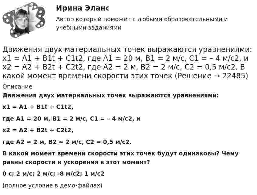     
          Описание
          Движения двух материальных точек выражаются уравнениями:x1 = A1 + B1t + C1t2,где A1 = 20 м, B1 = 2 м/с, C1 = – 4 м/с2, иx2 = A2 + B2t + C2t2,где A2 = 2 м, B2 = 2 м/с, C2 = 0,5 м/с2.           В какой момент времени скорости этих точек будут одинаковы? Чему равны скорости и ускорения в этот момент?0 с; 2 м/с; 2 м/с;  -8 м/с2; 1 м/с2(полное условие в демо-файлах)  
            
            
            Движения двух материальных точек выражаются уравнениями: x1 = A1 + B1t2 + C1t3,    x2 = A2t + B2t2 + C2t3, где A1 = -12 м, B1 = -2 м/с2, C1 = 8 м/с3; A2 = -4 м/с, B2 = -3 м/с2, C2 = 8 м/с3. В какой момент времени координаты Движения двух материальных точек выражаются уравнениями: x1 = A1 + B1t + C1t2, где A1 = 20 м, B1 = 2 м/с, C1 = – 4 м/с2, и x2 = A2 + B2t + C2t2, где A2 = 2 м, B2 = 2 м/с, C2 = 0,5 м/с2. 	В какой момент времени скорости этих точек Движения двух материальных точек выражаются уравнениями: x1 = A1 + B1t + C1t2  и  x2 = A2 + B2t + C2t2, где A1 = 20 м; B1 = 2 м/c; C1 = – 4 м/c2; A2 = 2 м; B2 = 0,5 м/с; C2 = 0,5 м/c2. 	В какой момент времени скорости этих точек Движения двух материальных точек выражаются уравнениями: x1 = A1t + B1t2 + C1t3,    x2 = A2t + B2t2 + C2t3, где A1 = 20 м/с, B1 = 2 м/с2, C1 = -4 м/с3; A2 = 2 м/с, B2 = 2 м/с2, C2 = 0,5 м/с3. В какой момент времени скорости этих Движения двух материальных точек выражаются уравнениями x1 = A1 + В1t + С1t2 и x2 = A2 + В2t + С2t2 где A1 = 20 м; В1 = 2 м/с; С1 = 4 м/с2; A2 = 2 м; B2 = 2 м/с; С2 = 0,5 м/с2. В какой момент времени скорости этих точек будут одинаковы?Движения двух материальных точек задаются уравнениями x1(t) = B1t + C1t2,  x2(t) = B2t2 + C2t3, где B1 = 8 м/с, B2 = 2 м/с2, C1 = 4 м/с2, C2 = 5 м/с3.Определить скорости 1 и 2, ускорения a1 и a2 точек в момент времени t, Движимые и недвижимые Движение самолета по ВПП при взлете определяется взлетной массой m и тягой двигателя Р, сопротивлением Fсоп и может характеризоваться параметрами: α - ускорение; t P – время разбега; L – длина разбега; Q – количество движения в момент отрыва.  Движение тела вдоль прямой описывается уравнением x=A+B*t+C*t^2+D*t^3, (A=1 м). От момента времени t_1=0,5 с до t_2=9 с тело проходит путь s. Средняя скорость и среднее ускорение на этом интервале v_s=0.3 м/с и a_s=1.5 м/с^2. v_1,a_1,v_2=-0.4 м/c,a_2Движение тела даётся уравнением: S = 0,1 + 0,1t + 0,14t2 + 0,3t3. Через сколько времени после начала движения ускорение тела будет равно a = 2 м/с2?Движение тела массой 0,5 кг задано уравнением S = 2 + 3t + 6t3  (S – метрах, t – в секундах). Определите силы, действующие на тело в конце второй и пятой секунд.Движение точки задано уравнениями x(t) = A1t3  и  y(t) = A2t, где A1 = 1 м/с3, A2 = 2 м/с. Определить скорость  и полное ускорение a точки в момент времени t = 0,8 с.Движение точки по окружности радиуса R = 4 м задано уравнением: S = A + Bt + Ct2. Определить тангенциальное, нормальное и полное ускорение точки в момент времени t = 2 с, если A = 10 м, B = -2 м/с и C = 1 м/с2.Движение точки по окружности радиусом R = 4 м задано уравнением  x = A + Bt + Ct2,  где A = 10 м, B = -2 м/с, С = 1 м/с2; x – криволинейная координата,
