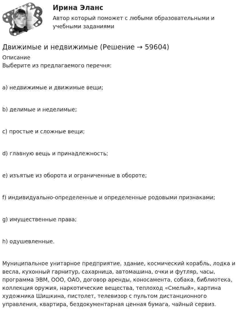     
            Описание
            Выберите из предлагаемого перечня:a) недвижимые и движимые вещи;b) делимые и неделимые;c) простые и сложные вещи;d) главную вещь и принадлежность;e) изъятые из оборота и ограниченные в обороте;f) индивидуально-определенные и определенные родовыми признаками;g) имущественные права;h) одушевленные.Муниципальное унитарное предприятие, здание, космический корабль, лодка и весла, кухонный гарнитур, сахарница, автомашина, очки и футляр, часы, программа ЭВМ, ООО, ОАО, договор аренды, коносамента, собака, библиотека, коллекция оружия, наркотические вещества, теплоход «Смелый», картина художника Шишкина, пистолет, телевизор с пультом дистанционного управления, квартира, бездокументарная ценная бумага, чайный сервиз.   
            
            
            Движения двух материальных точек задаются уравнениями x1(t) = B1t + C1t2,  x2(t) = B2t2 + C2t3, где B1 = 8 м/с, B2 = 2 м/с2, C1 = 4 м/с2, C2 = 5 м/с3.Определить скорости 1 и 2, ускорения a1 и a2 точек в момент времени t, Движимые и недвижимые Движущееся тело массой m1 ударяется о неподвижное тело массой m2. Чему должно равняться отношение их масс, чтобы при центральном упругом ударе скорость первого тела уменьшилась в 1,5 раза?Движущие силы или побудители конфликтного взаимодействия, определяющие его характер и отдельные черты, - это ... конфликта Движущийся по реке теплоход даёт свисток частотой 400 Гц. Наблюдатель, стоящий на берегу, воспринимает звук сигнала частотой 395 Гц. Определить скорость теплохода, если скорость звука в воздухе приблизительно равна 340 м/с.Движущийся по реке теплоход даёт свисток частотой v0 = 400 Гц. Наблю-датель, стоящий на берегу, воспринимает звук свистка частотой v = 395 Гц. Принимая скорость звука u = 340 м/с, определите скорость движения теплохода. Движущийся по реке теплоход даёт свисток частотой v0 = 400 Гц. Наблюдатель, стоящий на берегу, воспринимает звук свистка частотой v = 395 Гц. Принимая скорость звука u = 340 м/с, определить:  1) скорость движения теплохода;Движение точки по окружности радиуса R = 4 м задано уравнением: S = A + Bt + Ct2. Определить тангенциальное, нормальное и полное ускорение точки в момент времени t = 2 с, если A = 10 м, B = -2 м/с и C = 1 м/с2.Движение точки по окружности радиусом R = 4 м задано уравнением  x = A + Bt + Ct2,  где A = 10 м, B = -2 м/с, С = 1 м/с2; x – криволинейная координата,Движение точки по прямой задано уравнением x = 2t – 0,5t2 (м). Определить среднюю скорость движения точки в интервале времени от t1 = 1 с до t2 = 3 с.Движения двух материальных точек выражаются уравнениями: x1 = A1 + B1t2 + C1t3,    x2 = A2t + B2t2 + C2t3, где A1 = -12 м, B1 = -2 м/с2, C1 = 8 м/с3; A2 = -4 м/с, B2 = -3 м/с2, C2 = 8 м/с3. В какой момент времени координаты Движения двух материальных точек выражаются уравнениями: x1 = A1 + B1t + C1t2, где A1 = 20 м, B1 = 2 м/с, C1 = – 4 м/с2, и x2 = A2 + B2t + C2t2, где A2 = 2 м, B2 = 2 м/с, C2 = 0,5 м/с2. 	В какой момент времени скорости этих точек Движения двух материальных точек выражаются уравнениями: x1 = A1 + B1t + C1t2  и  x2 = A2 + B2t + C2t2, где A1 = 20 м; B1 = 2 м/c; C1 = – 4 м/c2; A2 = 2 м; B2 = 0,5 м/с; C2 = 0,5 м/c2. 	В какой момент времени скорости этих точек Движения двух материальных точек выражаются уравнениями: x1 = A1t + B1t2 + C1t3,    x2 = A2t + B2t2 + C2t3, где A1 = 20 м/с, B1 = 2 м/с2, C1 = -4 м/с3; A2 = 2 м/с, B2 = 2 м/с2, C2 = 0,5 м/с3. В какой момент времени скорости этих 