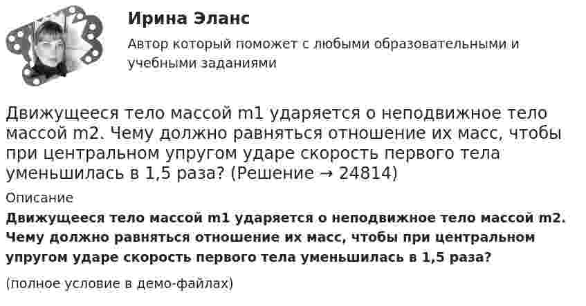     
          Описание
          Движущееся тело массой m1 ударяется о неподвижное тело массой m2. Чему должно равняться отношение их масс, чтобы при центральном упругом ударе скорость первого тела уменьшилась в 1,5 раза?(полное условие в демо-файлах)  
            
            
            Движимые и недвижимые Движущееся тело массой m1 ударяется о неподвижное тело массой m2. Чему должно равняться отношение их масс, чтобы при центральном упругом ударе скорость первого тела уменьшилась в 1,5 раза?Движущие силы или побудители конфликтного взаимодействия, определяющие его характер и отдельные черты, - это ... конфликта Движущийся по реке теплоход даёт свисток частотой 400 Гц. Наблюдатель, стоящий на берегу, воспринимает звук сигнала частотой 395 Гц. Определить скорость теплохода, если скорость звука в воздухе приблизительно равна 340 м/с.Движущийся по реке теплоход даёт свисток частотой v0 = 400 Гц. Наблю-датель, стоящий на берегу, воспринимает звук свистка частотой v = 395 Гц. Принимая скорость звука u = 340 м/с, определите скорость движения теплохода. Движущийся по реке теплоход даёт свисток частотой v0 = 400 Гц. Наблюдатель, стоящий на берегу, воспринимает звук свистка частотой v = 395 Гц. Принимая скорость звука u = 340 м/с, определить:  1) скорость движения теплохода;Движущийся электрон локализован в области с линейными размерами порядка 10-8 см. Найти неопределенность его скорости.Движение точки по окружности радиусом R = 4 м задано уравнением  x = A + Bt + Ct2,  где A = 10 м, B = -2 м/с, С = 1 м/с2; x – криволинейная координата,Движение точки по прямой задано уравнением x = 2t – 0,5t2 (м). Определить среднюю скорость движения точки в интервале времени от t1 = 1 с до t2 = 3 с.Движения двух материальных точек выражаются уравнениями: x1 = A1 + B1t2 + C1t3,    x2 = A2t + B2t2 + C2t3, где A1 = -12 м, B1 = -2 м/с2, C1 = 8 м/с3; A2 = -4 м/с, B2 = -3 м/с2, C2 = 8 м/с3. В какой момент времени координаты Движения двух материальных точек выражаются уравнениями: x1 = A1 + B1t + C1t2, где A1 = 20 м, B1 = 2 м/с, C1 = – 4 м/с2, и x2 = A2 + B2t + C2t2, где A2 = 2 м, B2 = 2 м/с, C2 = 0,5 м/с2. 	В какой момент времени скорости этих точек Движения двух материальных точек выражаются уравнениями: x1 = A1 + B1t + C1t2  и  x2 = A2 + B2t + C2t2, где A1 = 20 м; B1 = 2 м/c; C1 = – 4 м/c2; A2 = 2 м; B2 = 0,5 м/с; C2 = 0,5 м/c2. 	В какой момент времени скорости этих точек Движения двух материальных точек выражаются уравнениями: x1 = A1t + B1t2 + C1t3,    x2 = A2t + B2t2 + C2t3, где A1 = 20 м/с, B1 = 2 м/с2, C1 = -4 м/с3; A2 = 2 м/с, B2 = 2 м/с2, C2 = 0,5 м/с3. В какой момент времени скорости этих Движения двух материальных точек выражаются уравнениями x1 = A1 + В1t + С1t2 и x2 = A2 + В2t + С2t2 где A1 = 20 м; В1 = 2 м/с; С1 = 4 м/с2; A2 = 2 м; B2 = 2 м/с; С2 = 0,5 м/с2. В какой момент времени скорости этих точек будут одинаковы?