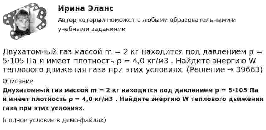     
          Описание
          Двухатомный газ массой m = 2 кг находится под давлением p = 5·105 Па и имеет плотность ρ = 4,0 кг/м3 . Найдите энергию W теплового движения газа при этих условиях.(полное условие в демо-файлах)  
            
            
            Двухатомный газ занимает объём 0,5 л при давлении 50 кПа. Газ сжимается адиабатически до некоторого объёма V2 и давления p2 и затем при постоянном объёме V2 охлаждается до первоначальной температурыДвухатомный газ массой m = 2 кг находится под давлением p = 5·105 Па и имеет плотность ρ = 4,0 кг/м3 . Найдите энергию W теплового движения газа при этих условиях.Двухатомный газ, находящийся при температуре 22 °C, сжимают адиабатически так, что его давление возрастает в 2 раза, а затем газ охлаждают при постоянном объёме до первоначального давления. Вычислить конечную температуру газа.Двухатомный газ, находящийся при температуре 27 °C и давлении 2 МПа, сжимается адиабатически от объёма V1 до объёма V2 = 0,5V1. Найти температуру и давление газа после сжатия.Двухатомный газ первоначально имеет объём 50 л и его давление равно 0,3 МПа. Газ нагревают изохорически до тех пор, пока давление не удвоится. После этого газ изотермически расширяют до начального давленияДвухатомный газ под давлением p = 0,42 MПа и температуре T° = 20 °C занимает объём V = 8 л. Определить теплоёмкость Cp этого газа при постоянном давлении.Двухатомный газ при давлении p_1 имел объем V_1, а при давлении p_2 – объем V_2. Переход из первого состояния во второе был сделан в два этапа: сначала по изотерме, затем по изохоре. Количество поглощенного газом тепла равно Q, приращение внутреннейДвукратно ионизированный атом гелия движется в однородном магнитном поле с индукцией 0,1 Тл по окружности радиусом 10 см. Найти скорость частицы.Двумерные случайные величины Задание 7 Вариант 9Двум одинаковым маховикам, выполненным в виде однородных дисков радиусом 0,4 м и массой 1000 кг, сообщили одинаковую частоту вращения 480 оборотов/мин. Под действием сил трения первый маховик остановился через 1 мин 20 с,Двум одинаковым маховикам, исходно находящимся в покое, сообщили одинаковую угловую скорость w = 63 рад/с. Под действием сил трения первый маховик остановился через одну минуту, а второй сделал до полной остановки 360 оборотов. Двум радиостанциям разрешена работа на десяти фиксированных частотах. Радиостанции настраиваются на частоты независимо друг от друга. НайтиДвумя видами опыта Дж.Локк считал:Двумя составляющими деятельности считаются: