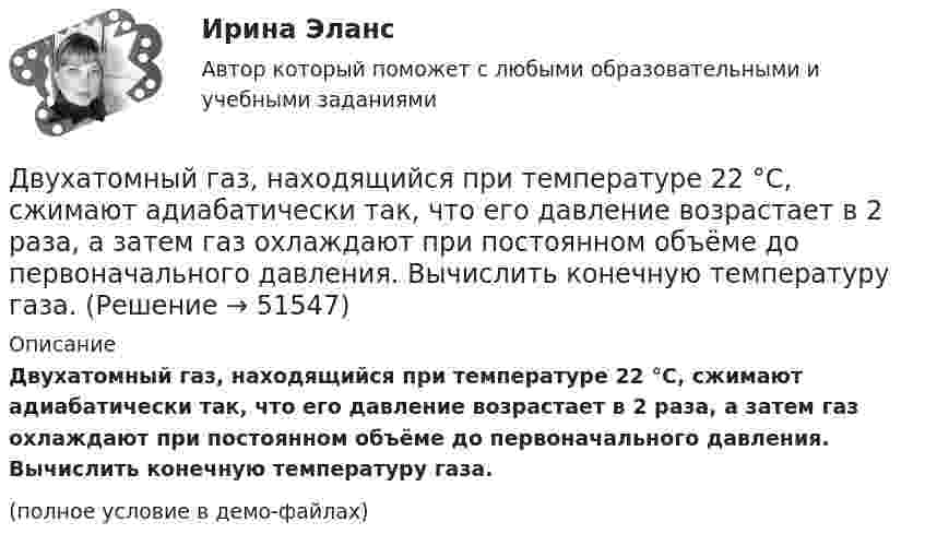     
            Описание
            Двухатомный газ, находящийся при температуре 22 °C, сжимают адиабатически так, что его давление возрастает в 2 раза, а затем газ охлаждают при постоянном объёме до первоначального давления. Вычислить конечную температуру газа.(полное условие в демо-файлах)  
            
            
            Двухатомный газ массой m = 2 кг находится под давлением p = 5·105 Па и имеет плотность ρ = 4,0 кг/м3 . Найдите энергию W теплового движения газа при этих условиях.Двухатомный газ, находящийся при температуре 22 °C, сжимают адиабатически так, что его давление возрастает в 2 раза, а затем газ охлаждают при постоянном объёме до первоначального давления. Вычислить конечную температуру газа.Двухатомный газ, находящийся при температуре 27 °C и давлении 2 МПа, сжимается адиабатически от объёма V1 до объёма V2 = 0,5V1. Найти температуру и давление газа после сжатия.Двухатомный газ первоначально имеет объём 50 л и его давление равно 0,3 МПа. Газ нагревают изохорически до тех пор, пока давление не удвоится. После этого газ изотермически расширяют до начального давленияДвухатомный газ под давлением p = 0,42 MПа и температуре T° = 20 °C занимает объём V = 8 л. Определить теплоёмкость Cp этого газа при постоянном давлении.Двухатомный газ при давлении p_1 имел объем V_1, а при давлении p_2 – объем V_2. Переход из первого состояния во второе был сделан в два этапа: сначала по изотерме, затем по изохоре. Количество поглощенного газом тепла равно Q, приращение внутреннейДвухатомный газ совершает цикл Карно. Определить КПД цикла, если известно, что на каждый моль этого газа при его адиабатном сжатии затрачивается работа 2 кДж. Температура нагревателя 127 °C.Двумерные случайные величины Задание 7 Вариант 9Двум одинаковым маховикам, выполненным в виде однородных дисков радиусом 0,4 м и массой 1000 кг, сообщили одинаковую частоту вращения 480 оборотов/мин. Под действием сил трения первый маховик остановился через 1 мин 20 с,Двум одинаковым маховикам, исходно находящимся в покое, сообщили одинаковую угловую скорость w = 63 рад/с. Под действием сил трения первый маховик остановился через одну минуту, а второй сделал до полной остановки 360 оборотов. Двум радиостанциям разрешена работа на десяти фиксированных частотах. Радиостанции настраиваются на частоты независимо друг от друга. НайтиДвумя видами опыта Дж.Локк считал:Двумя составляющими деятельности считаются:Двухатомный газ в количестве v = 2 моль совершает цикл Карно. При изотермическом расширении газа его объём увеличивается в b = 2 раза, а при последующем адиабатическом расширении он совершает работу A23 = 300 Дж.