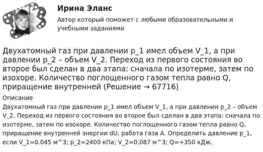      
            Описание
            Двухатомный газ при давлении p_1 имел объем V_1, а при давлении p_2 – объем V_2. Переход из первого состояния во второе был сделан в два этапа: сначала по изотерме, затем по изохоре. Количество поглощенного газом тепла равно Q, приращение внутренней энергии dU, работа газа A. Определить давление p_1, если V_1=0.045 м^3; p_2=2400 кПа; V_2=0,087 м^3; Q=+350 кДж.   
            
            
            Двухатомный газ под давлением p = 0,42 MПа и температуре T° = 20 °C занимает объём V = 8 л. Определить теплоёмкость Cp этого газа при постоянном давлении.Двухатомный газ при давлении p_1 имел объем V_1, а при давлении p_2 – объем V_2. Переход из первого состояния во второе был сделан в два этапа: сначала по изотерме, затем по изохоре. Количество поглощенного газом тепла равно Q, приращение внутреннейДвухатомный газ совершает цикл Карно. Определить КПД цикла, если известно, что на каждый моль этого газа при его адиабатном сжатии затрачивается работа 2 кДж. Температура нагревателя 127 °C.Двухатомный идеальный газ (v = 2 моль) нагревают при постоянном объёме до температуры T1 = 289 К. Определить количество теплоты, которое необходимо сообщить газу, чтобы увеличить его давление в n = 3 раза.Двухпоясное висячее покрытие в сравнении с однопоясным имеет большую или меньшую жёсткость? ТулГУДвухпроводная линия состоит из длинных параллельных прямых проводов, находящихся на расстоянии d = 4 мм друг от друга. По проводам текут одинаковые токи I = 50 А. Определить силу взаимодействия токов, приходящуюся на единицу длины провода.Двухступенчатое регулирование напряжения применяется для потребителей Выберите один ответ: a.с ярко выраженным двухступенчатым характером изменения нагрузки b.с практически неизменной нагрузкой в течение суток c.с переменной суточной нагрузДвумя видами опыта Дж.Локк считал:Двумя составляющими деятельности считаются:Двухатомный газ в количестве v = 2 моль совершает цикл Карно. При изотермическом расширении газа его объём увеличивается в b = 2 раза, а при последующем адиабатическом расширении он совершает работу A23 = 300 Дж.Двухатомный газ занимает объём 0,5 л при давлении 50 кПа. Газ сжимается адиабатически до некоторого объёма V2 и давления p2 и затем при постоянном объёме V2 охлаждается до первоначальной температурыДвухатомный газ массой m = 2 кг находится под давлением p = 5·105 Па и имеет плотность ρ = 4,0 кг/м3 . Найдите энергию W теплового движения газа при этих условиях.Двухатомный газ, находящийся при температуре 22 °C, сжимают адиабатически так, что его давление возрастает в 2 раза, а затем газ охлаждают при постоянном объёме до первоначального давления. Вычислить конечную температуру газа.Двухатомный газ, находящийся при температуре 27 °C и давлении 2 МПа, сжимается адиабатически от объёма V1 до объёма V2 = 0,5V1. Найти температуру и давление газа после сжатия.