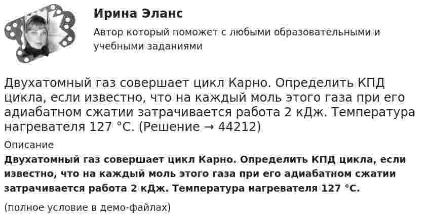     
            Описание
            Двухатомный газ совершает цикл Карно. Определить КПД цикла, если известно, что на каждый моль этого газа при его адиабатном сжатии затрачивается работа 2 кДж. Температура нагревателя 127 °C.(полное условие в демо-файлах)  
            
            
            Двухатомный газ при давлении p_1 имел объем V_1, а при давлении p_2 – объем V_2. Переход из первого состояния во второе был сделан в два этапа: сначала по изотерме, затем по изохоре. Количество поглощенного газом тепла равно Q, приращение внутреннейДвухатомный газ совершает цикл Карно. Определить КПД цикла, если известно, что на каждый моль этого газа при его адиабатном сжатии затрачивается работа 2 кДж. Температура нагревателя 127 °C.Двухатомный идеальный газ (v = 2 моль) нагревают при постоянном объёме до температуры T1 = 289 К. Определить количество теплоты, которое необходимо сообщить газу, чтобы увеличить его давление в n = 3 раза.Двухпоясное висячее покрытие в сравнении с однопоясным имеет большую или меньшую жёсткость? ТулГУДвухпроводная линия состоит из длинных параллельных прямых проводов, находящихся на расстоянии d = 4 мм друг от друга. По проводам текут одинаковые токи I = 50 А. Определить силу взаимодействия токов, приходящуюся на единицу длины провода.Двухступенчатое регулирование напряжения применяется для потребителей Выберите один ответ: a.с ярко выраженным двухступенчатым характером изменения нагрузки b.с практически неизменной нагрузкой в течение суток c.с переменной суточной нагрузДвухступенчатый поршневой компрессор сжимает воздухДвумя составляющими деятельности считаются:Двухатомный газ в количестве v = 2 моль совершает цикл Карно. При изотермическом расширении газа его объём увеличивается в b = 2 раза, а при последующем адиабатическом расширении он совершает работу A23 = 300 Дж.Двухатомный газ занимает объём 0,5 л при давлении 50 кПа. Газ сжимается адиабатически до некоторого объёма V2 и давления p2 и затем при постоянном объёме V2 охлаждается до первоначальной температурыДвухатомный газ массой m = 2 кг находится под давлением p = 5·105 Па и имеет плотность ρ = 4,0 кг/м3 . Найдите энергию W теплового движения газа при этих условиях.Двухатомный газ, находящийся при температуре 22 °C, сжимают адиабатически так, что его давление возрастает в 2 раза, а затем газ охлаждают при постоянном объёме до первоначального давления. Вычислить конечную температуру газа.Двухатомный газ, находящийся при температуре 27 °C и давлении 2 МПа, сжимается адиабатически от объёма V1 до объёма V2 = 0,5V1. Найти температуру и давление газа после сжатия.Двухатомный газ первоначально имеет объём 50 л и его давление равно 0,3 МПа. Газ нагревают изохорически до тех пор, пока давление не удвоится. После этого газ изотермически расширяют до начального давления