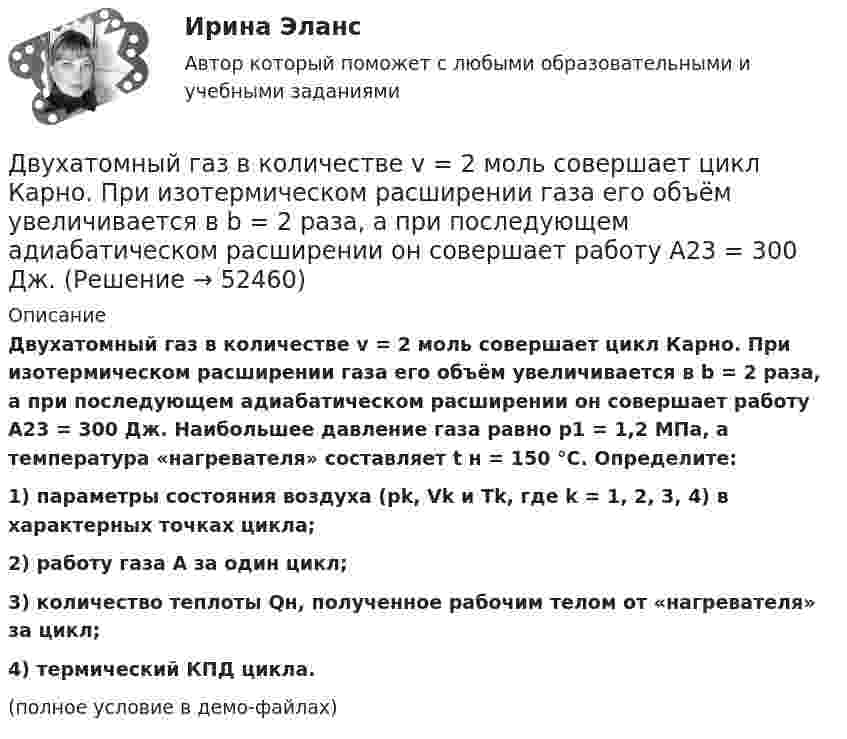     
            Описание
            Двухатомный газ в количестве v = 2 моль совершает цикл Карно. При изотермическом расширении газа его объём увеличивается в b = 2 раза, а при последующем адиабатическом расширении он совершает работу A23 = 300 Дж. Наибольшее давление газа равно p1 = 1,2 МПа, а температура «нагревателя» составляет t н = 150 °C. Определите:1) параметры состояния воздуха (pk, Vk и Tk, где k = 1, 2, 3, 4) в характерных точках цикла;2) работу газа A за один цикл;3) количество теплоты Qн, полученное рабочим телом от «нагревателя» за цикл;4) термический КПД цикла.(полное условие в демо-файлах)  
            
            
            Двумя составляющими деятельности считаются:Двухатомный газ в количестве v = 2 моль совершает цикл Карно. При изотермическом расширении газа его объём увеличивается в b = 2 раза, а при последующем адиабатическом расширении он совершает работу A23 = 300 Дж.Двухатомный газ занимает объём 0,5 л при давлении 50 кПа. Газ сжимается адиабатически до некоторого объёма V2 и давления p2 и затем при постоянном объёме V2 охлаждается до первоначальной температурыДвухатомный газ массой m = 2 кг находится под давлением p = 5·105 Па и имеет плотность ρ = 4,0 кг/м3 . Найдите энергию W теплового движения газа при этих условиях.Двухатомный газ, находящийся при температуре 22 °C, сжимают адиабатически так, что его давление возрастает в 2 раза, а затем газ охлаждают при постоянном объёме до первоначального давления. Вычислить конечную температуру газа.Двухатомный газ, находящийся при температуре 27 °C и давлении 2 МПа, сжимается адиабатически от объёма V1 до объёма V2 = 0,5V1. Найти температуру и давление газа после сжатия.Двухатомный газ первоначально имеет объём 50 л и его давление равно 0,3 МПа. Газ нагревают изохорически до тех пор, пока давление не удвоится. После этого газ изотермически расширяют до начального давленияДвойное страхование имеет место, если объект застрахован против …Двойственный характер источников международного частного права проявляется в...Двукратно ионизированный атом гелия движется в однородном магнитном поле с индукцией 0,1 Тл по окружности радиусом 10 см. Найти скорость частицы.Двумерные случайные величины Задание 7 Вариант 9Двум одинаковым маховикам, выполненным в виде однородных дисков радиусом 0,4 м и массой 1000 кг, сообщили одинаковую частоту вращения 480 оборотов/мин. Под действием сил трения первый маховик остановился через 1 мин 20 с,Двум одинаковым маховикам, исходно находящимся в покое, сообщили одинаковую угловую скорость w = 63 рад/с. Под действием сил трения первый маховик остановился через одну минуту, а второй сделал до полной остановки 360 оборотов. Двум радиостанциям разрешена работа на десяти фиксированных частотах. Радиостанции настраиваются на частоты независимо друг от друга. Найти