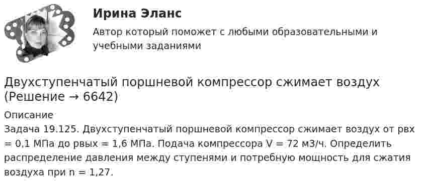      
          Описание
          Задача 19.125.	Двухступенчатый поршневой компрессор сжимает воздух от pвх = 0,1 МПа до pвых = 1,6 МПа. Подача компрессора V = 72 м3/ч. Определить распределение давления между ступенями и потребную мощность для сжатия воздуха при n = 1,27.  
            
            
            Двухступенчатое регулирование напряжения применяется для потребителей Выберите один ответ: a.с ярко выраженным двухступенчатым характером изменения нагрузки b.с практически неизменной нагрузкой в течение суток c.с переменной суточной нагрузДвухступенчатый поршневой компрессор сжимает воздухДвухфакторную мотивационно-гигиеническую концепцию сформулировал американский психолог …Двух шарикам, массой по 1 г каждый, сообщили отрицательный заряд. Шарики подвешены на нитях длиной по 10 см. После сообщения им заряда нити разошлись на угол 60°. Сколько электронов сообщили каждому шарику?ДГТУ Эконометрика Вариант 5 Практическая часть ДЕВИАНТНОЕ ПОВЕДЕНИЕ МОЛОДЕЖИ-Кейс-1Вариант 1ДевиантологияДвухатомный газ, находящийся при температуре 27 °C и давлении 2 МПа, сжимается адиабатически от объёма V1 до объёма V2 = 0,5V1. Найти температуру и давление газа после сжатия.Двухатомный газ первоначально имеет объём 50 л и его давление равно 0,3 МПа. Газ нагревают изохорически до тех пор, пока давление не удвоится. После этого газ изотермически расширяют до начального давленияДвухатомный газ под давлением p = 0,42 MПа и температуре T° = 20 °C занимает объём V = 8 л. Определить теплоёмкость Cp этого газа при постоянном давлении.Двухатомный газ при давлении p_1 имел объем V_1, а при давлении p_2 – объем V_2. Переход из первого состояния во второе был сделан в два этапа: сначала по изотерме, затем по изохоре. Количество поглощенного газом тепла равно Q, приращение внутреннейДвухатомный газ совершает цикл Карно. Определить КПД цикла, если известно, что на каждый моль этого газа при его адиабатном сжатии затрачивается работа 2 кДж. Температура нагревателя 127 °C.Двухатомный идеальный газ (v = 2 моль) нагревают при постоянном объёме до температуры T1 = 289 К. Определить количество теплоты, которое необходимо сообщить газу, чтобы увеличить его давление в n = 3 раза.Двухпоясное висячее покрытие в сравнении с однопоясным имеет большую или меньшую жёсткость? ТулГУ