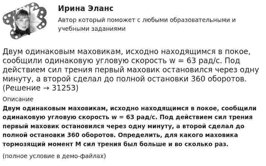     
          Описание
          Двум одинаковым маховикам, исходно находящимся в покое, сообщили одинаковую угловую скорость w = 63 рад/с. Под действием сил трения первый маховик остановился через одну минуту, а второй сделал до полной остановки 360 оборотов. Определить, для какого маховика тормозящий момент M сил трения был больше и во сколько раз.(полное условие в демо-файлах)  
            
            
            Двум одинаковым маховикам, выполненным в виде однородных дисков радиусом 0,4 м и массой 1000 кг, сообщили одинаковую частоту вращения 480 оборотов/мин. Под действием сил трения первый маховик остановился через 1 мин 20 с,Двум одинаковым маховикам, исходно находящимся в покое, сообщили одинаковую угловую скорость w = 63 рад/с. Под действием сил трения первый маховик остановился через одну минуту, а второй сделал до полной остановки 360 оборотов. Двум радиостанциям разрешена работа на десяти фиксированных частотах. Радиостанции настраиваются на частоты независимо друг от друга. НайтиДвумя видами опыта Дж.Локк считал:Двумя составляющими деятельности считаются:Двухатомный газ в количестве v = 2 моль совершает цикл Карно. При изотермическом расширении газа его объём увеличивается в b = 2 раза, а при последующем адиабатическом расширении он совершает работу A23 = 300 Дж.Двухатомный газ занимает объём 0,5 л при давлении 50 кПа. Газ сжимается адиабатически до некоторого объёма V2 и давления p2 и затем при постоянном объёме V2 охлаждается до первоначальной температурыДвижущими силами педагогического процесса являются …Двое разыгрывают апельсин, выбрасывая от 1 до 5 пальцев на одной руке. Если общее число пальцев нечётно, то выигрывает первый игрок, а если чётно -- второй. Одинаковы ли вероятности выигрыша?Двойная запись – это способ …Двойное страхование допустимо лишь в договорах страхования …Двойное страхование имеет место, если объект застрахован против …Двойственный характер источников международного частного права проявляется в...Двукратно ионизированный атом гелия движется в однородном магнитном поле с индукцией 0,1 Тл по окружности радиусом 10 см. Найти скорость частицы.