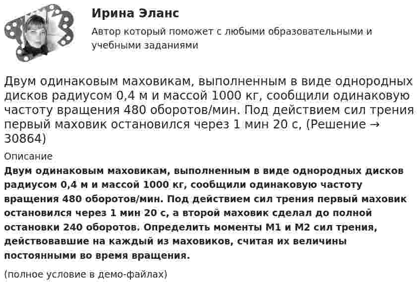     
          Описание
          Двум одинаковым маховикам, выполненным в виде однородных дисков радиусом 0,4 м и массой 1000 кг, сообщили одинаковую частоту вращения 480 оборотов/мин. Под действием сил трения первый маховик остановился через 1 мин 20 с, а второй маховик сделал до полной остановки 240 оборотов. Определить моменты M1 и M2 сил трения, действовавшие на каждый из маховиков, считая их величины постоянными во время вращения.(полное условие в демо-файлах)  
            
            
            Двумерные случайные величины Задание 7 Вариант 9Двум одинаковым маховикам, выполненным в виде однородных дисков радиусом 0,4 м и массой 1000 кг, сообщили одинаковую частоту вращения 480 оборотов/мин. Под действием сил трения первый маховик остановился через 1 мин 20 с,Двум одинаковым маховикам, исходно находящимся в покое, сообщили одинаковую угловую скорость w = 63 рад/с. Под действием сил трения первый маховик остановился через одну минуту, а второй сделал до полной остановки 360 оборотов. Двум радиостанциям разрешена работа на десяти фиксированных частотах. Радиостанции настраиваются на частоты независимо друг от друга. НайтиДвумя видами опыта Дж.Локк считал:Двумя составляющими деятельности считаются:Двухатомный газ в количестве v = 2 моль совершает цикл Карно. При изотермическом расширении газа его объём увеличивается в b = 2 раза, а при последующем адиабатическом расширении он совершает работу A23 = 300 Дж.Движущийся электрон локализован в области с линейными размерами порядка 10-8 см. Найти неопределенность его скорости.Движущими силами педагогического процесса являются …Двое разыгрывают апельсин, выбрасывая от 1 до 5 пальцев на одной руке. Если общее число пальцев нечётно, то выигрывает первый игрок, а если чётно -- второй. Одинаковы ли вероятности выигрыша?Двойная запись – это способ …Двойное страхование допустимо лишь в договорах страхования …Двойное страхование имеет место, если объект застрахован против …Двойственный характер источников международного частного права проявляется в...