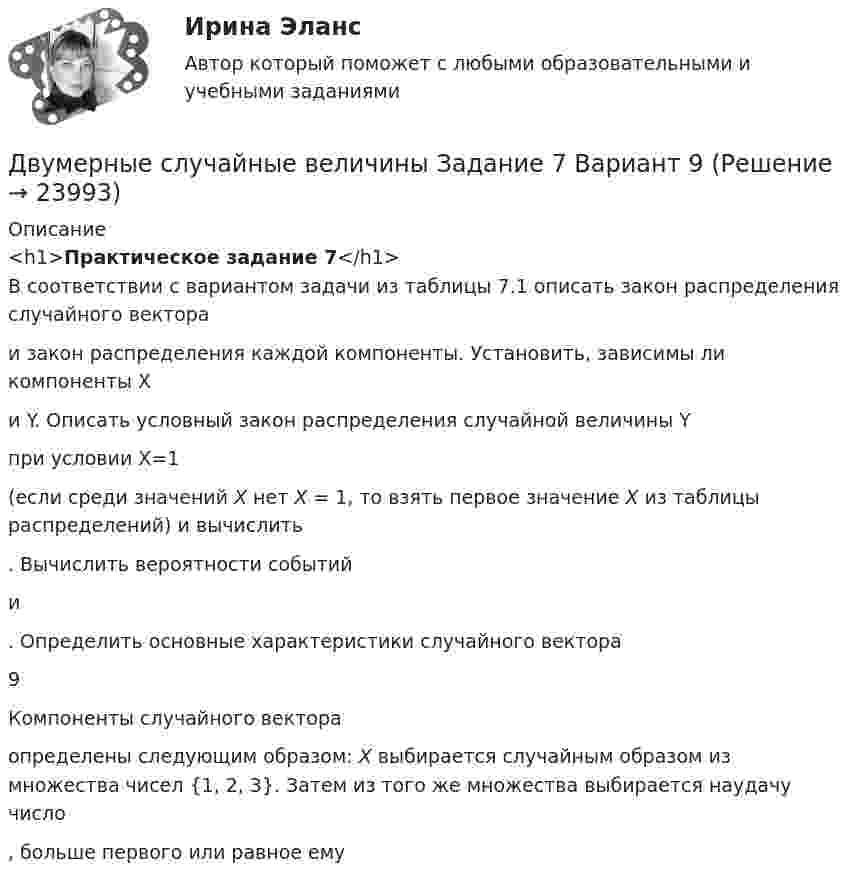     
          Описание
          <h1>Практическое задание 7</h1>В соответствии с вариантом задачи из таблицы 7.1 описать закон распределения случайного вектора  и закон распределения каждой компоненты. Установить, зависимы ли компоненты X и Y. Описать условный закон распределения случайной величины Yпри условии X=1 (если среди значений Х нет Х = 1, то взять первое значение Х из таблицы распределений) и вычислить . Вычислить вероятности событий  и . Определить основные характеристики случайного вектора   9 Компоненты случайного вектора  определены следующим образом: Х выбирается случайным образом из множества чисел {1, 2, 3}. Затем из того же множества выбирается наудачу число , больше первого или равное ему   
            
            
            Двукратно ионизированный атом гелия движется в однородном магнитном поле с индукцией 0,1 Тл по окружности радиусом 10 см. Найти скорость частицы.Двумерные случайные величины Задание 7 Вариант 9Двум одинаковым маховикам, выполненным в виде однородных дисков радиусом 0,4 м и массой 1000 кг, сообщили одинаковую частоту вращения 480 оборотов/мин. Под действием сил трения первый маховик остановился через 1 мин 20 с,Двум одинаковым маховикам, исходно находящимся в покое, сообщили одинаковую угловую скорость w = 63 рад/с. Под действием сил трения первый маховик остановился через одну минуту, а второй сделал до полной остановки 360 оборотов. Двум радиостанциям разрешена работа на десяти фиксированных частотах. Радиостанции настраиваются на частоты независимо друг от друга. НайтиДвумя видами опыта Дж.Локк считал:Двумя составляющими деятельности считаются:Движущийся по реке теплоход даёт свисток частотой v0 = 400 Гц. Наблюдатель, стоящий на берегу, воспринимает звук свистка частотой v = 395 Гц. Принимая скорость звука u = 340 м/с, определить:  1) скорость движения теплохода;Движущийся электрон локализован в области с линейными размерами порядка 10-8 см. Найти неопределенность его скорости.Движущими силами педагогического процесса являются …Двое разыгрывают апельсин, выбрасывая от 1 до 5 пальцев на одной руке. Если общее число пальцев нечётно, то выигрывает первый игрок, а если чётно -- второй. Одинаковы ли вероятности выигрыша?Двойная запись – это способ …Двойное страхование допустимо лишь в договорах страхования …Двойное страхование имеет место, если объект застрахован против …