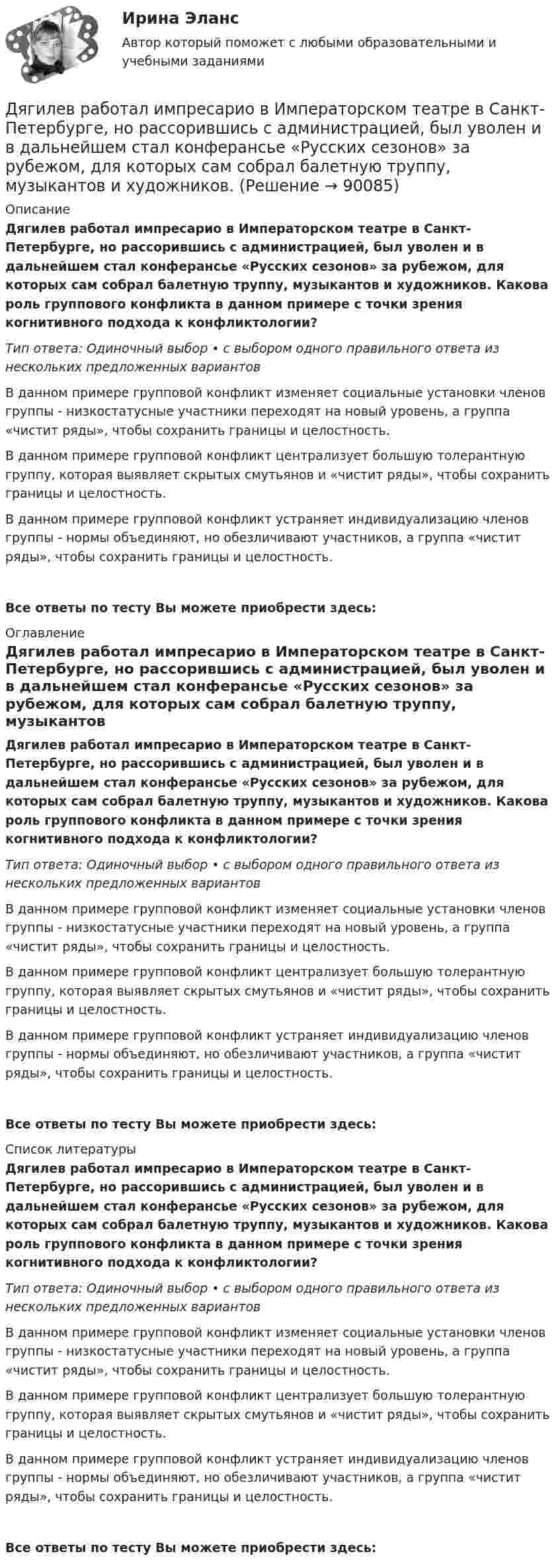      
            Описание
            Дягилев работал импресарио в Императорском театре в Санкт-Петербурге, но рассорившись с администрацией, был уволен и в дальнейшем стал конферансье «Русских сезонов» за рубежом, для которых сам собрал балетную труппу, музыкантов и художников. Какова роль группового конфликта в данном примере с точки зрения когнитивного подхода к конфликтологии?Тип ответа: Одиночный выбор • с выбором одного правильного ответа из нескольких предложенных вариантовВ данном примере групповой конфликт изменяет социальные установки членов группы - низкостатусные участники переходят на новый уровень, а группа «чистит ряды», чтобы сохранить границы и целостность.В данном примере групповой конфликт централизует большую толерантную группу, которая выявляет скрытых смутьянов и «чистит ряды», чтобы сохранить границы и целостность.В данном примере групповой конфликт устраняет индивидуализацию членов группы - нормы объединяют, но обезличивают участников, а группа «чистит ряды», чтобы сохранить границы и целостность.Все ответы по тесту Вы можете приобрести здесь:  
            Оглавление
            Дягилев работал импресарио в Императорском театре в Санкт-Петербурге, но рассорившись с администрацией, был уволен и в дальнейшем стал конферансье «Русских сезонов» за рубежом, для которых сам собрал балетную труппу, музыкантов и художников. Какова роль группового конфликта в данном примере с точки зрения когнитивного подхода к конфликтологии?Тип ответа: Одиночный выбор • с выбором одного правильного ответа из нескольких предложенных вариантовВ данном примере групповой конфликт изменяет социальные установки членов группы - низкостатусные участники переходят на новый уровень, а группа «чистит ряды», чтобы сохранить границы и целостность.В данном примере групповой конфликт централизует большую толерантную группу, которая выявляет скрытых смутьянов и «чистит ряды», чтобы сохранить границы и целостность.В данном примере групповой конфликт устраняет индивидуализацию членов группы - нормы объединяют, но обезличивают участников, а группа «чистит ряды», чтобы сохранить границы и целостность.Все ответы по тесту Вы можете приобрести здесь:  
            Список литературы
            Дягилев работал импресарио в Императорском театре в Санкт-Петербурге, но рассорившись с администрацией, был уволен и в дальнейшем стал конферансье «Русских сезонов» за рубежом, для которых сам собрал балетную труппу, музыкантов и художников. Какова роль группового конфликта в данном примере с точки зрения когнитивного подхода к конфликтологии?Тип ответа: Одиночный выбор • с выбором одного правильного ответа из нескольких предложенных вариантовВ данном примере групповой конфликт изменяет социальные установки членов группы - низкостатусные участники переходят на новый уровень, а группа «чистит ряды», чтобы сохранить границы и целостность.В данном примере групповой конфликт централизует большую толерантную группу, которая выявляет скрытых смутьянов и «чистит ряды», чтобы сохранить границы и целостность.В данном примере групповой конфликт устраняет индивидуализацию членов группы - нормы объединяют, но обезличивают участников, а группа «чистит ряды», чтобы сохранить границы и целостность.Все ответы по тесту Вы можете приобрести здесь:  
            
            
            Дюрация показывает срок …Дягилев работал импресарио в Императорском театре в Санкт-Петербурге, но рассорившись с администрацией, был уволен и в дальнейшем стал конферансье «Русских сезонов» за рубежом, для которых сам собрал балетную труппу, музыкантов и художников. Евгений Холодов и Тамара Шпак зарегистрировали брак в феврале 2005 г. В 2006 г. решением суда брак был признан недействительным в связи с тем, что Тамара Шпак на момент вступления в брак с Холодовым состояла в другом зарегистрированном браке.Евровалюта - это ...Еврооблигация на международном финансовом рынке - это ...Европеизированные россияне – новая историческая общность петровской эпохиЕвропейская конвенция о защите прав человека и основных свобод была принята в ... году.Древневосточная деспотическая монархия характеризуется …древние языки и культура ответы 2022 синергиядревние языки и культуры ответы 2022 синергияДревний постулат- «не делай другому того, чего себе не желаешь», принято использовать вДуалистическая философия Нового времени представлена взглядами французского философа-рационалиста …Дублирование аппаратных компонентов вычислительной системы необходимо ...Дуговая лампа мощностью 175 Вт рассчитана на напряжение 50 В. Её надо включить в сеть с напряжением 120 В с помощью дополнительного сопротивления из никелиновой проволоки диаметром 0,4 мм. Найти длину проволоки.