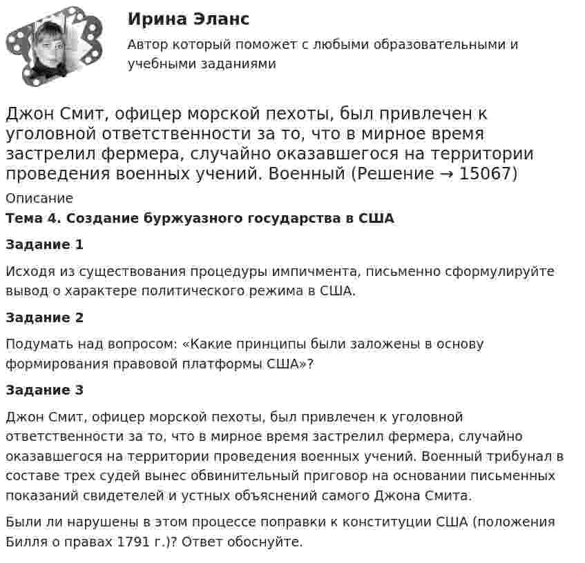      
          Описание
          Тема 4. Создание буржуазного государства в СШАЗадание 1	Исходя из существования процедуры импичмента, письменно сформулируйте вывод о характере политического режима в США.Задание 2	Подумать над вопросом: «Какие принципы были заложены в основу формирования правовой платформы США»?Задание 3	 Джон Смит, офицер морской пехоты, был привлечен к уголовной ответственности за то, что в мирное время застрелил фермера, случайно оказавшегося на территории проведения военных учений. Военный трибунал в составе трех судей вынес обвинительный приговор на основании письменных показаний свидетелей и устных объяснений самого Джона Смита. 	Были ли нарушены в этом процессе поправки к конституции США (положения Билля о правах 1791 г.)? Ответ обоснуйте.  
            
            
            Дж. Мэррил делит журналистов на ... категорииДжон Смит, офицер морской пехоты, был привлечен к уголовной ответственности за то, что в мирное время застрелил фермера, случайно оказавшегося на территории проведения военных учений. Военный Дзюдо является одним из самых популярных боевых искусств,  созданных в ЯпонииДиагностика детско-родительских отношенийДиагностика дошкольниковДиагностика и лечение кардиоваскулярной формы диабетической автономной нейропатии [Ответы]Диагностика и надежность автоматизированных систем  50 вопросовДеятельность центрального банка в современных условияхДеятельность юридических лиц и индивидуальных предпринимателей по возмездному оказанию услуг связи ...Деятельность юридических лиц - РосдистантДжабаров похитил с плантации 5 кг чуйской конопли, изготовил из нее наркотикосодержащий препарат и некоторое время хранил, а затем сбыл его. Оцените поведение Джабарова. Джава скрипт, задачи на массивы и строки.Дж. Кейнс выделил ... вида предпринимательских рисковДж.М. Кейнс полагал, что менее надежным является .