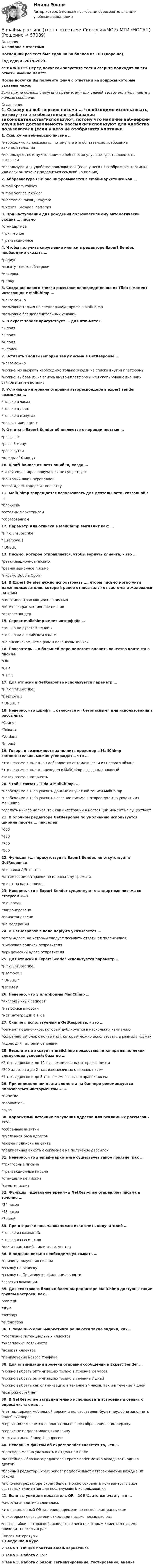     
            Описание
            41 вопрос с ответамиПоследний раз тест был сдан на 80 баллов из 100 (Хорошо)Год сдачи -2019-2023.***ВАЖНО*** Перед покупкой запустите тест и сверьте подходят ли эти ответы именно Вам***После покупки Вы получите файл с ответами на вопросы которые указаны ниже:Если нужна помощь с другими предметами или сдачей тестов онлайн, пишите в личные сообщения  
            Оглавление
            1. Ссылку на веб-версию письма … *необходимо использовать, потому что это обязательно требование законодательства*используют, потому что наличие веб-версии улучшает доставляемость рассылки*используют для удобства пользователя (если у него не отобразятся картинки или если он захочет поделиться ссылкой на письмо)2. Аббревиатура ESP расшифровывается в email-маркетинге как … *Email Spam Politics*Email Service Provider*Electronic Stability Program*External Stowage Platforms3. При наступлении дня рождения пользователя ему автоматически уходит … письмо *стандартное*триггерное*транзакционное4. Чтобы получить скругление кнопки в редакторе Expert Sender, необходимо указать … *радиус*высоту текстовой строки*интервал*рамку5. Создание нового списка рассылки непосредственно из Tilda в момент интеграции с MailChimp … *невозможно*возможно только на специальном тарифе в MailChimp*возможно без дополнительных условий6. В expert sender присутствует … для utm-меток*2 поля*3 поля*4 поля*5 полей7. Вставить эмодзи (emoji) в тему письма в GetResponse … *невозможно*можно, но выбрать необходимо только эмодзи из списка внутри платформы*можно, выбрав их из списка внутри платформы или скопировав с внешних сайтов и затем вставив8. Установка интервала отправки автореспондера в expert sender возможна …*только в часах*только в днях*только в минутах*в часах или в днях9. Отчеты в Expert Sender обновляются с периодичностью … *раз в час*раз в 5 минут*раз в сутки*каждые 10 минут10. К soft bounce относят ошибки, когда … *такой email-адрес получателя не существует*почтовый ящик переполнен*email-адрес содержит опечатку11. MailChimp запрещается использовать для деятельности, связанной с … *блокчейн*сетевым маркетингом*образованием12. Параметр для отписки в MailChimp выглядит как: … *[link_unsubscribe]* [[remove]]*|UNSUB|13. Письмо, которое отправляется, чтобы вернуть клиента, – это … *реактивационное письмо*реанимационное письмо*письмо Double Opt-in14. В Expert Sender нужно использовать …, чтобы письмо могло уйти даже пользователю, который ранее отписывался от системы и жаловался на спам *системное транзакционное письмо*обычное транзакционное письмо*автореспондер15. Сервис mailchimp имеет интерфейс … *только на русском языке ∙    *только на английском языке*на английском, немецком и испанском языках16. Показатель … в большей мере помогает оценить качество контента в письме *OR*CTR*CTOR17. Для отписки в GetResponse используется параметр … *[link_unsubscribe]*[[remove]]*|UNSUB|*18. Неверно, что шрифт … относится к «безопасным» для использования в рассылках *Courier*Tahoma*Verdana*Impact19. Говоря о возможности заполнить прехедер в MailChimp самостоятельно, можно утверждать, что … *это невозможно, т.к. он добавляется автоматически из первого абзаца*это невозможно, т.к. прехедер в MailChimp всегда одинаковый*такая возможность есть20. Чтобы связать Tilda и MailChimp, … *необходимо в Tilda указать данные от учетной записи MailChimp*необходимо в Tilda указать название письма, которое должно уходить из MailChimp*сделать ничего нельзя, так как интеграции в настоящий момент не существует21. В блочном редакторе GetResponse по умолчанию используется ширина письма … пикселей*600*400 *700*80022. Функция «…» присутствует в Expert Sender, но отсутствует в GetResponse *отправка A/B-тестов*оптимизация отправки по идеальному времени*отчет по карте кликов23. Неверно, что в Expert Sender существуют стандартные письма со статусом «…» *в очереди*запланировано*приостановлено*на модерации24. В GetResponse в поле Reply-to указывается … *email-адрес, на который следует посылать ответы от подписчиков*цифровая подпись отправителя*юридический адрес отправителя25. Для отписки в Expert Sender используется параметр … *[link_unsubscribe]*[[remove]]*|UNSUB|**[delete]*26. Неверно, что у платформы MailChimp … *англоязычный саппорт*нет офиса в России*нет интеграции с Tilda27. Сниппет, используемый в GetResponse, – это … *сегмент подписчиков, который дублируется в нескольких кампаниях*сохраненный блок с контентом, который можно использовать в разных письмах*адрес для тестовой отправки28. Бесплатный аккаунт в mailchimp предоставляется при выполнении следующих условий: база до …*2 тыс. адресов и до 12 тыс. ежемесячных отправок писем*200 адресов и до 2 тыс. ежемесячных отправок писем*1 тыс. адресов и до 5 тыс. ежемесячных отправок писем29. При определении цвета элемента на баннере рекомендуется пользоваться инструментом «…» *пипетка*проявитель*лупа30. Корректный источник получения адресов для рекламных рассылок – это … *собранные визитки*купленная база адресов*форма подписки на сайте*подписанная анкета с согласием на получение рассылок31. Неверно, что в email-маркетинге существует такое понятие, как … *триггерные письма*транзакционные письма*стандартные письма*мультиписьма32. Функция «идеальное время» в GetResponse отправляет письма в течение … *24 часов*48 часов*7 дней33. При отправке письма возможно исключить получателей … *только из кампаний*только из сегментов*как из кампаний, так и из сегментов34. В подвале письма необходимо указывать … *причину получения письма*ссылку на отписку*ссылку на Политику конфиденциальности*логотип компании35. Для текстового блока в блочном редакторе MailChimp доступны такие группы настроек, как … *content*style*settings*automation36. С помощью email-маркетинга решаются такие задачи, как … *утепление потенциальных клиентов*укрепление лояльности*возврат клиентов*привлечение нового трафика38. Для оптимизации времени отправки сообщений в Expert Sender … *можно выбрать оптимизацию только в течение 24 часов*можно выбрать оптимизацию только в течение 7 дней*можно выбрать как оптимизацию в течение 24 часов, так и в течение 7 дней*возможностей нет39. В GetResponse затруднительно использовать встроенный сервис с опросами, так как … *нет поддержки мобильной версии и пользователям будет неудобно заполнять подобный опрос*сервис подключается дополнительно через обращение в поддержку*сервис не поддерживает кириллицу*нельзя задать более 4 вопросов40. Неверным фактом об expert sender является то, что …*прехедер можно указывать в отдельном поле*контейнеры блочного редактора Expert Sender можно вкладывать один в другой*блочный редактор Expert Sender поддерживает автосохранение каждые 30 секунд*в блочном редакторе Expert Sender можно сохранять контейнеры в виде составных элементов для последующего использования41. Если вы увидели показатель OR – 106 %, это означает, что … *система аналитики сломалась*это накопленный OR за период времени по нескольким рассылкам*некоторые пользователи открывали письмо несколько раз*есть ошибки с отправкой, вследствие чего некоторым клиентам письмо приходит несколько раз 
            Список литературы
            1 Введение в курс 2 Тема 1. Общие понятия email-маркетинга 3 Тема 2. Работа с ESP4 Тема З. Работа с базой: сегментирование, тестирование, анализ  
            
            
            EMAIL МАРКЕТИНГ – ТЕСТ С ОТВЕТАМИ (МФПУ СИНЕРГИЯ // МОИ)E-mail-маркетинг (тест с ответами Синергия/МОИ/ МТИ /МОСАП)English can open new travel opportunities Fluency in English is an advantage on the job market English is one of the most widely-spread languages in the world A lot of educational information is in EnglishEnglish for Public Administration (ответы на тест Синергия / МТИ / МОИ / МосАП)💯 English for Public Administration.фмен_МАГ (ответы на тест Синергия / МОИ / МТИ / МосАП, ноябрь 2023)English for Public Administration.фмен_МАГ. Синергия. Ответы на ИТОГОВЫЙ ТЕСТ. На отлично!English for Public Administration.фмен_МАГ (тест с ответами Магистратура Синергия)💯 EDUCON основы БЖД (ответы на тест, сентябрь 2022)Electric currents and their properties. Контрольная работа № 1 по дисциплине «Технический иностранный язык»EMAIL МАРКЕТИНГ ОТВЕТЫ 2022 СИНЕРГИЯ💯 E-mail-маркетинг (ответы на тест Синергия / МОИ / МТИ / МосАП, сентябрь 2023)Email-маркетинг ОТВЕТЫ СИНЕРГИЯ 2022Email-маркетинг (переподготовка) тест с ответами СинергияEmail-маркетинг. Синергия. Ответы на ИТОГОВЫЙ ТЕСТ. На отлично!