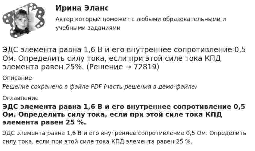    
            Описание
            Решение сохранено в файле PDF (часть решения в демо-файле) 
            Оглавление
            ЭДС элемента равна 1,6 В и его внутреннее сопротивление 0,5 Ом. Определить силу тока, если при этой силе тока КПД элемента равен 25 %.  
            
            
            ЭДС источника тока 2 В, внутреннее сопротивление r = 1 Ом. Определить силу тока, если внешняя цепь потребляет мощность Р = 0,75 Вт. Какую наибольшую мощность можно получить во внешней цепи?ЭДС элемента равна 1,6 В и его внутреннее сопротивление 0,5 Ом. Определить силу тока, если при этой силе тока КПД элемента равен 25%.(Эдукон2 Математика-3 Тест 1 Вопрос 13) Повторный интеграл ∫0−2dy∫y+1−1f(x,y)dx+∫π0dy∫cosy−1f(x,y)dx при изменении порядка интегрирования имеет вид …(Эдукон2 Математика-3 Тест 1 Вопрос 14) Повторный интеграл ∫20dx∫2xxf(x,y)dy при изменении порядка интегрирования имеет вид …(Эдукон2 Математика-3 Тест 1 Вопрос 15) ∬∫D3xy−−√dxdy по области D:0≤x≤1,0≤y≤1 равен …(Эдукон-2, физика) В каждой точке электрического поля, созданного несколькими источниками, напряжённость равн(Эдукон-2, физика) В магнитном поле с индукцией В=4 Тл движется электрон со скоростью 107 м/с,направленной перпендикулярно линиям индукции магнитного поля. Чему равен модуль силы F, действующей на электрон со стороны магнитного поля?ЭДС батареи e = 27 В. Наибольшая сила тока, которую может дать батарея, Imax = 10 А. Определить максимальную мощность, Pmax, которая может выделяться во внешней цепи.ЭДС батареи e = 50 В, внутреннее сопротивление r = 3 Ом. Найти силу тока I в цепи и напряжение U, под которым находится внешняя цепь, если её сопротивление R = 17 Ом.ЭДС батареи аккумуляторов = 12 В, сила тока короткого замыкания равна I=5 А. Какую наибольшую мощность можно получить во внешней цепи, соединенной с такой батареей?Э.д.с. батареи равна 12 В, сила тока короткого замыкания 5 А. Какую наибольшую мощность дать батарея во внешней цепи?ЭДС батареи равна 20 В. Коэффициент полезного действия батареи составляет 0,8 при силе тока 4 А. Чему равно внутреннее сопротивление батареи?ЭДС батареи равна 20 В. Сопротивление внешней цепи равно 2 Ом, сила тока 4 А. Найти КПД батареи. При каком значении внешнего сопротивления КПД будет равен 99 %?ЭДС батареи составляет  12В. При силе тока I = 4А, КПД батареи равен  0,6. Определить внутреннее сопротивление батареи r.