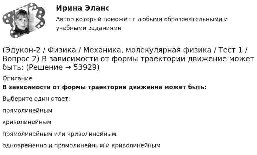      
            Описание
            В зависимости от формы траектории движение может быть:Выберите один ответ:прямолинейным криволинейным прямолинейным или криволинейным одновременно и прямолинейным и криволинейным   
            
            
            (Эдукон-2 / Физика / Механика, молекулярная физика / Тест 1 / Вопрос 1) Какая из приведенных формул соответствует определению скорости?(Эдукон-2 / Физика / Механика, молекулярная физика / Тест 1 / Вопрос 2) В зависимости от формы траектории движение может быть:(Эдукон-2 / Физика / Механика, молекулярная физика / Тест 1 / Вопрос 3) Как называется вектор, проведенный из начала координат в ту точку пространства, в которой находится материальная точка?(Эдукон-2 / Физика / Механика, молекулярная физика / Тест 1 / Вопрос 4) Какое тело может быть выбрано в качестве тела отчета?(Эдукон-2 / Физика / Механика, молекулярная физика / Тест 1 / Вопрос 5) Кинематика изучает:(Эдукон-2 / Физика / Механика, молекулярная физика / Тест 1 / Вопрос 6) Линейная и угловая скорости движения тела по ок­ружности соответственно равны 20 м/с и 10 рад/с. Найдите радиус окружности движения тела.(Эдукон-2 / Физика / Механика, молекулярная физика / Тест 1 / Вопрос 7) Модуль перемещения материальной точки, начавшей двигаться по окружности за время t=Т/4, равен(Эдукон-2, физика) Какой величины ЭДС самоиндукции возбуждается в обмотке электромагнита с индуктивностью 0,4 Гн при равномерном изменение силы тока в ней на 5 А за 0,02 с?(Эдукон-2, физика) Какой из указанных законов позволяет определить магнитную индукцию поля, возбуждаемого проводником с током?(Эдукон-2, физика) Колебательный контур радиоприемника настроен на длину волны 25 м. Как нужно изменить индуктивность катушки колебательного контура радиоприемника, что¬бы он был настроен на меньшую в 2 раза частоту излуче¬ния?(Эдукон-2, физика) Линии магнитного поля в пространстве вне постоянного магнита(Эдукон-2, физика) магнитное поле с индукцией 5 Тл со скоростью 1 км/с, направленной под некоторым углом к силовым линиям магнитного поля. Найдите все возможные значения модуля силы Лоренца, действующей на электрон.{(Эдукон-2, физика) Магнитный поток внутри контура, площадь поперечного сечения которого 60 см2, равен 0,3 Вб. Найти индукцию поля внутри контура. Поле считать однородным.(Эдукон-2, физика) Магнитный поток изменяется от 8 до 2 Веберов. Определите модуль ЭДС индукции, возникающей в контуре за 2 секунды.