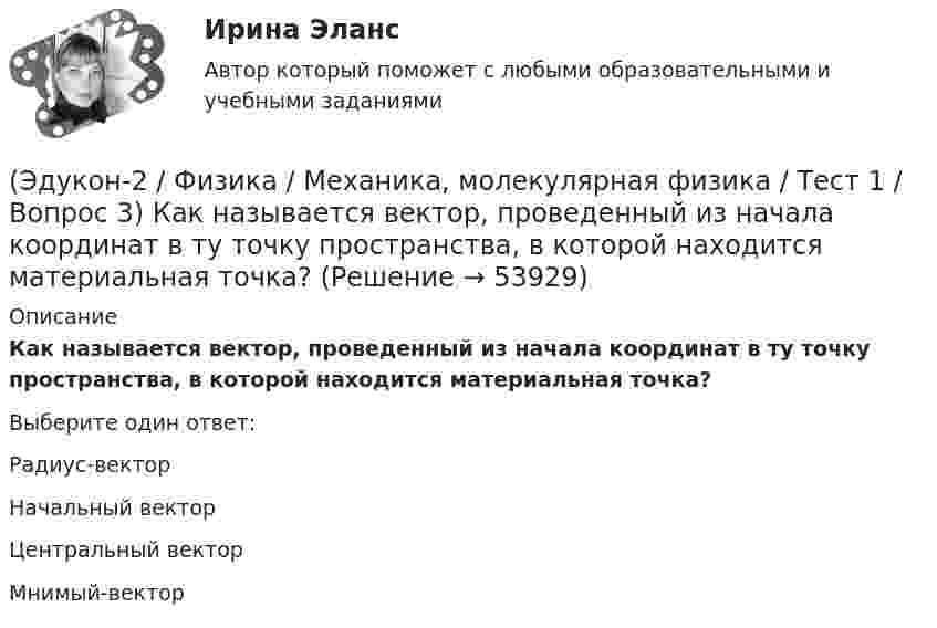     
            Описание
            Как называется вектор, проведенный из начала координат в ту точку пространства, в которой находится материальная точка?Выберите один ответ:Радиус-вектор Начальный вектор Центральный вектор Мнимый-вектор   
            
            
            (Эдукон-2 / Физика / Механика, молекулярная физика / Тест 1 / Вопрос 2) В зависимости от формы траектории движение может быть:(Эдукон-2 / Физика / Механика, молекулярная физика / Тест 1 / Вопрос 3) Как называется вектор, проведенный из начала координат в ту точку пространства, в которой находится материальная точка?(Эдукон-2 / Физика / Механика, молекулярная физика / Тест 1 / Вопрос 4) Какое тело может быть выбрано в качестве тела отчета?(Эдукон-2 / Физика / Механика, молекулярная физика / Тест 1 / Вопрос 5) Кинематика изучает:(Эдукон-2 / Физика / Механика, молекулярная физика / Тест 1 / Вопрос 6) Линейная и угловая скорости движения тела по ок­ружности соответственно равны 20 м/с и 10 рад/с. Найдите радиус окружности движения тела.(Эдукон-2 / Физика / Механика, молекулярная физика / Тест 1 / Вопрос 7) Модуль перемещения материальной точки, начавшей двигаться по окружности за время t=Т/4, равен(Эдукон-2 / Физика / Механика, молекулярная физика / Тест 1 / Вопрос 8) Траектория движущейся материальной точки– это:(Эдукон-2, физика) Какой из указанных законов позволяет определить магнитную индукцию поля, возбуждаемого проводником с током?(Эдукон-2, физика) Колебательный контур радиоприемника настроен на длину волны 25 м. Как нужно изменить индуктивность катушки колебательного контура радиоприемника, что¬бы он был настроен на меньшую в 2 раза частоту излуче¬ния?(Эдукон-2, физика) Линии магнитного поля в пространстве вне постоянного магнита(Эдукон-2, физика) магнитное поле с индукцией 5 Тл со скоростью 1 км/с, направленной под некоторым углом к силовым линиям магнитного поля. Найдите все возможные значения модуля силы Лоренца, действующей на электрон.{(Эдукон-2, физика) Магнитный поток внутри контура, площадь поперечного сечения которого 60 см2, равен 0,3 Вб. Найти индукцию поля внутри контура. Поле считать однородным.(Эдукон-2, физика) Магнитный поток изменяется от 8 до 2 Веберов. Определите модуль ЭДС индукции, возникающей в контуре за 2 секунды.(Эдукон-2, физика) Маленькая заряженная капля масла падает под действием силы тяжести. Приблизившись к находящейся под ней положительно заряженной пластине, капля постепенно останавливается и в какой-то момент зависает над пластиной. Каков знак