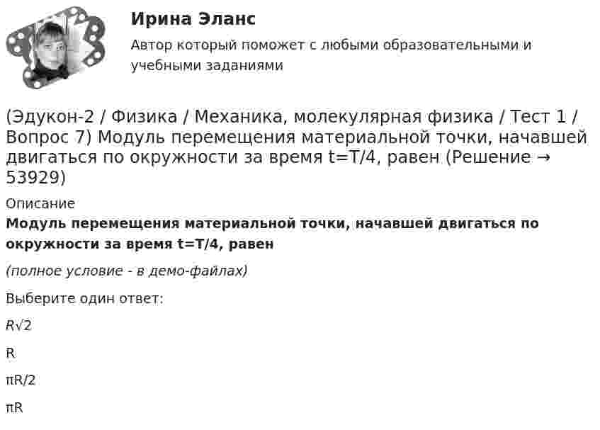     
            Описание
            Модуль перемещения материальной точки, начавшей двигаться по окружности за время t=Т/4, равен(полное условие - в демо-файлах)Выберите один ответ:R√2 R πR/2 πR   
            
            
            (Эдукон-2 / Физика / Механика, молекулярная физика / Тест 1 / Вопрос 6) Линейная и угловая скорости движения тела по ок­ружности соответственно равны 20 м/с и 10 рад/с. Найдите радиус окружности движения тела.(Эдукон-2 / Физика / Механика, молекулярная физика / Тест 1 / Вопрос 7) Модуль перемещения материальной точки, начавшей двигаться по окружности за время t=Т/4, равен(Эдукон-2 / Физика / Механика, молекулярная физика / Тест 1 / Вопрос 8) Траектория движущейся материальной точки– это:(Эдукон-2 / Физика / Механика, молекулярная физика / Тест 2 / Вопрос 1) Минутная стрелка ручных часов вдвое длиннее секундной стрелки. Каково соотношение между линейными скоростями концов минутной (Vm) и секундной (Vc) стрелок?(Эдукон-2 / Физика / Механика, молекулярная физика / Тест 2 / Вопрос 2) Автомобиль движется по выпуклому мосту, имеющему радиус кривизны 30 м. С какой наименьшей скоростью должен двигаться автомобиль, чтобы не оказывать давление в верхней точке моста(Эдукон-2 / Физика / Механика, молекулярная физика / Тест 2 / Вопрос 3) Вагон наехал на тормозной башмак при скорости 4,5 км/ч. Через 3 с вагон остановился. Определите тормозной путь.(Эдукон-2 / Физика / Механика, молекулярная физика / Тест 2 / Вопрос 4) Вагонетка, имеющая скорость 5,4 км/ч, начинает двигаться с ускорением 0,25 м/с2. На каком расстоянии окажется вагонетка через 10 с?(Эдукон-2, физика) Магнитный поток внутри контура, площадь поперечного сечения которого 60 см2, равен 0,3 Вб. Найти индукцию поля внутри контура. Поле считать однородным.(Эдукон-2, физика) Магнитный поток изменяется от 8 до 2 Веберов. Определите модуль ЭДС индукции, возникающей в контуре за 2 секунды.(Эдукон-2, физика) Маленькая заряженная капля масла падает под действием силы тяжести. Приблизившись к находящейся под ней положительно заряженной пластине, капля постепенно останавливается и в какой-то момент зависает над пластиной. Каков знак(Эдукон-2 / Физика / Механика, молекулярная физика / Тест 1 / Вопрос 1) Какая из приведенных формул соответствует определению скорости?(Эдукон-2 / Физика / Механика, молекулярная физика / Тест 1 / Вопрос 2) В зависимости от формы траектории движение может быть:(Эдукон-2 / Физика / Механика, молекулярная физика / Тест 1 / Вопрос 3) Как называется вектор, проведенный из начала координат в ту точку пространства, в которой находится материальная точка?(Эдукон-2 / Физика / Механика, молекулярная физика / Тест 1 / Вопрос 4) Какое тело может быть выбрано в качестве тела отчета?