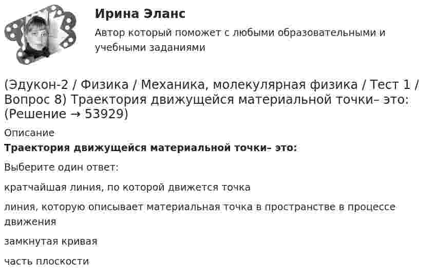      
            Описание
            Траектория движущейся материальной точки– это:Выберите один ответ:кратчайшая линия, по которой движется точка линия, которую описывает материальная точка в пространстве в процессе движения замкнутая кривая часть плоскости   
            
            
            (Эдукон-2 / Физика / Механика, молекулярная физика / Тест 1 / Вопрос 7) Модуль перемещения материальной точки, начавшей двигаться по окружности за время t=Т/4, равен(Эдукон-2 / Физика / Механика, молекулярная физика / Тест 1 / Вопрос 8) Траектория движущейся материальной точки– это:(Эдукон-2 / Физика / Механика, молекулярная физика / Тест 2 / Вопрос 1) Минутная стрелка ручных часов вдвое длиннее секундной стрелки. Каково соотношение между линейными скоростями концов минутной (Vm) и секундной (Vc) стрелок?(Эдукон-2 / Физика / Механика, молекулярная физика / Тест 2 / Вопрос 2) Автомобиль движется по выпуклому мосту, имеющему радиус кривизны 30 м. С какой наименьшей скоростью должен двигаться автомобиль, чтобы не оказывать давление в верхней точке моста(Эдукон-2 / Физика / Механика, молекулярная физика / Тест 2 / Вопрос 3) Вагон наехал на тормозной башмак при скорости 4,5 км/ч. Через 3 с вагон остановился. Определите тормозной путь.(Эдукон-2 / Физика / Механика, молекулярная физика / Тест 2 / Вопрос 4) Вагонетка, имеющая скорость 5,4 км/ч, начинает двигаться с ускорением 0,25 м/с2. На каком расстоянии окажется вагонетка через 10 с?(Эдукон-2 / Физика / Механика, молекулярная физика / Тест 2 / Вопрос 5) Груз на нити длиной 50 см вращается с линейной скоростью 5 м/с. Определите центростремительное ускорение груза.(Эдукон-2, физика) Магнитный поток изменяется от 8 до 2 Веберов. Определите модуль ЭДС индукции, возникающей в контуре за 2 секунды.(Эдукон-2, физика) Маленькая заряженная капля масла падает под действием силы тяжести. Приблизившись к находящейся под ней положительно заряженной пластине, капля постепенно останавливается и в какой-то момент зависает над пластиной. Каков знак(Эдукон-2 / Физика / Механика, молекулярная физика / Тест 1 / Вопрос 1) Какая из приведенных формул соответствует определению скорости?(Эдукон-2 / Физика / Механика, молекулярная физика / Тест 1 / Вопрос 2) В зависимости от формы траектории движение может быть:(Эдукон-2 / Физика / Механика, молекулярная физика / Тест 1 / Вопрос 3) Как называется вектор, проведенный из начала координат в ту точку пространства, в которой находится материальная точка?(Эдукон-2 / Физика / Механика, молекулярная физика / Тест 1 / Вопрос 4) Какое тело может быть выбрано в качестве тела отчета?(Эдукон-2 / Физика / Механика, молекулярная физика / Тест 1 / Вопрос 5) Кинематика изучает: