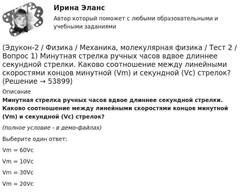     
            Описание
            Минутная стрелка ручных часов вдвое длиннее секундной стрелки. Каково соотношение между линейными скоростями концов минутной (Vm) и секундной (Vc) стрелок?(полное условие - в демо-файлах)Выберите один ответ:Vm = 60VcVm = 10VcVm = 30VcVm = 20Vc  
            
            
            (Эдукон-2 / Физика / Механика, молекулярная физика / Тест 1 / Вопрос 8) Траектория движущейся материальной точки– это:(Эдукон-2 / Физика / Механика, молекулярная физика / Тест 2 / Вопрос 1) Минутная стрелка ручных часов вдвое длиннее секундной стрелки. Каково соотношение между линейными скоростями концов минутной (Vm) и секундной (Vc) стрелок?(Эдукон-2 / Физика / Механика, молекулярная физика / Тест 2 / Вопрос 2) Автомобиль движется по выпуклому мосту, имеющему радиус кривизны 30 м. С какой наименьшей скоростью должен двигаться автомобиль, чтобы не оказывать давление в верхней точке моста(Эдукон-2 / Физика / Механика, молекулярная физика / Тест 2 / Вопрос 3) Вагон наехал на тормозной башмак при скорости 4,5 км/ч. Через 3 с вагон остановился. Определите тормозной путь.(Эдукон-2 / Физика / Механика, молекулярная физика / Тест 2 / Вопрос 4) Вагонетка, имеющая скорость 5,4 км/ч, начинает двигаться с ускорением 0,25 м/с2. На каком расстоянии окажется вагонетка через 10 с?(Эдукон-2 / Физика / Механика, молекулярная физика / Тест 2 / Вопрос 5) Груз на нити длиной 50 см вращается с линейной скоростью 5 м/с. Определите центростремительное ускорение груза.(Эдукон-2 / Физика / Механика, молекулярная физика / Тест 2 / Вопрос 6) Мотоциклист начинает движение из состояния покоя. Через 40 с он достигает скорости 72 км/ч. С каким ускорением происходит движение?(Эдукон-2, физика) Маленькая заряженная капля масла падает под действием силы тяжести. Приблизившись к находящейся под ней положительно заряженной пластине, капля постепенно останавливается и в какой-то момент зависает над пластиной. Каков знак(Эдукон-2 / Физика / Механика, молекулярная физика / Тест 1 / Вопрос 1) Какая из приведенных формул соответствует определению скорости?(Эдукон-2 / Физика / Механика, молекулярная физика / Тест 1 / Вопрос 2) В зависимости от формы траектории движение может быть:(Эдукон-2 / Физика / Механика, молекулярная физика / Тест 1 / Вопрос 3) Как называется вектор, проведенный из начала координат в ту точку пространства, в которой находится материальная точка?(Эдукон-2 / Физика / Механика, молекулярная физика / Тест 1 / Вопрос 4) Какое тело может быть выбрано в качестве тела отчета?(Эдукон-2 / Физика / Механика, молекулярная физика / Тест 1 / Вопрос 5) Кинематика изучает:(Эдукон-2 / Физика / Механика, молекулярная физика / Тест 1 / Вопрос 6) Линейная и угловая скорости движения тела по ок­ружности соответственно равны 20 м/с и 10 рад/с. Найдите радиус окружности движения тела.