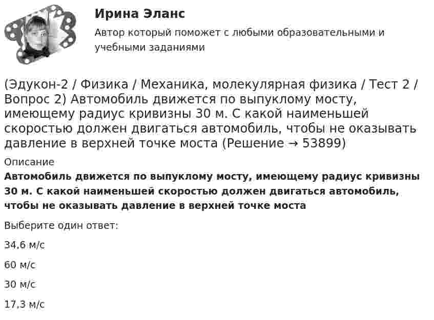      
            Описание
            Автомобиль движется по выпуклому мосту, имеющему радиус кривизны 30 м. С какой наименьшей скоростью должен двигаться автомобиль, чтобы не оказывать давление в верхней точке мостаВыберите один ответ:34,6 м/с60 м/с30 м/с17,3 м/с  
            
            
            (Эдукон-2 / Физика / Механика, молекулярная физика / Тест 2 / Вопрос 1) Минутная стрелка ручных часов вдвое длиннее секундной стрелки. Каково соотношение между линейными скоростями концов минутной (Vm) и секундной (Vc) стрелок?(Эдукон-2 / Физика / Механика, молекулярная физика / Тест 2 / Вопрос 2) Автомобиль движется по выпуклому мосту, имеющему радиус кривизны 30 м. С какой наименьшей скоростью должен двигаться автомобиль, чтобы не оказывать давление в верхней точке моста(Эдукон-2 / Физика / Механика, молекулярная физика / Тест 2 / Вопрос 3) Вагон наехал на тормозной башмак при скорости 4,5 км/ч. Через 3 с вагон остановился. Определите тормозной путь.(Эдукон-2 / Физика / Механика, молекулярная физика / Тест 2 / Вопрос 4) Вагонетка, имеющая скорость 5,4 км/ч, начинает двигаться с ускорением 0,25 м/с2. На каком расстоянии окажется вагонетка через 10 с?(Эдукон-2 / Физика / Механика, молекулярная физика / Тест 2 / Вопрос 5) Груз на нити длиной 50 см вращается с линейной скоростью 5 м/с. Определите центростремительное ускорение груза.(Эдукон-2 / Физика / Механика, молекулярная физика / Тест 2 / Вопрос 6) Мотоциклист начинает движение из состояния покоя. Через 40 с он достигает скорости 72 км/ч. С каким ускорением происходит движение?(Эдукон-2 / Физика / Механика, молекулярная физика / Тест 2 / Вопрос 7) Покоящееся тело начинает движение с постоянным ускорением. За 3с оно проходит путь 9м. Какой путь тело пройдет за четвертую секунду?(Эдукон-2 / Физика / Механика, молекулярная физика / Тест 1 / Вопрос 1) Какая из приведенных формул соответствует определению скорости?(Эдукон-2 / Физика / Механика, молекулярная физика / Тест 1 / Вопрос 2) В зависимости от формы траектории движение может быть:(Эдукон-2 / Физика / Механика, молекулярная физика / Тест 1 / Вопрос 3) Как называется вектор, проведенный из начала координат в ту точку пространства, в которой находится материальная точка?(Эдукон-2 / Физика / Механика, молекулярная физика / Тест 1 / Вопрос 4) Какое тело может быть выбрано в качестве тела отчета?(Эдукон-2 / Физика / Механика, молекулярная физика / Тест 1 / Вопрос 5) Кинематика изучает:(Эдукон-2 / Физика / Механика, молекулярная физика / Тест 1 / Вопрос 6) Линейная и угловая скорости движения тела по ок­ружности соответственно равны 20 м/с и 10 рад/с. Найдите радиус окружности движения тела.(Эдукон-2 / Физика / Механика, молекулярная физика / Тест 1 / Вопрос 7) Модуль перемещения материальной точки, начавшей двигаться по окружности за время t=Т/4, равен