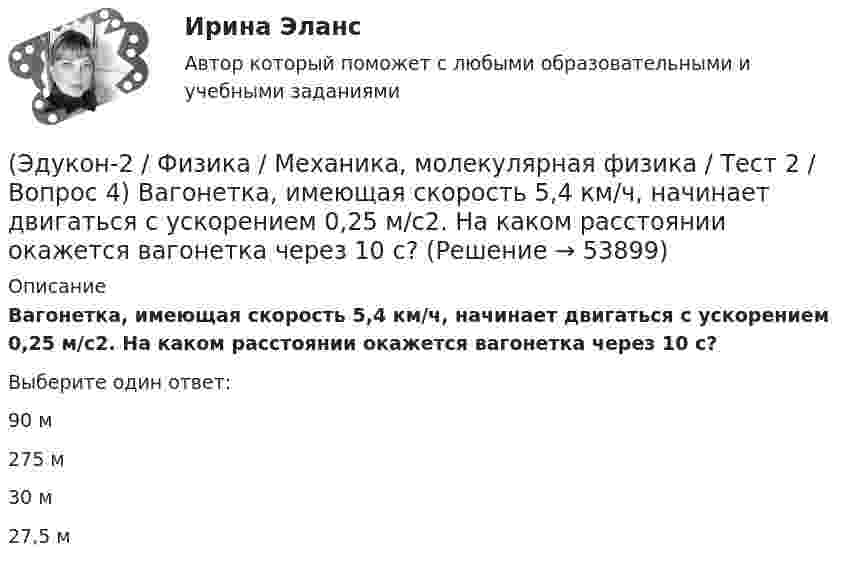      
            Описание
            Вагонетка, имеющая скорость 5,4 км/ч, начинает двигаться с ускорением 0,25 м/с2. На каком расстоянии окажется вагонетка через 10 с?Выберите один ответ:90 м275 м30 м27,5 м  
            
            
            (Эдукон-2 / Физика / Механика, молекулярная физика / Тест 2 / Вопрос 3) Вагон наехал на тормозной башмак при скорости 4,5 км/ч. Через 3 с вагон остановился. Определите тормозной путь.(Эдукон-2 / Физика / Механика, молекулярная физика / Тест 2 / Вопрос 4) Вагонетка, имеющая скорость 5,4 км/ч, начинает двигаться с ускорением 0,25 м/с2. На каком расстоянии окажется вагонетка через 10 с?(Эдукон-2 / Физика / Механика, молекулярная физика / Тест 2 / Вопрос 5) Груз на нити длиной 50 см вращается с линейной скоростью 5 м/с. Определите центростремительное ускорение груза.(Эдукон-2 / Физика / Механика, молекулярная физика / Тест 2 / Вопрос 6) Мотоциклист начинает движение из состояния покоя. Через 40 с он достигает скорости 72 км/ч. С каким ускорением происходит движение?(Эдукон-2 / Физика / Механика, молекулярная физика / Тест 2 / Вопрос 7) Покоящееся тело начинает движение с постоянным ускорением. За 3с оно проходит путь 9м. Какой путь тело пройдет за четвертую секунду?(Эдукон-2 / Физика / Механика, молекулярная физика / Тест 2 / Вопрос 8) Снаряд, летящий со скоростью 1000 м/с, пробивает стенку блиндажа за 0,001 с и после этого его скорость оказывается 200 м/с. Считая движение снаряда в толще стенки(Эдукон-2 / Физика / Механика, молекулярная физика / Тест 2 / Вопрос 9) Угловая скорость вращения тела при частоте 5 Гц равна(Эдукон-2 / Физика / Механика, молекулярная физика / Тест 1 / Вопрос 3) Как называется вектор, проведенный из начала координат в ту точку пространства, в которой находится материальная точка?(Эдукон-2 / Физика / Механика, молекулярная физика / Тест 1 / Вопрос 4) Какое тело может быть выбрано в качестве тела отчета?(Эдукон-2 / Физика / Механика, молекулярная физика / Тест 1 / Вопрос 5) Кинематика изучает:(Эдукон-2 / Физика / Механика, молекулярная физика / Тест 1 / Вопрос 6) Линейная и угловая скорости движения тела по ок­ружности соответственно равны 20 м/с и 10 рад/с. Найдите радиус окружности движения тела.(Эдукон-2 / Физика / Механика, молекулярная физика / Тест 1 / Вопрос 7) Модуль перемещения материальной точки, начавшей двигаться по окружности за время t=Т/4, равен(Эдукон-2 / Физика / Механика, молекулярная физика / Тест 1 / Вопрос 8) Траектория движущейся материальной точки– это:(Эдукон-2 / Физика / Механика, молекулярная физика / Тест 2 / Вопрос 1) Минутная стрелка ручных часов вдвое длиннее секундной стрелки. Каково соотношение между линейными скоростями концов минутной (Vm) и секундной (Vc) стрелок?