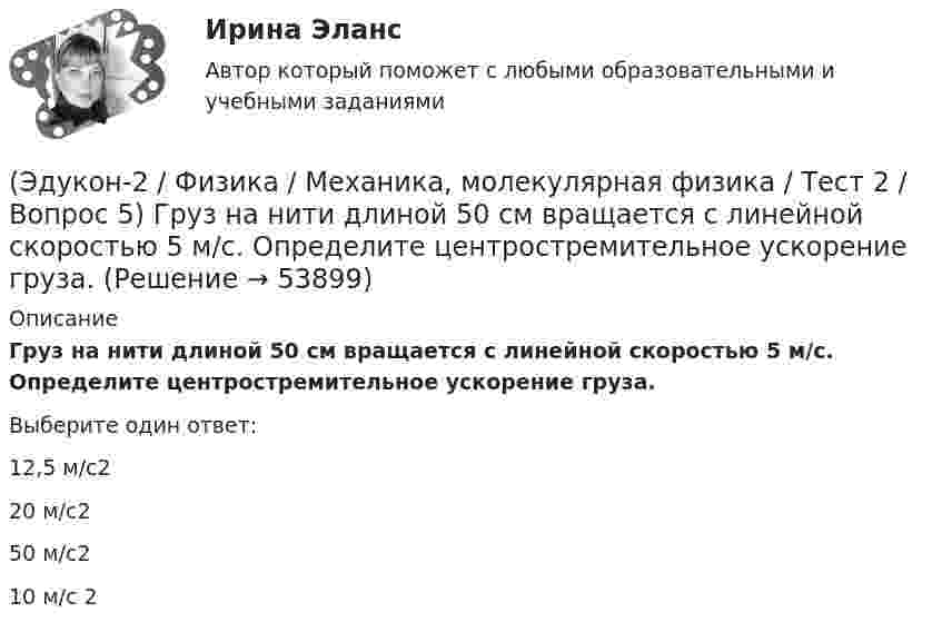      
            Описание
            Груз на нити длиной 50 см вращается с линейной скоростью 5 м/с. Определите центростремительное ускорение груза.Выберите один ответ:12,5 м/с220 м/с250 м/с210 м/с 2  
            
            
            (Эдукон-2 / Физика / Механика, молекулярная физика / Тест 2 / Вопрос 4) Вагонетка, имеющая скорость 5,4 км/ч, начинает двигаться с ускорением 0,25 м/с2. На каком расстоянии окажется вагонетка через 10 с?(Эдукон-2 / Физика / Механика, молекулярная физика / Тест 2 / Вопрос 5) Груз на нити длиной 50 см вращается с линейной скоростью 5 м/с. Определите центростремительное ускорение груза.(Эдукон-2 / Физика / Механика, молекулярная физика / Тест 2 / Вопрос 6) Мотоциклист начинает движение из состояния покоя. Через 40 с он достигает скорости 72 км/ч. С каким ускорением происходит движение?(Эдукон-2 / Физика / Механика, молекулярная физика / Тест 2 / Вопрос 7) Покоящееся тело начинает движение с постоянным ускорением. За 3с оно проходит путь 9м. Какой путь тело пройдет за четвертую секунду?(Эдукон-2 / Физика / Механика, молекулярная физика / Тест 2 / Вопрос 8) Снаряд, летящий со скоростью 1000 м/с, пробивает стенку блиндажа за 0,001 с и после этого его скорость оказывается 200 м/с. Считая движение снаряда в толще стенки(Эдукон-2 / Физика / Механика, молекулярная физика / Тест 2 / Вопрос 9) Угловая скорость вращения тела при частоте 5 Гц равна(Эдукон-2 / Физика / Механика, молекулярная физика / Тест 3 / Вопрос 1) Вес тела 50 Н, чему равна масса тела?(Эдукон-2 / Физика / Механика, молекулярная физика / Тест 1 / Вопрос 4) Какое тело может быть выбрано в качестве тела отчета?(Эдукон-2 / Физика / Механика, молекулярная физика / Тест 1 / Вопрос 5) Кинематика изучает:(Эдукон-2 / Физика / Механика, молекулярная физика / Тест 1 / Вопрос 6) Линейная и угловая скорости движения тела по ок­ружности соответственно равны 20 м/с и 10 рад/с. Найдите радиус окружности движения тела.(Эдукон-2 / Физика / Механика, молекулярная физика / Тест 1 / Вопрос 7) Модуль перемещения материальной точки, начавшей двигаться по окружности за время t=Т/4, равен(Эдукон-2 / Физика / Механика, молекулярная физика / Тест 1 / Вопрос 8) Траектория движущейся материальной точки– это:(Эдукон-2 / Физика / Механика, молекулярная физика / Тест 2 / Вопрос 1) Минутная стрелка ручных часов вдвое длиннее секундной стрелки. Каково соотношение между линейными скоростями концов минутной (Vm) и секундной (Vc) стрелок?(Эдукон-2 / Физика / Механика, молекулярная физика / Тест 2 / Вопрос 2) Автомобиль движется по выпуклому мосту, имеющему радиус кривизны 30 м. С какой наименьшей скоростью должен двигаться автомобиль, чтобы не оказывать давление в верхней точке моста