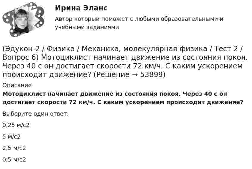      
            Описание
            Мотоциклист начинает движение из состояния покоя. Через 40 с он достигает скорости 72 км/ч. С каким ускорением происходит движение?Выберите один ответ:0,25 м/с25 м/с22,5 м/с20,5 м/с2  
            
            
            (Эдукон-2 / Физика / Механика, молекулярная физика / Тест 2 / Вопрос 5) Груз на нити длиной 50 см вращается с линейной скоростью 5 м/с. Определите центростремительное ускорение груза.(Эдукон-2 / Физика / Механика, молекулярная физика / Тест 2 / Вопрос 6) Мотоциклист начинает движение из состояния покоя. Через 40 с он достигает скорости 72 км/ч. С каким ускорением происходит движение?(Эдукон-2 / Физика / Механика, молекулярная физика / Тест 2 / Вопрос 7) Покоящееся тело начинает движение с постоянным ускорением. За 3с оно проходит путь 9м. Какой путь тело пройдет за четвертую секунду?(Эдукон-2 / Физика / Механика, молекулярная физика / Тест 2 / Вопрос 8) Снаряд, летящий со скоростью 1000 м/с, пробивает стенку блиндажа за 0,001 с и после этого его скорость оказывается 200 м/с. Считая движение снаряда в толще стенки(Эдукон-2 / Физика / Механика, молекулярная физика / Тест 2 / Вопрос 9) Угловая скорость вращения тела при частоте 5 Гц равна(Эдукон-2 / Физика / Механика, молекулярная физика / Тест 3 / Вопрос 1) Вес тела 50 Н, чему равна масса тела?(Эдукон-2 / Физика / Механика, молекулярная физика / Тест 3 / Вопрос 2) Две силы 3 H и 4 H приложены к одной точке тела, угол между векторами сил равен 90°. Чему равен модуль равнодействующей сил?(Эдукон-2 / Физика / Механика, молекулярная физика / Тест 1 / Вопрос 5) Кинематика изучает:(Эдукон-2 / Физика / Механика, молекулярная физика / Тест 1 / Вопрос 6) Линейная и угловая скорости движения тела по ок­ружности соответственно равны 20 м/с и 10 рад/с. Найдите радиус окружности движения тела.(Эдукон-2 / Физика / Механика, молекулярная физика / Тест 1 / Вопрос 7) Модуль перемещения материальной точки, начавшей двигаться по окружности за время t=Т/4, равен(Эдукон-2 / Физика / Механика, молекулярная физика / Тест 1 / Вопрос 8) Траектория движущейся материальной точки– это:(Эдукон-2 / Физика / Механика, молекулярная физика / Тест 2 / Вопрос 1) Минутная стрелка ручных часов вдвое длиннее секундной стрелки. Каково соотношение между линейными скоростями концов минутной (Vm) и секундной (Vc) стрелок?(Эдукон-2 / Физика / Механика, молекулярная физика / Тест 2 / Вопрос 2) Автомобиль движется по выпуклому мосту, имеющему радиус кривизны 30 м. С какой наименьшей скоростью должен двигаться автомобиль, чтобы не оказывать давление в верхней точке моста(Эдукон-2 / Физика / Механика, молекулярная физика / Тест 2 / Вопрос 3) Вагон наехал на тормозной башмак при скорости 4,5 км/ч. Через 3 с вагон остановился. Определите тормозной путь.