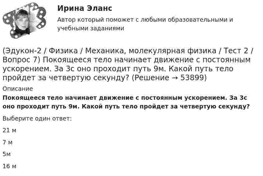      
            Описание
            Покоящееся тело начинает движение с постоянным ускорением. За 3с оно проходит путь 9м. Какой путь тело пройдет за четвертую секунду?Выберите один ответ:21 м7 м5м16 м  
            
            
            (Эдукон-2 / Физика / Механика, молекулярная физика / Тест 2 / Вопрос 6) Мотоциклист начинает движение из состояния покоя. Через 40 с он достигает скорости 72 км/ч. С каким ускорением происходит движение?(Эдукон-2 / Физика / Механика, молекулярная физика / Тест 2 / Вопрос 7) Покоящееся тело начинает движение с постоянным ускорением. За 3с оно проходит путь 9м. Какой путь тело пройдет за четвертую секунду?(Эдукон-2 / Физика / Механика, молекулярная физика / Тест 2 / Вопрос 8) Снаряд, летящий со скоростью 1000 м/с, пробивает стенку блиндажа за 0,001 с и после этого его скорость оказывается 200 м/с. Считая движение снаряда в толще стенки(Эдукон-2 / Физика / Механика, молекулярная физика / Тест 2 / Вопрос 9) Угловая скорость вращения тела при частоте 5 Гц равна(Эдукон-2 / Физика / Механика, молекулярная физика / Тест 3 / Вопрос 1) Вес тела 50 Н, чему равна масса тела?(Эдукон-2 / Физика / Механика, молекулярная физика / Тест 3 / Вопрос 2) Две силы 3 H и 4 H приложены к одной точке тела, угол между векторами сил равен 90°. Чему равен модуль равнодействующей сил?(Эдукон-2 / Физика / Механика, молекулярная физика / Тест 3 / Вопрос 3) На сколько растянется пружина жесткостью 200 Н/м под действием силы 20 Н?(Эдукон-2 / Физика / Механика, молекулярная физика / Тест 1 / Вопрос 6) Линейная и угловая скорости движения тела по ок­ружности соответственно равны 20 м/с и 10 рад/с. Найдите радиус окружности движения тела.(Эдукон-2 / Физика / Механика, молекулярная физика / Тест 1 / Вопрос 7) Модуль перемещения материальной точки, начавшей двигаться по окружности за время t=Т/4, равен(Эдукон-2 / Физика / Механика, молекулярная физика / Тест 1 / Вопрос 8) Траектория движущейся материальной точки– это:(Эдукон-2 / Физика / Механика, молекулярная физика / Тест 2 / Вопрос 1) Минутная стрелка ручных часов вдвое длиннее секундной стрелки. Каково соотношение между линейными скоростями концов минутной (Vm) и секундной (Vc) стрелок?(Эдукон-2 / Физика / Механика, молекулярная физика / Тест 2 / Вопрос 2) Автомобиль движется по выпуклому мосту, имеющему радиус кривизны 30 м. С какой наименьшей скоростью должен двигаться автомобиль, чтобы не оказывать давление в верхней точке моста(Эдукон-2 / Физика / Механика, молекулярная физика / Тест 2 / Вопрос 3) Вагон наехал на тормозной башмак при скорости 4,5 км/ч. Через 3 с вагон остановился. Определите тормозной путь.(Эдукон-2 / Физика / Механика, молекулярная физика / Тест 2 / Вопрос 4) Вагонетка, имеющая скорость 5,4 км/ч, начинает двигаться с ускорением 0,25 м/с2. На каком расстоянии окажется вагонетка через 10 с?