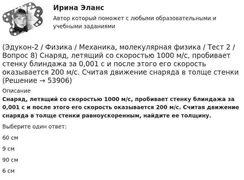      
            Описание
            Снаряд, летящий со скоростью 1000 м/с, пробивает стенку блиндажа за 0,001 с и после этого его скорость оказывается 200 м/с. Считая движение снаряда в толще стенки равноускоренным, найдите ее толщину.Выберите один ответ:60 см9 см90 см6 см  
            
            
            (Эдукон-2 / Физика / Механика, молекулярная физика / Тест 2 / Вопрос 7) Покоящееся тело начинает движение с постоянным ускорением. За 3с оно проходит путь 9м. Какой путь тело пройдет за четвертую секунду?(Эдукон-2 / Физика / Механика, молекулярная физика / Тест 2 / Вопрос 8) Снаряд, летящий со скоростью 1000 м/с, пробивает стенку блиндажа за 0,001 с и после этого его скорость оказывается 200 м/с. Считая движение снаряда в толще стенки(Эдукон-2 / Физика / Механика, молекулярная физика / Тест 2 / Вопрос 9) Угловая скорость вращения тела при частоте 5 Гц равна(Эдукон-2 / Физика / Механика, молекулярная физика / Тест 3 / Вопрос 1) Вес тела 50 Н, чему равна масса тела?(Эдукон-2 / Физика / Механика, молекулярная физика / Тест 3 / Вопрос 2) Две силы 3 H и 4 H приложены к одной точке тела, угол между векторами сил равен 90°. Чему равен модуль равнодействующей сил?(Эдукон-2 / Физика / Механика, молекулярная физика / Тест 3 / Вопрос 3) На сколько растянется пружина жесткостью 200 Н/м под действием силы 20 Н?(Эдукон-2 / Физика / Механика, молекулярная физика / Тест 3 / Вопрос 4) Под дей­стви­ем одной силы F1 тело дви­жет­ся с уско­ре­ни­ем 4 м/с2. Под дей­стви­ем другой силы F2, на­прав­лен­ной противоположно силе F1, уско­ре­ние тела равно 3 м/с2.(Эдукон-2 / Физика / Механика, молекулярная физика / Тест 1 / Вопрос 7) Модуль перемещения материальной точки, начавшей двигаться по окружности за время t=Т/4, равен(Эдукон-2 / Физика / Механика, молекулярная физика / Тест 1 / Вопрос 8) Траектория движущейся материальной точки– это:(Эдукон-2 / Физика / Механика, молекулярная физика / Тест 2 / Вопрос 1) Минутная стрелка ручных часов вдвое длиннее секундной стрелки. Каково соотношение между линейными скоростями концов минутной (Vm) и секундной (Vc) стрелок?(Эдукон-2 / Физика / Механика, молекулярная физика / Тест 2 / Вопрос 2) Автомобиль движется по выпуклому мосту, имеющему радиус кривизны 30 м. С какой наименьшей скоростью должен двигаться автомобиль, чтобы не оказывать давление в верхней точке моста(Эдукон-2 / Физика / Механика, молекулярная физика / Тест 2 / Вопрос 3) Вагон наехал на тормозной башмак при скорости 4,5 км/ч. Через 3 с вагон остановился. Определите тормозной путь.(Эдукон-2 / Физика / Механика, молекулярная физика / Тест 2 / Вопрос 4) Вагонетка, имеющая скорость 5,4 км/ч, начинает двигаться с ускорением 0,25 м/с2. На каком расстоянии окажется вагонетка через 10 с?(Эдукон-2 / Физика / Механика, молекулярная физика / Тест 2 / Вопрос 5) Груз на нити длиной 50 см вращается с линейной скоростью 5 м/с. Определите центростремительное ускорение груза.