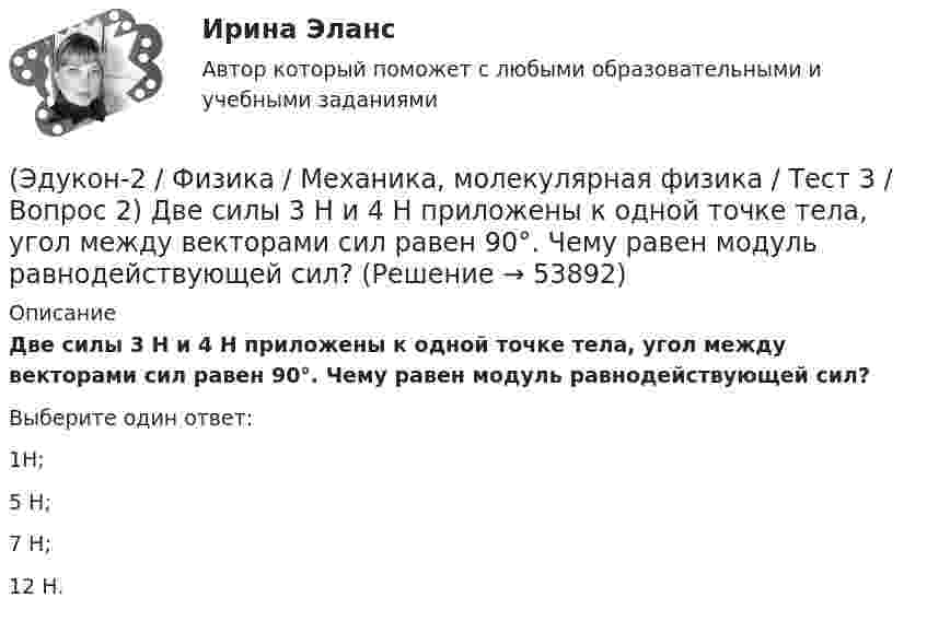      
            Описание
            Две силы 3 H и 4 H приложены к одной точке тела, угол между векторами сил равен 90°. Чему равен модуль равнодействующей сил?Выберите один ответ:1Н; 5 Н; 7 Н; 12 Н.   
            
            
            (Эдукон-2 / Физика / Механика, молекулярная физика / Тест 3 / Вопрос 1) Вес тела 50 Н, чему равна масса тела?(Эдукон-2 / Физика / Механика, молекулярная физика / Тест 3 / Вопрос 2) Две силы 3 H и 4 H приложены к одной точке тела, угол между векторами сил равен 90°. Чему равен модуль равнодействующей сил?(Эдукон-2 / Физика / Механика, молекулярная физика / Тест 3 / Вопрос 3) На сколько растянется пружина жесткостью 200 Н/м под действием силы 20 Н?(Эдукон-2 / Физика / Механика, молекулярная физика / Тест 3 / Вопрос 4) Под дей­стви­ем одной силы F1 тело дви­жет­ся с уско­ре­ни­ем 4 м/с2. Под дей­стви­ем другой силы F2, на­прав­лен­ной противоположно силе F1, уско­ре­ние тела равно 3 м/с2.(Эдукон-2 / Физика / Механика, молекулярная физика / Тест 4 / Вопрос 1) Два тела движутся с одинаковой скоростью. Кинетическая энергия первого тела в 4 раза меньше кинетической энергии второго тела. Определите отношение m1/m2 масс тел.(Эдукон-2 / Физика / Механика, молекулярная физика / Тест 4 / Вопрос 2) Камень массой 1 кг брошен вертикально вверх с начальной скоростью 4 м/с. На сколько увеличится потенциальная энергия камня от начала движения к тому времени, когда скорость(Эдукон-2 / Физика / Механика, молекулярная физика / Тест 4 / Вопрос 3) Самосвал массой m при движении на пути к карьеру имеет кинетическую энергию 2,5·105 Дж. Какова его кинетическая энергия после загрузки, если он двигался с прежней скоростью, а(Эдукон-2 / Физика / Механика, молекулярная физика / Тест 2 / Вопрос 2) Автомобиль движется по выпуклому мосту, имеющему радиус кривизны 30 м. С какой наименьшей скоростью должен двигаться автомобиль, чтобы не оказывать давление в верхней точке моста(Эдукон-2 / Физика / Механика, молекулярная физика / Тест 2 / Вопрос 3) Вагон наехал на тормозной башмак при скорости 4,5 км/ч. Через 3 с вагон остановился. Определите тормозной путь.(Эдукон-2 / Физика / Механика, молекулярная физика / Тест 2 / Вопрос 4) Вагонетка, имеющая скорость 5,4 км/ч, начинает двигаться с ускорением 0,25 м/с2. На каком расстоянии окажется вагонетка через 10 с?(Эдукон-2 / Физика / Механика, молекулярная физика / Тест 2 / Вопрос 5) Груз на нити длиной 50 см вращается с линейной скоростью 5 м/с. Определите центростремительное ускорение груза.(Эдукон-2 / Физика / Механика, молекулярная физика / Тест 2 / Вопрос 6) Мотоциклист начинает движение из состояния покоя. Через 40 с он достигает скорости 72 км/ч. С каким ускорением происходит движение?(Эдукон-2 / Физика / Механика, молекулярная физика / Тест 2 / Вопрос 7) Покоящееся тело начинает движение с постоянным ускорением. За 3с оно проходит путь 9м. Какой путь тело пройдет за четвертую секунду?(Эдукон-2 / Физика / Механика, молекулярная физика / Тест 2 / Вопрос 8) Снаряд, летящий со скоростью 1000 м/с, пробивает стенку блиндажа за 0,001 с и после этого его скорость оказывается 200 м/с. Считая движение снаряда в толще стенки